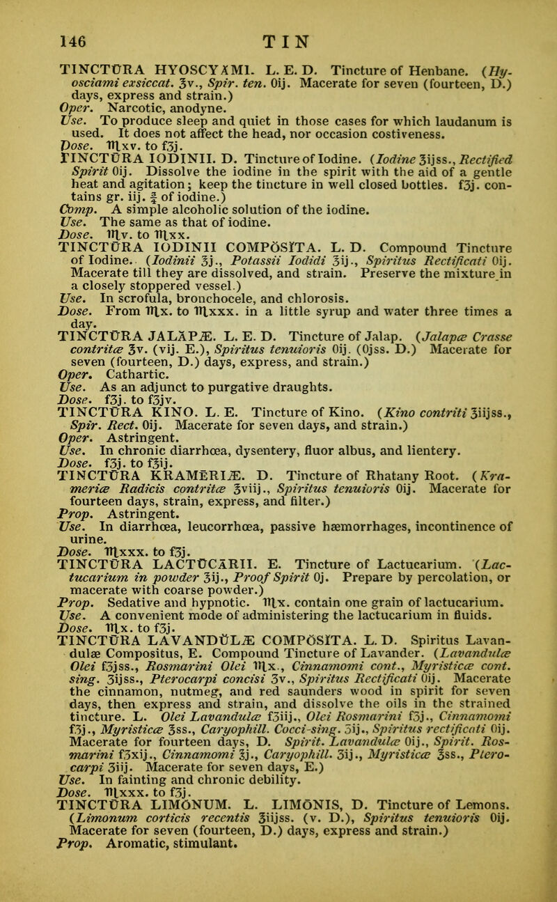 TINCTURA HYOSCYAMI. L. E. D. Tincture of Henbane. (Hy- osciamiexsiccat. 3v., Spir. ten. Oij. Macerate for seven (fourteen, D.) days, express and strain.) Oper. Narcotic, anodyne. Use. To produce sleep and quiet in those cases for which laudanum is used. It does not affect the head, nor occasion costiveness. Dose. irj.xv. tof3j. IINCTURA IODINII. D. Tincture of Iodine. (Iodine 3ijss., Rectified Spirit Oij. Dissolve the iodine in the spirit with the aid of a gentle heat and agitation; keep the tincture in well closed bottles. f3j. con- tains gr. iij. f of iodine.) Comp. A simple alcoholic solution of the iodine. Use. The same as that of iodine. Dose. 1U.v. to TTtxx. TINCTURA IODINII COMPOSITA. L. D. Compound Tincture of Iodine, (Iodinii 3j., Potassii Iodidi Spiritus Rectificati Oij. Macerate till they are dissolved, and strain. Preserve the mixture in a closely stoppered vessel.) Use. In scrofula, bronchocele, and chlorosis. Dose. From Itlx. to Rlxxx. in a little syrup and water three times a day. TINCTURA JALAPiE. L. E. D. Tincture of Jalap. (Jalapce Crasse contritce 3v. (vij. E.), Spiritus tenuioris Oij. (Ojss. D.) Macerate for seven (fourteen, D.) days, express, and strain.) Oper. Cathartic. Use. As an adjunct to purgative draughts. Dose. f3J.tof3jv. TINCTURA KINO. L. E. Tincture of Kino. (Kino contriti 3iijss., Spir. Red. Oij. Macerate for seven days, and strain.) Oper. Astringent. Use. In chronic diarrhoea, dysentery, fluor albus, and lientery. Dose. f3j. to fjij. TINCTURA KRAMERIiE. D. Tincture of Rhatany Root. (Kra- merice Radicis contritce Sviij., Spiritus tenuioris Oij. Macerate for fourteen days, strain, express, and filter.) Prop. Astringent. Use. In diarrhoea, leucorrhoea, passive haemorrhages, incontinence of urine. Dose. TTlxxx. to f3j. TINCTURA LACTUCaRII. E. Tincture of Lactucarium. (Lac- tucarium in powder 3ij-» Proof Spirit Oj. Prepare by percolation, or macerate with coarse powder.) Prop. Sedative and hypnotic. 1*1*. contain one grain of lactucarium. Use. A convenient mode of administering the lactucarium in fluids. Dose. TTtx.tof3j. TINCTURA LAVANDULA COMPoSlTA. L. D. Spiritus Lavan- dulae Compositus, E. Compound Tincture of Lavander. (Lavandula? Olei f3jss., Rosmarini Olei ITlx., Cinnamomi cont., Myristicce cont. sing. 3ijss., Pterocarpi concisi 3v., Spiritus Rectification. Macerate the cinnamon, nutmeg, and red saunders wood in spirit for seven days, then express and strain, and dissolve the oils in the strained tincture. L. Olei Lavandula? f3iij., Olei Rosmarini f3j., Cinnamomi f3j., Myristicce 3ss., Caryophill. Cocci-sine. 5ij., Spiritus rectificati Oij. Macerate for fourteen days, D. Spirit. Lavandula? Oij., Spirit. Ros- marini f3xij., Cinnamomi 3j., Caryophill. 3ij., Myristicce 3ss., Ptero- carpi 3iij- Macerate for seven days, E.) Use. In fainting and chronic debility. Dose. T»lxxx. to f3j. TINCTURA LIMONUM. L. LIMGNIS, D. Tincture of Lemons. (Limonum corticis recentis 3iijss. (v. D.), Spiritus tenuioris Oij. Macerate for seven (fourteen, D.) days, express and strain.) Prop. Aromatic, stimulant.