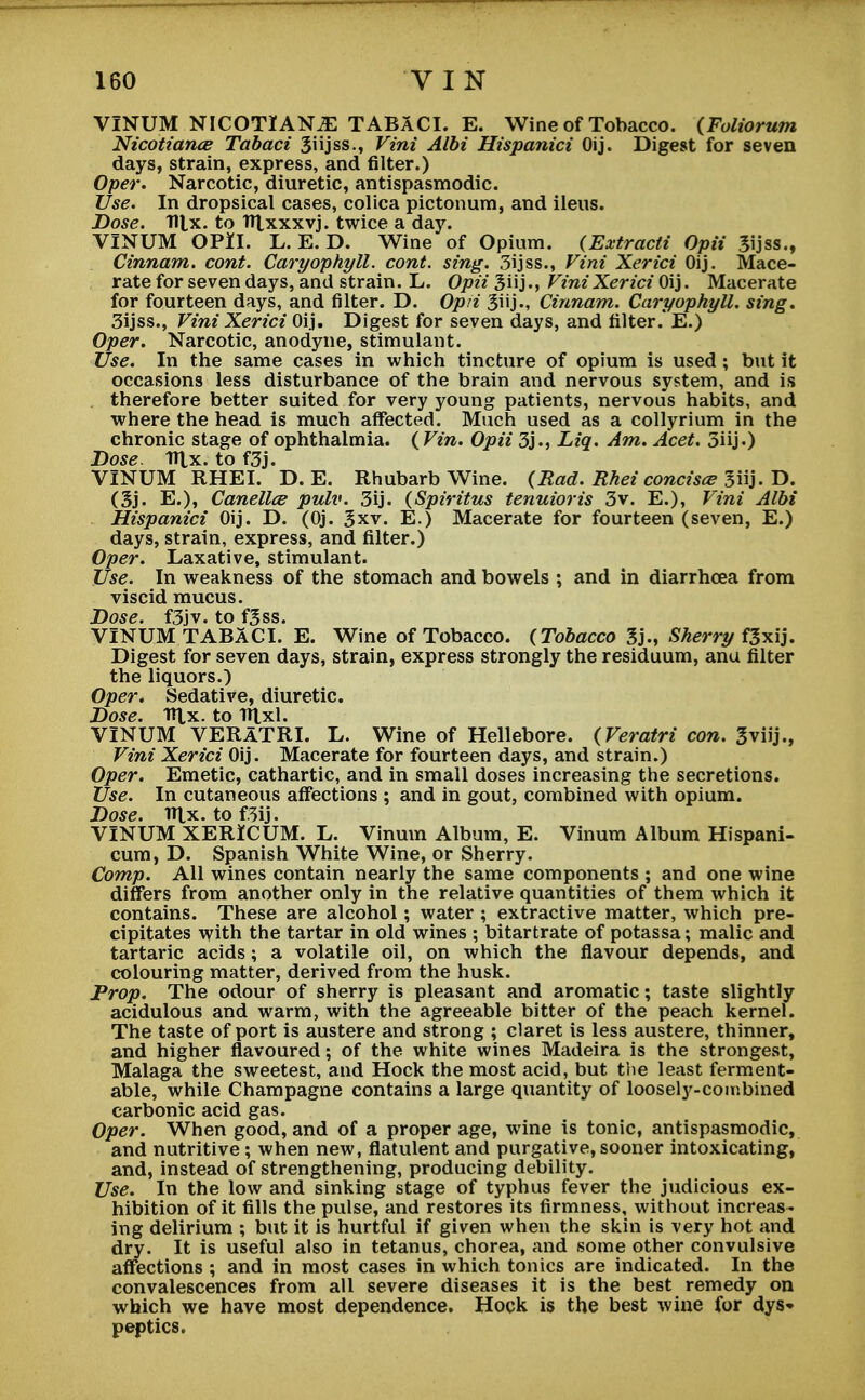 VINUM NICOTIANS TABACI. E. Wine of Tobacco. (Foliorum Nicotiance Tabaci Siijss., Vini Albi Hispanici Oij. Digest for seven days, strain, express, and filter.) Oper. Narcotic, diuretic, antispasmodic. Use. In dropsical cases, colica pictonura, and ileus. Dose. Tllx. to TTlxxxvj. twice a day. VINUM OPII. L. E. D. Wine of Opium. (Extracli Opii Jijss., Cinnam. cont. Caryophyll. cont. sing. 3ijss., Vini Xerici Oij. Mace- rate for seven days, and strain. L. Opii Vini Xerici Oij. Macerate for fourteen days, and filter. D. Opii Cinnam. Caryophyll. sing. 3ijss., Vini Xerici Oij. Digest for seven days, and filter.* E.) Oper. Narcotic, anodyne, stimulant. Use. In the same cases in which tincture of opium is used; but it occasions less disturbance of the brain and nervous system, and is therefore better suited for very young patients, nervous habits, and where the head is much affected. Much used as a collyrium in the chronic stage of ophthalmia. ( Vin. Opii 3j., Liq. Am. Acet. 3iij.) Dose. Ttlx. to f3j. VINUM RHEI. D. E. Rhubarb Wine. (Rad. Rhei concise 3iij. D. (Sj. E.), Canellce pulv. 3ij. (Spiritus tenuioris 3v. E.), Vini Albi Hispanici Oij. D. (Oj. 3xv. E.) Macerate for fourteen (seven, E.) days, strain, express, and filter.) Oper. Laxative, stimulant. Use. In weakness of the stomach and bowels ; and in diarrhoea from viscid mucus. Dose. f3jv. to f3ss. VINUM TABACI. E. Wine of Tobacco. {Tobacco 3j., Sherry f3xij. Digest for seven days, strain, express strongly the residuum, anu filter the liquors.) Oper. Sedative, diuretic. Dose. ITtx. to iftxl. VINUM VERATRI. L. Wine of Hellebore. (Veratri con. Sviij., Vini Xerici Oij. Macerate for fourteen days, and strain.) Oper. Emetic, cathartic, and in small doses increasing the secretions. Use. In cutaneous affections ; and in gout, combined with opium. Dose. TTtx. tof3ij. VINUM XERICUM. L. Vinum Album, E. Vinum Album Hispani- cum, D. Spanish White Wine, or Sherry. Comp. All wines contain nearly the same components ; and one wine differs from another only in the relative quantities of them which it contains. These are alcohol; water ; extractive matter, which pre- cipitates with the tartar in old wines ; bitartrate of potassa; malic and tartaric acids; a volatile oil, on which the flavour depends, and colouring matter, derived from the husk. Prop. The odour of sherry is pleasant and aromatic; taste slightly acidulous and warm, with the agreeable bitter of the peach kernel. The taste of port is austere and strong ; claret is less austere, thinner, and higher flavoured; of the white wines Madeira is the strongest, Malaga the sweetest, and Hock the most acid, but the least ferment- able, while Champagne contains a large quantity of loosely-combined carbonic acid gas. Oper. When good, and of a proper age, wine is tonic, antispasmodic, and nutritive ; when new, flatulent and purgative, sooner intoxicating, and, instead of strengthening, producing debility. Use. In the low and sinking stage of typhus fever the judicious ex- hibition of it fills the pulse, and restores its firmness, without increas- ing delirium ; but it is hurtful if given when the skin is very hot and dry. It is useful also in tetanus, chorea, and some other convulsive affections ; and in most cases in which tonics are indicated. In the convalescences from all severe diseases it is the best remedy on which we have most dependence. Hock is the best wine for dys- peptics.