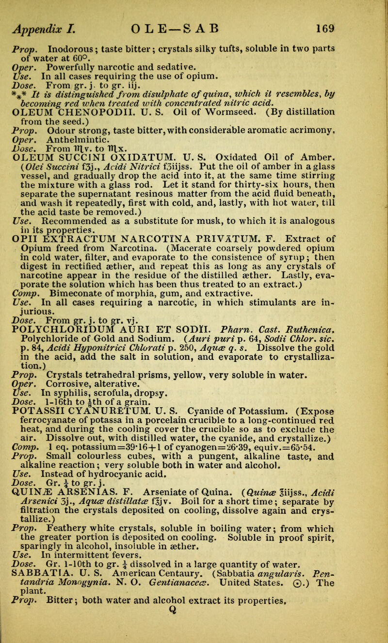 Prop. Inodorous; taste bitter; crystals silky tufts, soluble in two parts of water at 60°. Oper. Powerfully narcotic and sedative. Use. In all cases requiring the use of opium. Dose. From gr. j. to gr. iij. *** It is distinguished from disulphate ofquina, which it resembles, by becoming red when treated with concentrated nitric acid. OLEUM CHENOPODII. U. S. Oil of Wormseed. (By distillation from the seed.) Prop. Odour strong, taste bitter, with considerable aromatic acrimony, Oper. Anthelmintic. Dose. From V\\. to Ttlx. OLEUM SUCCINI OXIDaTUM. U. S. Oxidated Oil of Amber. (Olei Succini f3j., Acidi Nitrici f3iijss. Put the oil of amber in a glass vessel, and gradually drop the acid into it, at the same time stirring the mixture with a glass rod. Let it stand for thirty-six hours, then separate the supernatant resinous matter from the acid fluid beneath, and wash it repeatedly, first with cold, and, lastly, with hot water, till the acid taste be removed.) Use. Recommended as a substitute for musk, to which it is analogous in its properties. OPII EXTRACTUM NARCOTINA PRIVATUM. F. Extract of Opium freed from Narcotina. (Macerate coarsely powdered opium in cold water, filter, and evaporate to the consistence of syrup; then digest in rectified aether, and repeat this as long as any crystals of narcotine appear in the residue of the distilled aether. Lastly, eva- porate the solution which has been thus treated to an extract.) Comp. Bimeconate of morphia, gum, and extractive. Use. In all cases requiring a narcotic, in which stimulants are in- jurious. Dose. From gr. j. to gr. vj. POLYCHLORIDUM AURI ET SODH. Pharn. Cast. Ruthenica. Polychloride of Gold and Sodium. (Auri puri p. 64, Sodii Chlor. sic. p. 84, Acidi Hyponitrici Chlorati p. 250, Aquce q. s. Dissolve the gold in the acid, add the salt in solution, and evaporate to crystalliza- tion.) Prop. Crystals tetrahedral prisms, yellow, very soluble in water. Oper. Corrosive, alterative. Use. In syphilis, scrofula, dropsy. Dose. 1-16th to |th of a grain. POTASSII CYANURETUM. U. S. Cyanide of Potassium. (Expose ferrocyanate of potassa in a porcelain crucible to a long-continued red heat, and during the cooling cover the crucible so as to exclude the air. Dissolve out, with distilled water, the cyanide, and crystallize.) Comp. 1 eq. potassium=39-16-|-l of cyanogen=26*39, equiv.=65-54. Prop. Small colourless cubes, with a pungent, alkaline taste, and alkaline reaction; very soluble both in water and alcohol. Use. Instead of hydrocyanic acid. Dose. Gr. £ to gr. j. QUUSLE ARSENIAS. F. Arseniate of Quina. (Quina? Siijss., Acidi Arsenici 3j-, Aquce distillatce f£jv. Boil for a short time; separate by filtration the crystals deposited on cooling, dissolve again and crys- tallize.) Prop. Feathery white crystals, soluble in boiling water; from which the greater portion is deposited on cooling. Soluble in proof spirit, sparingly in alcohol, insoluble in aether. Use. In intermittent fevers. Dose. Gr. l-10th to gr. \ dissolved in a large quantity of water. SABBATIA. U.S. American Centaury. (Sabbatia angularis. Pen- tandria Monogynia. N. O. Gentianacecs. United States. ©.) The plant. Prop. Bitter; both water and alcohol extract its properties.