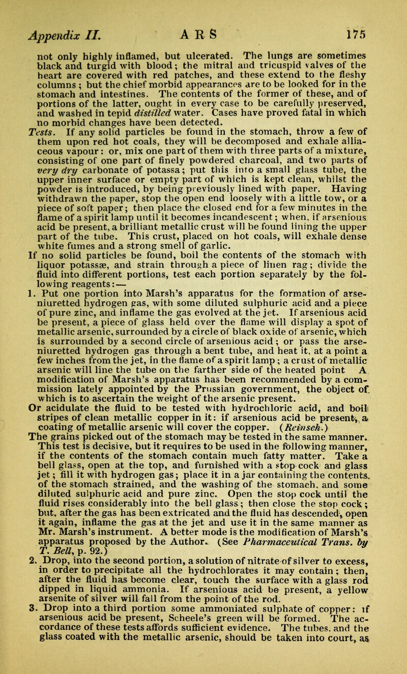 not only highly inflamed, but ulcerated. The lungs are sometimes black and turgid with blood; the mitral and tricuspid valves of the heart are covered with red patches, and these extend to the fleshy columns ; but the chief morbid appearances are to be looked for in the stomach and intestines. The contents of the former of these, and of portions of the latter, ought in every case to be carefully preserved, and washed in tepid distilled water. Cases have proved fatal in which no morbid changes have been detected. Tests. If any solid particles be found in the stomach, throw a few of them upon red hot coals, they will be decomposed and exhale allia- ceous vapour: or, mix one part of them with three parts of a mixture, consisting of one part of finely powdered charcoal, and two parts of very dry carbonate of potassa; put this into a small glass tube, the upper inner surface or empty part of which is kept clean, whilst the powder is introduced, by being previously lined with paper. Having withdrawn the paper, stop the open end loosely with a little tow, or a piece of soft paper; then place the closed end for a few minutes in the flame of a spirit lamp until it becomes incandescent; when, if arsenious acid be present, a brilliant metallic crust will be found lining the upper part of the tube. This crust, placed on hot coals, will exhale dense white fumes and a strong smell of garlic. If no solid particles be found, boil the contents of the stomach with liquor potassae, and strain through a piece of linen rag; divide the fluid into different portions, test each portion separately by the fol- lowing reagents:— 1. Put one portion into Marsh's apparatus for the formation of arse- niuretted hydrogen gas, with some diluted sulphuric acid and a piece of pure zinc, and inflame the gas evolved at the jet. If arsenious acid be present, a piece of glass held over the flame will display a spot of metallic arsenic, surrounded by a circle of black oxide of arsenic, which is surrounded by a second circle of arsenious acid ; or pass the arse- niuretted hydrogen gas through a bent tube, and heat it, at a point a few inches from the jet, in the flame of a spirit lamp ; a crust of metallic arsenic will line the tube on the farther side of the heated point A modification of Marsh's apparatus has been recommended by a com- mission lately appointed by the Prussian government, the object of, which is to ascertain the weight of the arsenic present. Or acidulate the fluid to be tested with hydrochloric acid, and boifc stripes of clean metallic copper in it: if arsenious acid be present, a coating of metallic arsenic will cover the copper. (Reinseh.) The grains picked out of the stomach may be tested in the same manner. This test is decisive, but it requires to be used in the following manner, if the contents of the stomach contain much fatty matter. Take a bell glass, open at the top, and furnished with a stop cock and glass jet; fill it with hydrogen gas; place it in a jar containing the contents, of the stomach strained, and the washing of the stomach, and some diluted sulphuric acid and pure zinc. Open the stop cock until the fluid rises considerably into the bell glass; then close the stop cock; but, after the gas has been extricated and the fluid has descended,, open it again, inflame the gas at the jet and use it in the same manner as Mr. Marsh's instrument. A better mode is the modification of Marsh's apparatus proposed by the Author.. (See Pharmaceutical Trans, by T. Bell, p. 92.) 2. Drop, into the second portion, a solution of nitrate of silver to excess, in order to precipitate all the hydrochlorates it may contain; then, after the fluid has become clear, touch the surface with a glass rod dipped in liquid ammonia. If arsenious acid be present, a yellow arsenite of silver will fall from the point of the rod. 3. Drop into a third portion some ammoniated sulphate of copper: if arsenious acid be present, Scheele's green will be formed. The ac- cordance of these tests affords sufficient evidence. The tubes, and the glass coated with the metallic arsenic, should be taken into court, as