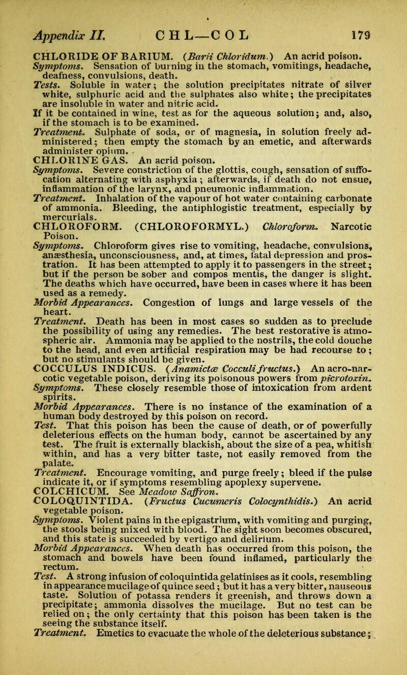 CHLORIDE OF BARIUM. (Barii Chloridum.) An acrid poison. Symptoms. Sensation of burning in the stomach, vomitings, headache, deafness, convulsions, death. Tests. Soluble in water; the solution precipitates nitrate of silver white, sulphuric acid and the sulphates also white; the precipitates are insoluble in water and nitric acid. If it be contained in wine, test as for the aqueous solution; and, also, if the stomach is to be examined. Treatment. Sulphate of soda, or of magnesia, in solution freely ad- ministered ; then empty the stomach by an emetic, and afterwards administer opium. - CHLORINE GAS. An acrid poison. Symptoms. Severe constriction of the glottis, cough, sensation of suffo- cation alternating with asphyxia ; afterwards, if death do not ensue, inflammation of the larynx, and pneumonic inflammation. Treatment. Inhalation of the vapour of hot water containing carbonate of ammonia. Bleeding, the antiphlogistic treatment, especially by mercurials. CHLOROFORM. (CHLOROFORMYL.) Chloroform. Narcotic Poison. Symptoms. Chloroform gives rise to vomiting, headache, convulsions, anaesthesia, unconsciousness, and, at times, fatal depression and pros- tration. It has been attempted to apply it to passengers in the street; but if the person be sober and compos mentis, the danger is slight. The deaths which have occurred, have been in cases where it has been used as a remedy. Morbid Appearances. Congestion of lungs and large vessels of the heart. Treatment. Death has been in most cases so sudden as to preclude the possibility of using any remedies. The best restorative is atmo- spheric air. Ammonia may be applied to the nostrils, the cold douche to the head, and even artificial respiration may be had recourse to; but no stimulants should be given. COCCULUS INDICUS. (Anamictce CoccuMfructus.) Anacro-nar- cotic vegetable poison, deriving its poisonous powers from picrotoxin. Symptoms. These closely resemble those of intoxication from ardent spirits. Morbid Appearances. There is no instance of the examination of a human body destroyed by this poison on record. Test. That this poison has been the cause of death, or of powerfully deleterious effects on the human body, cannot be ascertained by any test. The fruit is externally blackish, about the size of a pea, whitish within, and has a very bitter taste, not easily removed from the palate. Treatment. Encourage vomiting, and purge freely; bleed if the pulse indicate it, or if symptoms resembling apoplexy supervene. COLCHICUM. See Meadow Saffron. COLOQUINTIDA. (Fructus Cucumeris Colocynthidis.) An acrid vegetable poison. Symptoms. Violent pains in the epigastrium, with vomiting and purging, the stools being mixed with blood. The sight soon becomes obscured, and this state is succeeded by vertigo and delirium. Morbid Appearances. When death has occurred from this poison, the stomach and bowels have been found inflamed, particularly the rectum. Test. A strong infusion of coloquintida gelatinises as it cools, resembling in appearance mucilage of quince seed; but it has a very bitter, nauseous taste. Solution of potassa renders it greenish, and throws down a precipitate; ammonia dissolves the mucilage. But no test can be relied on; the only certainty that this poison has been taken is the seeing the substance itself. Treatment. Emetics to evacuate the whole of the deleterious substance %