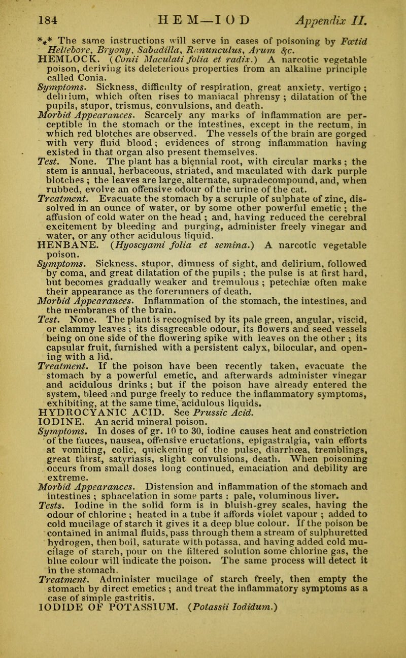 *** The same instructions will serve in cases of poisoning by Foetid Hellebore, Bryony, Sabadilla, Ranunculus, Arum S(C. HEMLOCK. (Conii Maculati folia et radix.) A narcotic vegetable poison, deriving its deleterious properties from an alkaline principle called Conia. Symptoms. Sickness, difficulty of respiration, great anxiety, vertigo ; delnium, which often rises to maniacal pbrensy ; dilatation of the pupils, stupor, trismus, convulsions, and death. Morbid Appearances. Scarcely any marks of inflammation are per- ceptible in the stomach or the intestines, except in the rectum, in which red blotches are observed. The vessels of the brain are gorged with very fluid blood; evidences of strong inflammation having existed in that organ also present themselves. Test. None. The plant has a biennial root, with circular marks ; the stem is annual, herbaceous, striated, and maculated with dark purple blotches ; the leaves are large, alternate, supradecompound, and, when rubbed, evolve an offensive odour of the urine of the cat. Treatment. Evacuate the stomach by a scruple of sulphate of zinc, dis- solved in an ounce of water, or by some other powerful emetic ; the affusion of cold water on the head ; and, having reduced the cerebral excitement by bleeding and purging, administer freely vinegar and water, or any other acidulous liquid. HENBANE. {Hyoscyami folia et semina.) A narcotic vegetable poison. Symptoms. Sickness, stupor, dimness of sight, and delirium, followed by coma, and great dilatation of the pupils ; the pulse is at first hard, but becomes gradually weaker and tremulous ; petechias often make their appearance as the forerunners of death. Morbid Appearances. Inflammation of the stomach, the intestines, and the membranes of the brain. Test. None. The plant is recognised by its pale green, angular, viscid, or clammy leaves ; its disagreeable odour, its flowers and seed vessels being on one side of the flowering spike with leaves on the other ; its capsular fruit, furnished with a persistent calyx, bilocular, and open- ing with a lid. Treatment. If the poison have been recently taken, evacuate the stomach by a powerful emetic, and afterwards administer vinegar and acidulous drinks ; but if the poison have already entered the system, bleed and purge freely to reduce the inflammatory symptoms, exhibiting, at the same time, acidulous liquids. HYDROCYANIC ACID. See Prussic Acid. IODINE. An acrid mineral poison. Symptoms. In doses of gr. 10 to 30, iodine causes heat and constriction of the fauces, nausea, offensive eructations, epigastralgia, vain efforts at vomiting, colic, quickening of the pulse, diarrhoea, tremblings, great thirst, satyriasis, slight convulsions, death. When poisoning occurs from small doses long continued, emaciation and debility are extreme. Morbid Appearances. Distension and inflammation of the stomach and intestines ; sphacelation in some parts : pale, voluminous liver. Tests. Iodine in the solid form is in bluish-grey scales, having the odour of chlorine ; heated in a tube it affords violet vapour ; added to cold mucilage of starch it gives it a deep blue colour. If the poison be contained in animal fluids, pass through them a stream of sulphuretted hydrogen, then boil, saturate with potassa, and having added cold mu- cilage of starch, pour on the filtered solution some chlorine gas, the blue colour will indicate the poison. The same process will detect it in the stomach. Treatment. Administer mucilage of starch freely, then empty the stomach by direct emetics ; and treat the inflammatory symptoms as a case of simple gastritis. IODIDE OF POTASSIUM. {Potassii lodidum.)