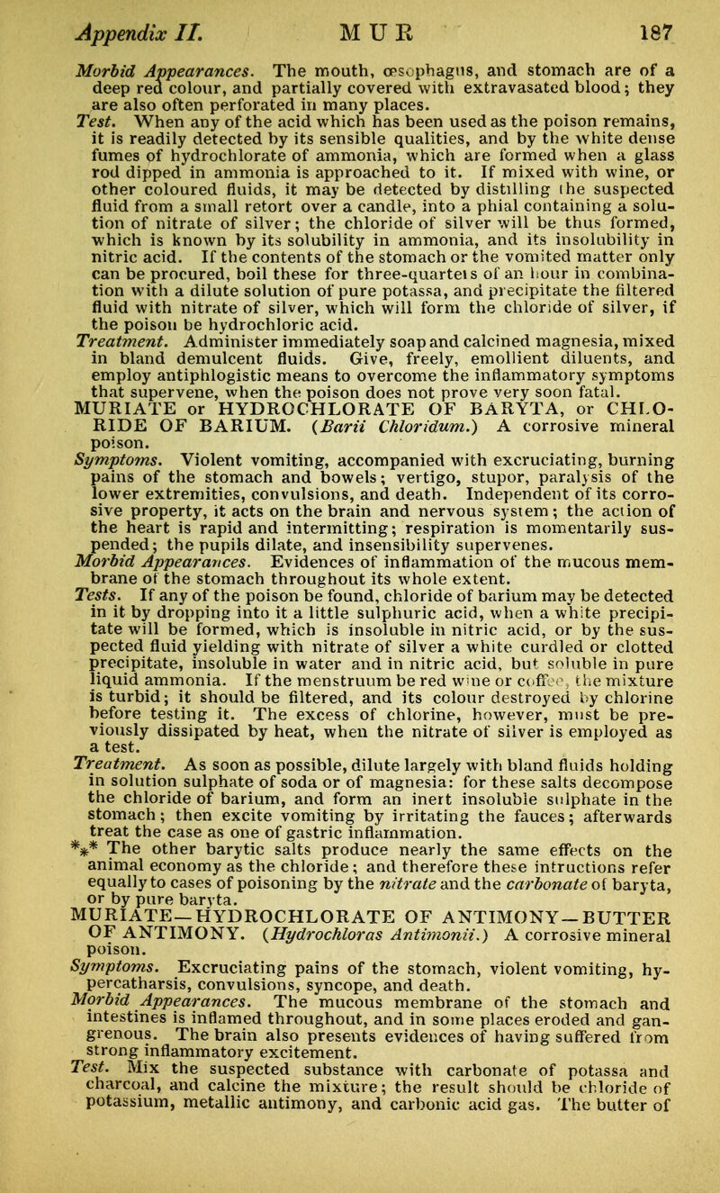 Morbid Appearances. The mouth, oesophagus, and stomach are of a deep red colour, and partially covered with extravasated blood; they are also often perforated in many places. Test. When any of the acid which has been used as the poison remains, it is readily detected by its sensible qualities, and by the white dense fumes of hydrochlorate of ammonia, which are formed when a glass rod dipped in ammonia is approached to it. If mixed with wine, or other coloured fluids, it may be detected by distilling (he suspected fluid from a small retort over a candle, into a phial containing a solu- tion of nitrate of silver; the chloride of silver will be thus formed, which is known by its solubility in ammonia, and its insolubility in nitric acid. If the contents of the stomach or the vomited matter only can be procured, boil these for three-quarteis of an hour in combina- tion with a dilute solution of pure potassa, and precipitate the filtered fluid with nitrate of silver, which will form the chloride of silver, if the poison be hydrochloric acid. Treatment. Administer immediately soap and calcined magnesia, mixed in bland demulcent fluids. Give, freely, emollient diluents, and employ antiphlogistic means to overcome the inflammatory symptoms that supervene, when the poison does not prove very soon fatal. MURIATE or HYDROCHLORATE OF BARYTA, or CHLO- RIDE OF BARIUM. (Barii Chloridum.) A corrosive mineral poison. Sympto?ns. Violent vomiting, accompanied with excruciating, burning pains of the stomach and bowels; vertigo, stupor, paralysis of the lower extremities, convulsions, and death. Independent of its corro- sive property, it acts on the brain and nervous system ; the action of the heart is rapid and intermitting; respiration is momentarily sus- pended; the pupils dilate, and insensibility supervenes. Morbid Appearances. Evidences of inflammation of the mucous mem- brane of the stomach throughout its whole extent. Tests. If any of the poison be found, chloride of barium may be detected in it by dropping into it a little sulphuric acid, when a white precipi- tate will be formed, which is insoluble in nitric acid, or by the sus- pected fluid yielding with nitrate of silver a white curdled or clotted precipitate, insoluble in water and in nitric acid, but soluble in pure liquid ammonia. If the menstruum be red wine or coffee, the mixture is turbid; it should be filtered, and its colour destroyed by chlorine before testing it. The excess of chlorine, however, must be pre- viously dissipated by heat, when the nitrate of silver is employed as a test. Treatment. As soon as possible, dilute largely with bland fluids holding in solution sulphate of soda or of magnesia: for these salts decompose the chloride of barium, and form an inert insoluble sulphate in the stomach; then excite vomiting by irritating the fauces; afterwards treat the case as one of gastric inflammation. *** The other barytic salts produce nearly the same effects on the animal economy as the chloride; and therefore these intructions refer equally to cases of poisoning by the nitrate and the carbonate of baryta, or by pure baryta. MURIATE—HYDROCHLORATE OF ANTIMONY—BUTTER OF ANTIMONY. (Hydrochloras Antimonii.) A corrosive mineral poison. Symptoms. Excruciating pains of the stomach, violent vomiting, hy- percatharsis, convulsions, syncope, and death. Morbid Appearances. The mucous membrane of the stomach and intestines is inflamed throughout, and in some places eroded and gan- grenous. The brain also presents evidences of having suffered from strong inflammatory excitement. Test. Mix the suspected substance with carbonate of potassa and charcoal, and calcine the mixture; the result should be chloride of potassium, metallic antimony, and carbonic acid gas. The butter of