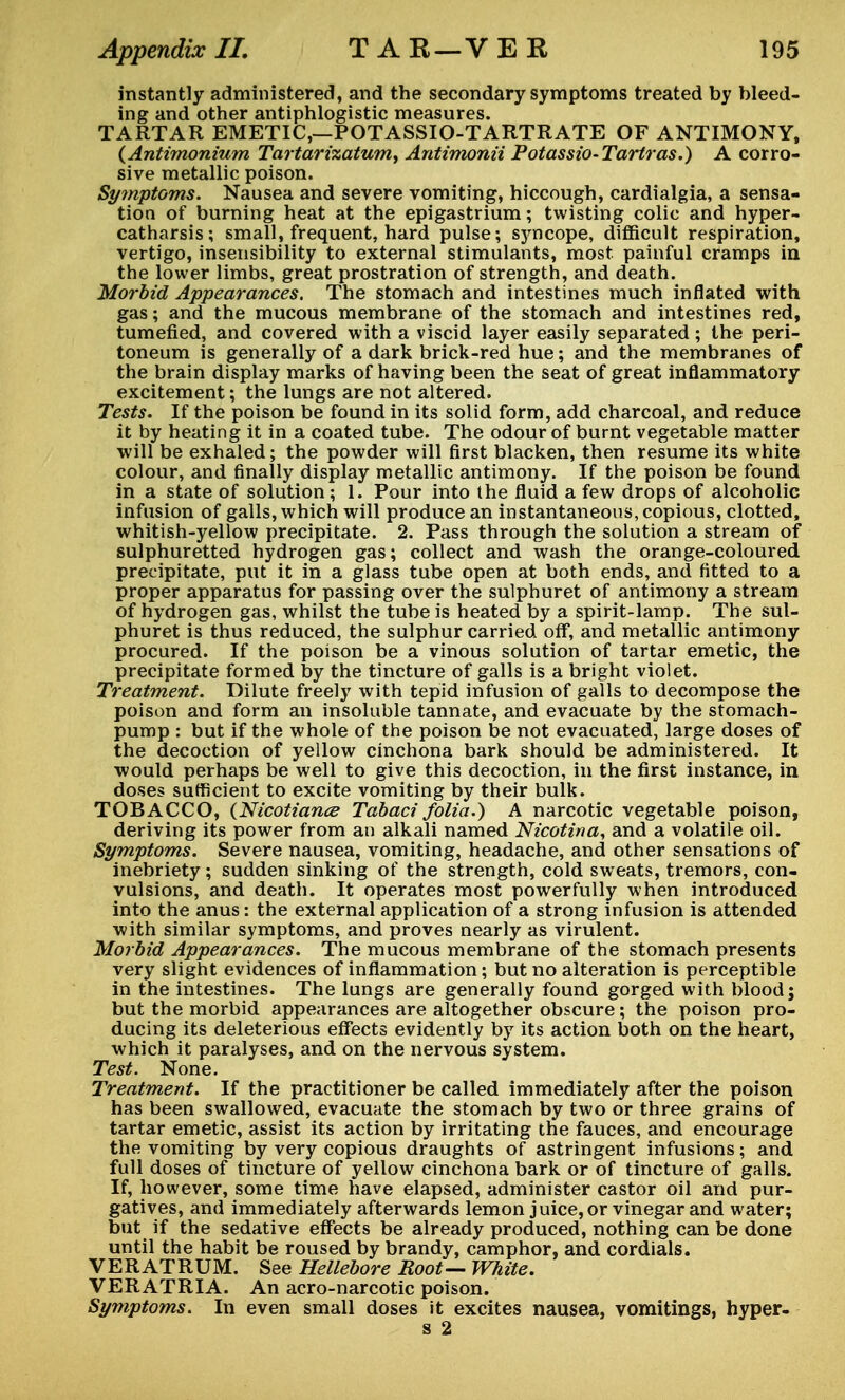 instantly administered, and the secondary symptoms treated by bleed- ing and other antiphlogistic measures. TARTAR EMETIC,—POTASSIO-TARTRATE OF ANTIMONY, (Antimonium Tartarixatum^ Antimonii Potassio-Tartras.) A corro- sive metallic poison. Symptoms. Nausea and severe vomiting, hiccough, cardialgia, a sensa- tion of burning heat at the epigastrium; twisting colic and hyper- catharsis; small, frequent, hard pulse; syncope, difficult respiration, vertigo, insensibility to external stimulants, most painful cramps in the lower limbs, great prostration of strength, and death. Morbid Appearances. The stomach and intestines much inflated with gas; and the mucous membrane of the stomach and intestines red, tumefied, and covered with a viscid layer easily separated; the peri- toneum is generally of a dark brick-red hue; and the membranes of the brain display marks of having been the seat of great inflammatory excitement; the lungs are not altered. Tests. If the poison be found in its solid form, add charcoal, and reduce it by heating it in a coated tube. The odour of burnt vegetable matter will be exhaled; the powder will first blacken, then resume its white colour, and finally display metallic antimony. If the poison be found in a state of solution; 1. Pour into the fluid a few drops of alcoholic infusion of galls, which will produce an instantaneous, copious, clotted, whitish-yellow precipitate. 2. Pass through the solution a stream of sulphuretted hydrogen gas; collect and wash the orange-coloured precipitate, put it in a glass tube open at both ends, and fitted to a proper apparatus for passing over the sulphuret of antimony a stream of hydrogen gas, whilst the tube is heated by a spirit-lamp. The sul- phuret is thus reduced, the sulphur carried off, and metallic antimony procured. If the poison be a vinous solution of tartar emetic, the precipitate formed by the tincture of galls is a bright violet. Treatment. Dilute freely with tepid infusion of galls to decompose the poison and form an insoluble tannate, and evacuate by the stomach- pump : but if the whole of the poison be not evacuated, large doses of the decoction of yellow cinchona bark should be administered. It would perhaps be well to give this decoction, in the first instance, in doses sufficient to excite vomiting by their bulk. TOBACCO, (Nicotiance Tabaci folia.) A narcotic vegetable poison, deriving its power from an alkali named Nicotina, and a volatile oil. Symptoms. Severe nausea, vomiting, headache, and other sensations of inebriety; sudden sinking of the strength, cold sweats, tremors, con- vulsions, and death. It operates most powerfully when introduced into the anus: the external application of a strong infusion is attended with similar symptoms, and proves nearly as virulent. Morbid Appearances. The mucous membrane of the stomach presents very slight evidences of inflammation; but no alteration is perceptible in the intestines. The lungs are generally found gorged with blood; but the morbid appearances are altogether obscure; the poison pro- ducing its deleterious effects evidently by its action both on the heart, which it paralyses, and on the nervous system. Test. None. Treatment. If the practitioner be called immediately after the poison has been swallowed, evacuate the stomach by two or three grains of tartar emetic, assist its action by irritating the fauces, and encourage the vomiting by very copious draughts of astringent infusions; and full doses of tincture of yellow cinchona bark or of tincture of galls. If, however, some time have elapsed, administer castor oil and pur- gatives, and immediately afterwards lemon juice,or vinegar and water; but if the sedative effects be already produced, nothing can be done until the habit be roused by brandy, camphor, and cordials. VERATRUM. See Hellebore Root— White. VERATRIA. An acro-narcotic poison. Symptoms. In even small doses it excites nausea, vomitings, hyper- s 2