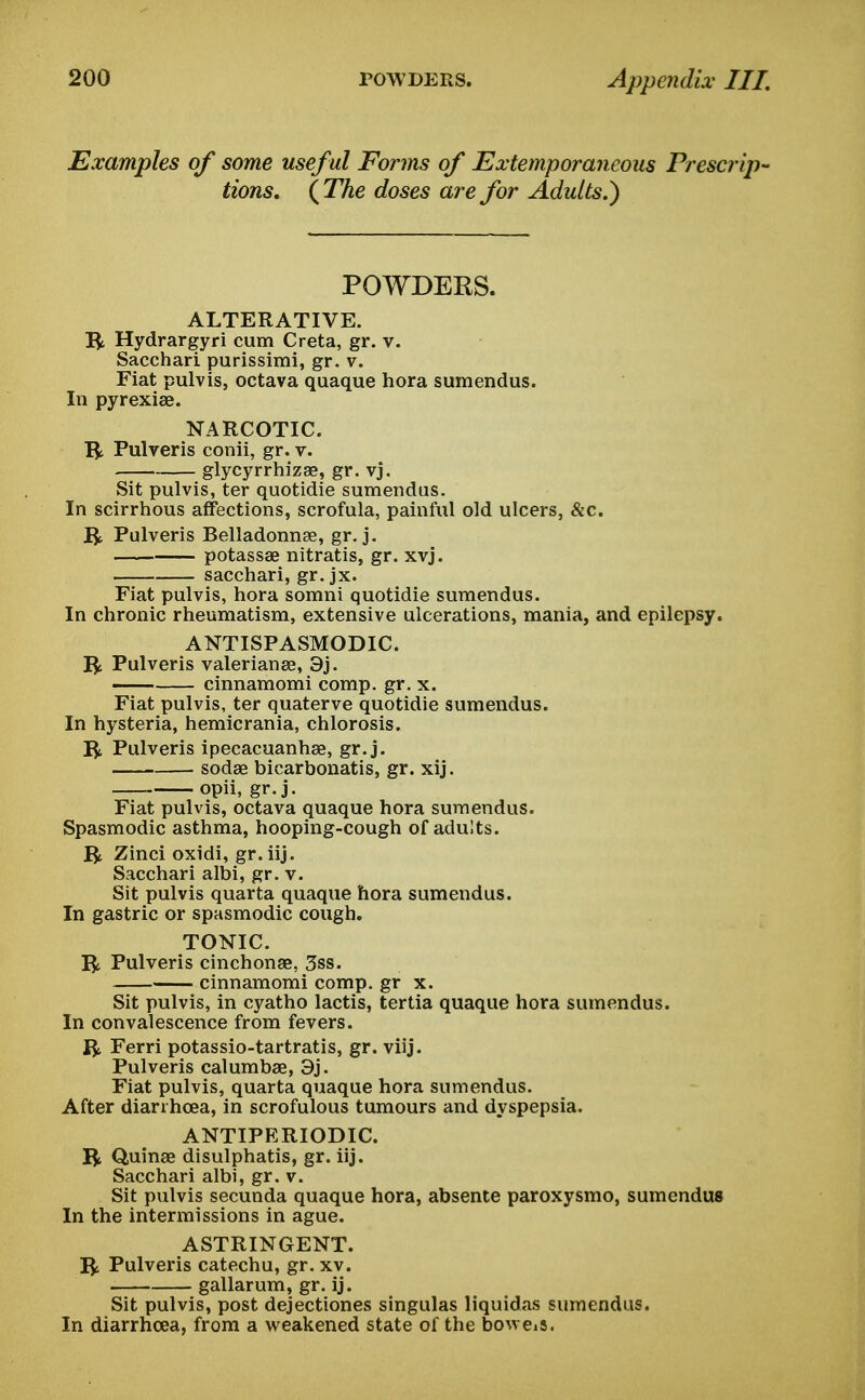 Examples of some useful Forms of Extemporaneous Prescrip- tions. {The doses are for Adults.) POWDEKS. ALTERATIVE, ft Hydrargyri cum Creta, gr. v. Sacchari purissimi, gr. v. Fiat pulvis, octava quaque hora sumendus. In pyrexiae. NARCOTIC, ft Pulveris conii, gr. v. glycyrrhizae, gr. vj. Sit pulvis, ter quotidie sumendus. In scirrhous affections, scrofula, painful old ulcers, &c. ft Pulveris Belladonnas, gr. j. potassae nitratis, gr. xvj. sacchari, gr. jx. Fiat pulvis, hora somni quotidie sumendus. In chronic rheumatism, extensive ulcerations, mania, and epilepsy. ANTISPASMODIC, ft Pulveris Valerianae, 3j. cinnamomi comp. gr. x. Fiat pulvis, ter quaterve quotidie sumendus. In hysteria, hemicrania, chlorosis, ft Pulveris ipecacuanhae, gr. j. sodae bicarbonatis, gr. xij. opii, gr. j. Fiat pulvis, octava quaque hora sumendus. Spasmodic asthma, hooping-cough of adults, ft Zinci oxidi, gr.iij. Sacchari albi, gr. v. Sit pulvis quarta quaque hora sumendus. In gastric or spasmodic cough. TONIC, ft Pulveris cinchonae, 3ss. cinnamomi comp. gr x. Sit pulvis, in cyatho lactis, tertia quaque hora sumendus. In convalescence from fevers, ft Ferri potassio-tartratis, gr. viij. Pulveris calumbae, 3j. Fiat pulvis, quarta quaque hora sumendus. After diarrhoea, in scrofulous tumours and dyspepsia. ANTIPRRIODIC. ft Quinae disulphatis, gr. iij. Sacchari albi, gr. v. Sit pulvis secunda quaque hora, absente paroxysmo, sumendus In the intermissions in ague. ASTRINGENT, ft Pulveris catechu, gr. xv. gallarum, gr. ij. Sit pulvis, post dejectiones singulas liquidas sumendus. In diarrhoea, from a weakened state of the boweiS.