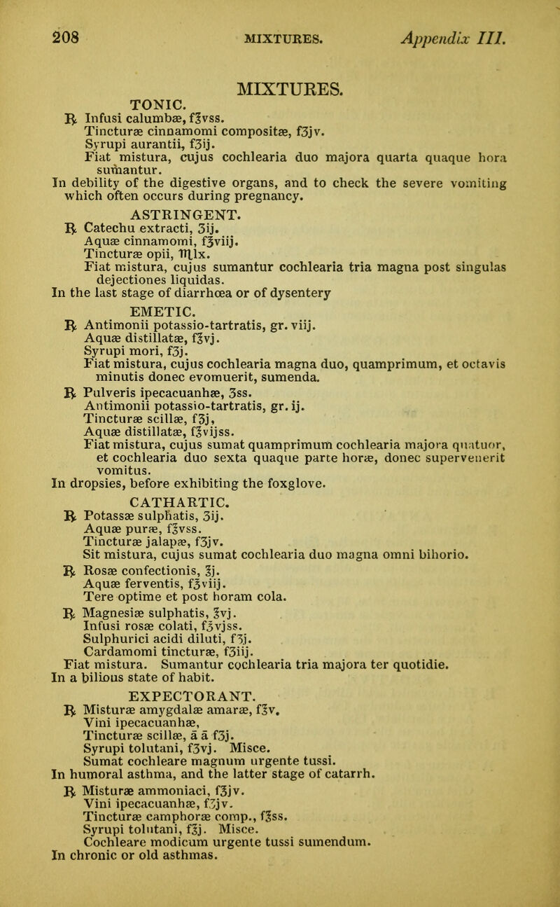 MIXTURES. TONIC. R Infusi calumbae, fgvss. Tincturae cinnamomi compositae, f3jv. Syrupi aurantii, f3ij. Fiat mistura, cujus cochlearia duo majora quarta quaque hora sumantur. In debility of the digestive organs, and to check the severe vomiting which often occurs during pregnancy. ASTRINGENT. I£ Catechu extracti, 3ij. Aqua? cinnamomi, fjviij. Tinctura? opii, Htlx. Fiat mistura, cujus sumantur cochlearia tria magna post singulas dejectiones liquidas. In the last stage of diarrhoea or of dysentery EMETIC. Antimonii potassio-tartratis, gr. viij. Aquae distillatae, fgvj. Syrupi mori, f3j. Fiat mistura, cujus cochlearia magna duo, quamprimum, et octavis minutis donee evomuerit, sumenda. R Pulveris ipecacuanhae, 3ss. Antimonii potassio-tartratis, gr. ij. Tincturae scillae, f3j, Aquae distillatae, f^vijss. Fiat mistura, cujus sumat quamprimum cochlearia majora quatuor, et cochlearia duo sexta quaque parte horas, donee supervenerit vomitus. In dropsies, before exhibiting the foxglove. CATHARTIC. R Potassae sulphatis, 3ij. Aquae purae, f^vss. Tincturae jalapa?, f3jv. Sit mistura, cujus sumat cochlearia duo magna omni bihorio. I£ Rosae confectionis, 1). Aquae ferventis, fjviij. Tere optime et post horam cola. I£ Magnesiae sulphatis, 3vj. Infusi rosae colati, f3vjss. Sulphurici acidi diluti, f 3.1. Cardamomi tincturae, f3iij. Fiat mistura. Sumantur cochlearia tria majora ter quotidie. In a bilious state of habit. EXPECTORANT. I£ Misturae amygdalae amara?, f?v. Vini ipecacuanhae, Tincturae scillae, a a f3j. Syrupi tolutani, f3vj. Misce. Sumat cochleare magnum urgente tussi. In humoral asthma, and the latter stage of catarrh. R Misturae ammoniaci, f&jv. Vini ipecacuanhae, f,3jv. Tincturae camphorae comp., f^ss. Syrupi tolutani, f Jj. Misce. Cochleare modicum urgenle tussi sumendum. In chronic or old asthmas.