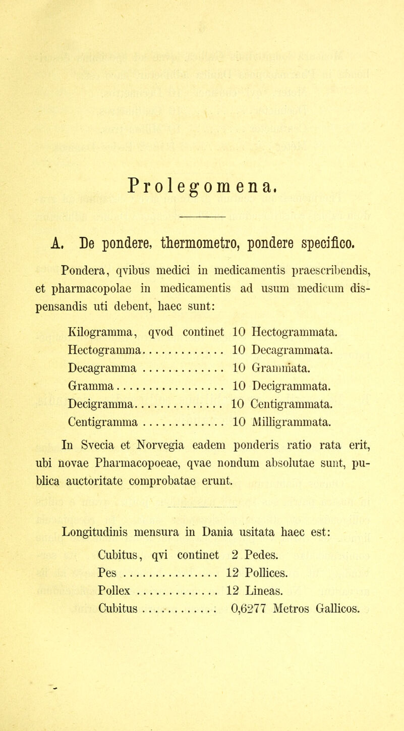 Prolegomena. A. De pondere, themometro, pondere speciflco. Pondera, qvibus medici in medicamentis praescribendis, et pharmacopolae in medicamentis ad usmn medicum dis- pensandis uti debent, haec sunt: Kilogramma, qvod continet 10 Hectogrammata. Hectogramma 10 Decagrammata. Decagramma 10 Granniiata. Gramma 10 Decigrammata. Decigramma 10 Centigrammata. Centigramma 10 Milligrammata. In Svecia et Norvegia eadem ponderis ratio rata erit, ubi novae Pharmacopoeae, qvae nondum absolutae sunt, pu- blica auctoritate comprobatae erunt. Longitudinis mensura in Dania usitata haec est: Cubitus, qvi continet 2 Pedes. Pes 12 PoUices. Pollex 12 Lineas. Cubitus 0,6277 Metros Gallicos.