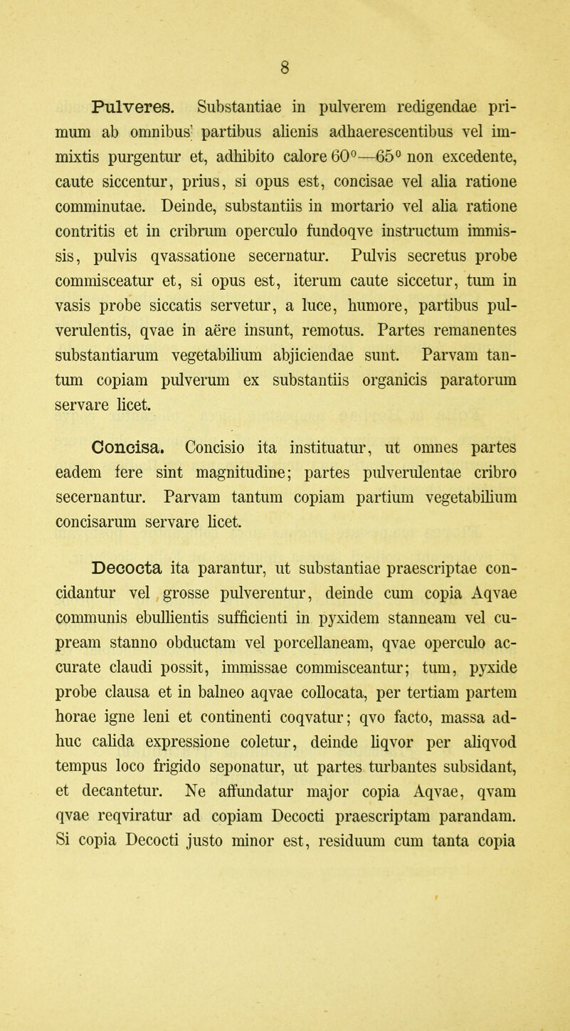 Pulveres. Substantiae in pulverem redigendae pri- mum ab omnibus- partibus alienis adhaerescentibus vel im- mixtis purgentur et, adliibito calore 60°—65 ^ non excedente, caute siccentur, prius, si opus est, concisae vel alia ratione comminutae. Deinde, substantiis in mortario vel alia ratione contritis et in cribrum operculo fundoqve instructum immis- sis, pulvis qvassatione secernatur. Pulvis secretus probe commisceatur et, si opus est, iterum caute siccetur, tum in vasis probe siccatis servetur, a luce, humore, partibus pul- verulentis, qvae in aere insunt, remotus. Partes remanentes substantiarum vegetabilium abjiciendae sunt. Parvam tan- tum copiam pulverum ex substantiis organicis paratorum servare licet. Concisa. Concisio ita instituatur, ut omnes partes eadem fere sint magnitudine; partes pulverulentae cribro secernantur. Parvam tantum copiam partium vegetabilium concisarum servare licet. Decocta ita parantur, ut substantiae praescriptae con- cidantur vel grosse pulverentur, deinde cum copia Aqvae communis ebuUientis sufficienti in pyxidem stanneam vel cu- pream stanno obductam vel porcellaneam, qvae operculo ac- curate claudi possit, immissae commisceantur; tum, pyxide probe clausa et in balneo aqvae coUocata, per tertiam partem horae igne leni et continenti coqvatur; qvo facto, massa ad- huc cahda expressione coletur, deinde Uqvor per ahqvod tempus loco frigido seponatur, ut partes turbantes subsidant, et decantetur. Ne affundatur major copia Aqvae, qvam qvae reqviratur ad copiam Decocti praescriptam parandam. Si copia Decocti justo minor est, residuum cum tanta copia