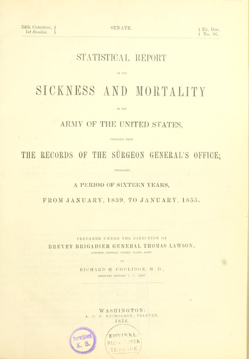 34th Congress, ) SENATE 1st Session. ) STATISTICAL REPORT ON THE SICKNESS AND MORTALITY IN THE ARMY OF THE UNITED STATES, COMPILED FROM THE RECORDS OF THE SURGEON GENERAL'S OFFICE; EMBRACING A PERIOD OF SIXTEEN YEARS, FROM JANUARY, 1839, TO JANUARY, 1855. Ex. Doc. No. 96. PREPARED UNDER THE DIRECTION OF BREVET BRIGADIER GENERAL THOMAS LAWSON, surgeon general DOTTED states army, ItT RICHARD H. COOLIDGE, M. P., ASSISTANT StTRGEOX I'. S. ARMY. WASHINGTON: A. 0. P. NICHOLSON, PRINTER. 1856.