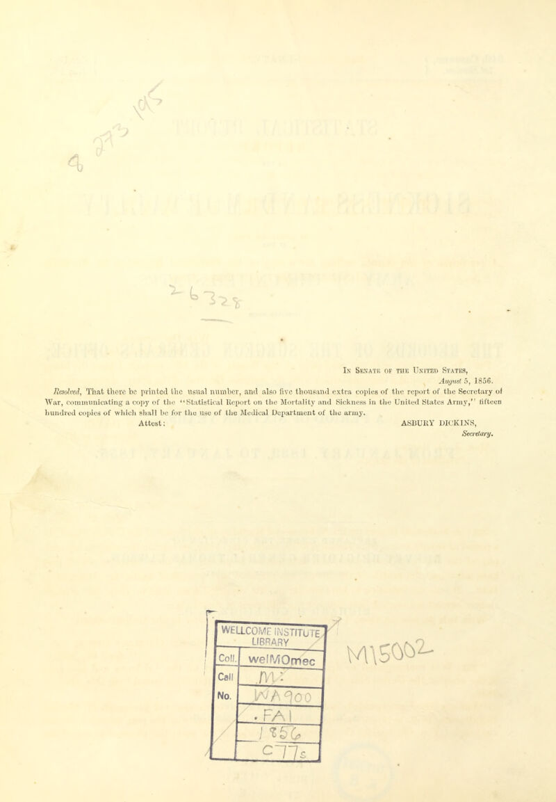 4 Is Senate of the United States, August 5, 1856. Resolved, That there be printed (lie usual number, and also live thousand extra copies of the report of the Secretary of War, Communicating a copy of the Statistical Report on the Mortality and Sickness in the United States Army, fifteen hundred copies of which shall be for the use of the Medical Department of the army. Attest: ASBURY DK'KINS, Secretary. WELLCOME INSTITUTE LIBRARY Co!!. weffViOmec Call T. No. . F/