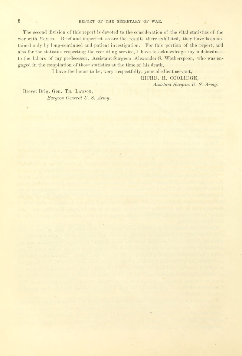 The second division of tliis report is devoted to the consideration of the vital statistics of the war with Mexico. Brief and imperfect as are the results there exhibited, they have been ob- tained only by long-continued and patient investigation. For this portion of the report, and also for the statistics respecting the recruiting service, I have to acknowledge my indebtedness to the labors of my predecessor, Assistant Surgeon Alexander 8. Wotherspoon, who was en- gaged in the compilation of those statistics at the time of his death. I have the honor to be, very respectfully, your obedient servant, RICHD. H. COOLIDGE, Assistant Surgeon U. S. Army. Brevet Brig. Gen. Th. Lawson, Surgeon General U. S. Army.