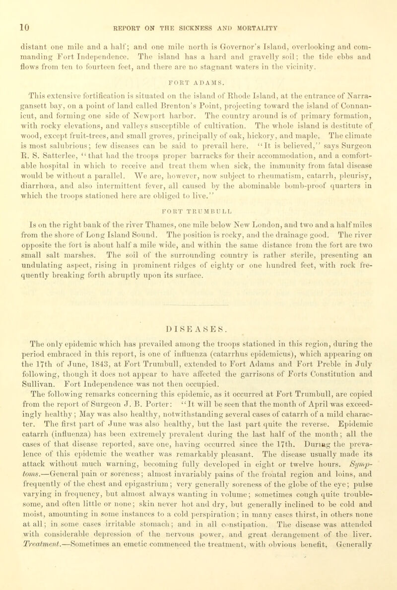 distant one mile and a half; and one mile north is Governor's Island, overlooking and com- manding Fort Independence. The island has a hard and gravelly soil: 111e tide ebbs and flows from ten to fourteen feet, and there are no stagnant waters in the vicinity. FORT ADAMS. This extensive fortification is situated on the island of Rhode Island, at the entrance of Narra- gansett hay, on a point of land called Brenton's Point, projecting toward the island of Connan- icutj and forming one side of Newport harbor. The country around is of primary formation, with rocky elevations, and valleys susceptible of cultivation. The whole island is destitute of wood, except fruit-trees, and small groves, principally of oak, hickory, and maple. The climate is most salubrious; few diseases can be said to prevail here. It is believed, says Surgeon E. S. Satterlee, that had the troops proper barracks for their accommodation, and a comfort- able hospital in which to receive and treat them when sick, the immunity from fatal disease would be without a parallel. We are, however, now subject to rheumatism, catarrh, pleurisy, diarrhoea, and also intermittent fever, all caused by the abominable bomb-proof quarters in which the troops stationed here are obliged to live. FORT TRUMBULL Is on the right hank of the river Thames, one mile below New London, and two and a half miles from the shore of Long Island Sound. The position is rocky, and the drainage good. The river opposite the fort is about half a mile wide, and within the same distance from the fort are two small salt marshes. The soil of the surrounding country is rather sterile, presenting an undulating aspect, rising in prominent ridges of eighty or one hundred feet, with rock fre- quently breaking forth abruptly upon its surface. DISEASES. The only epidemic which has prevailed among the troops stationed in this region, during the period embraced in this report, is one of influenza (catarrhus epidemicus), which appearing on the 17th of June, 1843, at Fort Trumbull, extended to Fort Adams and Fort Preble in July following, though it does not appear to have affected the garrisons of Forts Constitution and Sullivan. Fort Independence was not then occupied. The following remarks concerning this epidemic, as it occurred at Fort Trumbull, are copied from the report of Surgeon J. B. Porter: It will be seen that the month of April was exceed- ingly healthy; May was also healthy, notwithstanding several cases of catarrh of a mild charac- ter. The first part of June was also healthy, but the last part quite the reverse. Epidemic catarrh (influenza) has been extremely prevalent during the last half of the month; all the cases of that disease reported, save one, having occurred since the 17th. During the preva- lence of this epidemic the weather was remarkably pleasant. The disease usually made its attack without much warning, becoming fully developed in eight or twelve hours. Symp- toms.—General pain or soreness; almost invariably pains of the frontal region and loins, and frequently of the chest and epigastrium; very generally soreness of the globe of the eye; pulse varying in frequency, but almost always wanting in volume; sometimes cough quite trouble- some, and often little or none; skin never hot and dry, but generally inclined to be cold and moist, amounting in some instances to a cold perspiration; in many cases thirst, in others none at all; in some cases irritable stomach; and in all constipation. The disease was attended with considerable depression of the nervous power, and great derangement of the liver. Treatment.—Sometimes an emetic commenced the treatment, with obvious benefit. Generally