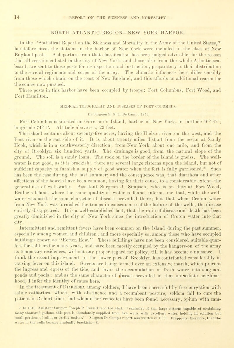 NORTH ATLANTIC REGION—NEW YORK HARBOR. In the Statistical Report on the Sickness and Mortality in the Army of the United States, heretofore cited, the stations in the harbor of New York were included in the class of New England posts. A departure from that classification has been judged advisable, for the reason that all recruits enlisted in the city of New York, and those also from the whole Atlantic sea- board, are sent to those posts for re-inspection and instruction, preparatory to their distribution to the several regiments and corps of the army. The climatic influences here differ sensibly from those which obtain on the coast of New England, and this affords an additional reason for the course how pursued. Three posts in this harbor have been occupied by troops : Fort Columbus, Fort Wood, and Fort Hamilton. MEDICAL TOPOGRAPHY AND DISEASES OF FORT COLUMBUS. By Surgeon S. G. I. De Camp : 1853. Fort Columbus is situated on Governor's Island, harbor of New York, in latitude 40° 42'; longitude 74° 1'. Altitude above sea, 23 feet. The island contains about seventy-five acres, having the Hudson river on the west, and the East river on the east side of it. It is about twenty miles distant from the ocean at Sandy Hook, which is in a southwesterly direction; from New York about one mile, and from the city of Brooklyn six hundred yards. The drainage is good, from the natural slope of the ground. The soil is a sandy loam. The rock on the border of the island is gneiss. The well- water is not good, as it is brackish; there are several large cisterns upon the island, but not of sufficient capacity to furnish a supply of good water when the fort is fully garrisoned.* Such has been the case during the last summer; and the consequence was, that diarrhoea and other affections of the bowels have been common, having for their cause, to a considerable extent, the general use of well-water. Assistant Surgeon J. Simpson, who is on duty at Fort Wood, Bedloe's Island, where the same quality of water is found, informs me that, while the well- water was used, the same character of disease prevailed there; but that when Croton water from New York was furnished the troops in consequence of the failure of the wells, the disease entirely disappeared. It is a well-established fact, that the ratio of disease and death has been greatly diminished in the city of New York since the introduction of Croton water into that city. Intermittent and remittent fevers have been common on the island during the past summer, especially among women and children; and more especially so, among those who have occupied buildings known as Rotten Row. These buildings have not been considered suitable quar- ters for soldiers for many years, and have been mostly occupied by the hangers-on of the army as temporary residences, without any proper regard for policy, till it has become a nuisance. I think the recent improvement in the lower part of Brooklyn has contributed considerably in causing fever on this island. Streets are being formed over an extensive marsh, which prevent the ingress and egress of the tide, and favor the accumulation of fresh water into stagnant ponds and pools ; and as the same character of disease prevailed in that immediate neighbor- hood, I infer the identity of cause here. In the treatment of Diarrhosa among soldiers, I have been successful by free purgation with saline cathartics, which, with abstinence and a recumbent posture, seldom fail to cure the patient in a short time; but when other remedies have been found necessary, opium with cam- In 1840, Assistant Surgeon Joseph P. Russell reported that,  exclusive of ten large cisterns capable of containing many thousand gallons, this post is abundantly supplied from five wells, with excellent water, holding in solution but small portions of saline or earthy matter. Surgeon De Camp's report was written in 1853. It appears, therefore, that the water in the wells became gradually brackish.—C.