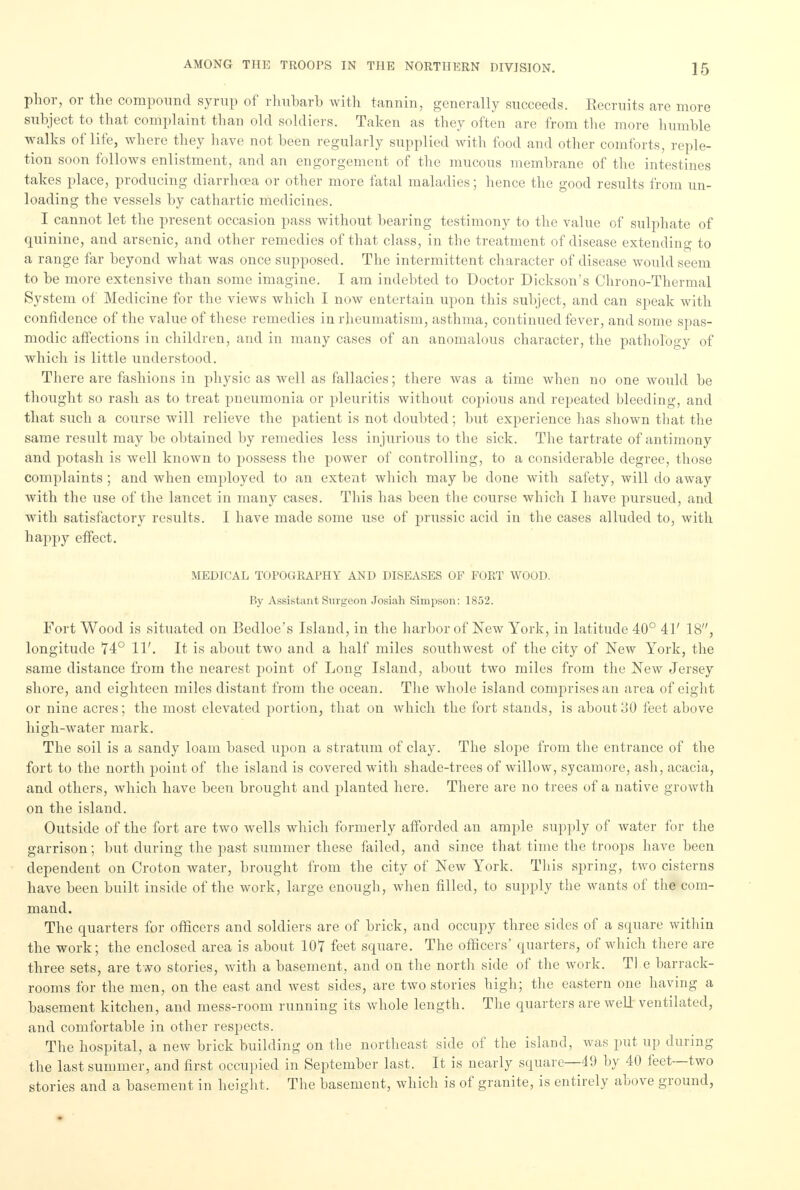 phor, or the compound syrup of rhubarb with tannin, generally succeeds. Recruits are more subject to that complaint than old soldiers. Taken as they often are from the more humble walks of life, where they have not been regularly supplied with food and other comforts, reple- tion soon follows enlistment, and an engorgement of the mucous membrane of the intestines takes place, producing diarrhoea or other more fatal maladies; hence the good results from un- loading the vessels by cathartic medicines. I cannot let the present occasion pass without bearing testimony to the value of sulphate of quinine, and arsenic, and other remedies of that class, in the treatment of disease extending to a range far beyond what was once supposed. The intermittent character of disease would seem to be more extensive than some imagine. I am indebted to Doctor Dickson's Chrono-Thermal System of Medicine for the views which I now entertain upon this subject, and can speak with confidence of the value of these remedies in rheumatism, asthma, continued fever, and some spas- modic affections in children, and in many cases of an anomalous character, the pathology of which is little understood. There are fashions in physic as well as fallacies; there was a time when no one would be thought so rash as to treat pneumonia or pleuritis without copious and repeated bleeding, and that such a course will relieve the patient is not doubted; but experience has shown that the same result may be obtained by remedies less injurious to the sick. The tartrate of antimony and potash is well known to possess the power of controlling, to a considerable degree, those complaints ; and when employed to an extent which may be done with safety, will do away with the use of the lancet in many cases. This has been the course which I have pursued, and with satisfactory results. I have made some use of prussic acid in the cases alluded to, with happy effect. MEDICAL TOPOGRAPHY AND DISEASES OF FORT WOOD. By Assistant Surgeon Josiah Simpson: 1852. Fort Wood is situated on Bedloe's Island, in the harbor of New York, in latitude 40° 41' 18, longitude 74° 11'. It is about two and a half miles southwest of the city of New York, the same distance from the nearest point of Long Island, about two miles from the New Jersey shore, and eighteen miles distant from the ocean. The whole island comprises an area of eight or nine acres; the most elevated portion, that on which the fort stands, is about 30 feet above high-water mark. The soil is a sandy loam based upon a stratum of clay. The slope from the entrance of the fort to the north point of the island is covered with shade-trees of willow, sycamore, ash, acacia, and others, which have been brought and planted here. There are no trees of a native growth on the island. Outside of the fort are two wells which formerly afforded an ample supply of water for the garrison; but during the past summer these failed, and since that time the troops have been dependent on Croton water, brought from the city of New York. This spring, two cisterns have been built inside of the work, large enough, when filled, to supply the wants of the com- mand. The quarters for officers and soldiers are of brick, and occupy three sides of a square within the work; the enclosed area is about 107 feet square. The officers' quarters, of which there are three sets, are two stories, with a basement, and on the north side of the work. Tl e barrack- rooms for the men, on the east and west sides, are two stories high; the eastern one having a basement kitchen, and mess-room running its whole length. The quarters are well ventilated, and comfortable in other respects. The hospital, a new brick building on the northeast side of the island, was put up during the last summer, and first occupied in September last. It is nearly square—49 by 40 feet—two stories and a basement in height. The basement, which is of granite, is entirely above ground,