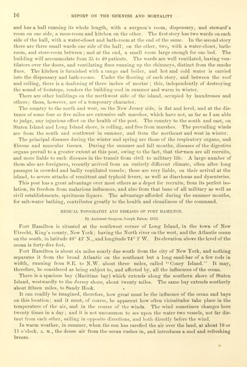 and has a hall running its whole length, with a surgeon's room, dispensary, and steward's room on one side, a mess-room and kitchen on the other. The first story has two wards on each side of the hall, with a water-closet and bath-room at the end of the same. In the second story there are three small wards one side of the hall; on the other, two, with a water-closet, bath- room, and store-room between ; and at the end, a small room large enough for one bed. The building will accommodate from 35 to 40 patients. The wards are well ventilated, having ven- tilators over the doors, and ventilating flues running up the chimneys, distinct from the smoke flues. The kitchen is furnished with a range and boiler, and hot and cold water is carried into the dispensary and bath-rooms. Under the flooring of each story, and between the roof and ceiling, there is a deafening of three inches of mortar ; this, independently of destroying the sound of footsteps, renders the building cool in summer and warm in winter. There are other buildings on the northwest side.of the island, occupied by laundresses and others ; these, however, are of a temporary character. The country to the north and west, on the New Jersey side, is flat and level, and at the dis- tance of some four or five miles are extensive salt marshes, which have not, as far as I am able to judge, any injurious effect on the health of the post. The country to the south and east, on Staten Island and Long Island shore, is rolling, and free from marshes. The prevailing winds are from the south and southwest in summer, and from the northeast and west in winter. The principal diseases during the winter and spring are those of the respiratory organs, and fibrous and muscular tissues. During the summer and fall months, diseases of the digestive organs prevail to a greater extent at this post, owing to the fact, that the~-men are all recruits, and more liable to such diseases in the transit from civil to military life. A large number of them also are foreigners, recently arrived from an entirely different climate, often after long passages in crowded and badly ventilated vessels; these are very liable, on their arrival at the island, to severe attacks of remittent and typhoid fevers, as well as diarrhoeas and dysenteries. This post has a great advantage over most others as a depot for recruits, from its perfect iso- lation, its freedom from malarious influences, and also from that bane of all military as well as civil establishments, spirituous licpuors. The advantage afforded during the summer months, for salt-water bathing, contribiites greatly to the health and cleanliness of the command. MEDICAL TOPOGRAPHY AND DISEASES OF FORT HAMILTON. By Assistant Surgeon Joseph Eaton: 1852. Fort Hamilton is situated at the southwest corner of Long Island, in the town of New Utrecht, King's county, New York; having the North river on the west, and the Atlantic ocean on the south, in latitude 40° 43' N., and longitude 74° 1' W. Its elevation above the level of the ocean is forty-five feet. Fort Hamilton is about six miles nearly due south from the city of New York, and nothing separates it from the broad Atlantic on the southeast but a long sand-bar of a few rods in width, running from S.E. to N.W. about three miles, called Coney Island. It may, therefore, be considered as being subject to, and affected by, all the influences of the ocean. There is a spacious bay (Maritime bay) which extends along the southern shore of Staten Island, westwardly to the Jersey shore, about twenty miles. The same bay extends southerly about fifteen miles, to Sandy Hook. % It can readily be imagined, therefore, how great must be the influence of the ocean and bays on this location; and it must, of course, be apparent how often vicissitudes take place in the temperature of the air, and in the course of the winds. The wind sometimes changes here twenty times in a clay; and it is not uncommon to see upon the water two vessels, not far dis- tant from each other, sailing in opposite directions, and both directly before the wind. In warm weather, in summer, when the sun has rarefied the air over the land, at about 10 or 11 o'clock, a. M., the dense air from the ocean rushes in, and introduces a cool and refreshing breeze.