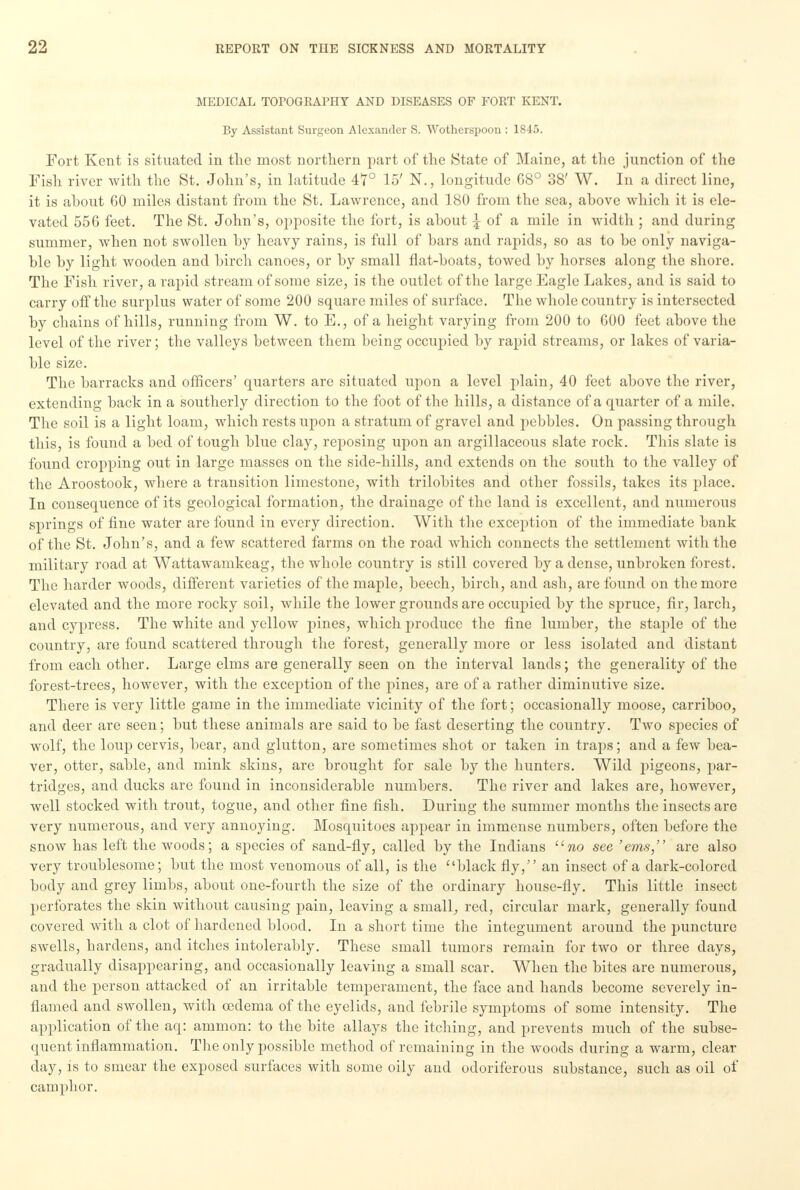 MEDICAL TOPOGRAPHY AND DISEASES OF FORT KENT. By Assistant Surgeon Alexander S. Wotherspoon : 1845. Fort Kent is situated in the most northern part of the State of Maine, at the junction of the Fish river with the St. John's, in latitude 47° 15' N., longitude 68° 38' W. In a direct line, it is ahout 60 miles distant from the St. Lawrence, and 180 from the sea, above which it is ele- vated 556 feet. The St. John's, opposite the fort, is ahout \ of a mile in width ; and during summer, when not swollen hy heavy rains, is full of hars and rapids, so as to he only naviga- ble hy light wooden and hirch canoes, or hy small flat-hoats, towed by horses along the shore. The Fish river, a rapid stream of some size, is the outlet of the large Eagle Lakes, and is said to carry off the surplus water of some 200 square miles of surface. The whole country is intersected hy chains of hills, running from W. to E., of a height varying from 200 to 600 feet ahove the level of the river; the valleys between them being occupied by rapid streams, or lakes of varia- ble size. The barracks and officers' quarters are situated upon a level plain, 40 feet above the river, extending back in a southerly direction to the foot of the hills, a distance of a quarter of a mile. The soil is a light loam, which rests upon a stratum of gravel and pebbles. On passing through this, is found a bed of tough blue clay, reposing upon an argillaceous slate rock. This slate is found cropping out in large masses on the side-hills, and extends on the south to the valley of the Aroostook, where a transition limestone, with trilobites and other fossils, takes its place. In consequence of its geological formation, the drainage of the land is excellent, and numerous springs of fine water are found in every direction. With the exception of the immediate bank of the St. John's, and a few scattered farms on the road which connects the settlement with the military road at Wattawamkeag, the whole country is still covered by a dense, unbroken forest. The harder woods, different varieties of the maple, beech, birch, and ash, are found on the more elevated and the more rocky soil, while the lower grounds are occupied by the spruce, fir, larch, and cypress. The white and yellow pines, which produce the fine lumber, the staple of the country, are found scattered through the forest, generally more or less isolated and distant from each other. Large elms are generally seen on the interval lands; the generality of the forest-trees, however, with the exception of the pines, are of a rather diminutive size. There is very little game in the immediate vicinity of the fort; occasionally moose, carriboo, and deer are seen; but these animals are said to be fast deserting the country. Two species of wolf, the loup cervis, bear, and glutton, are sometimes shot or taken in traps; and a few bea- ver, otter, sable, and mink skins, are brought for sale by the hunters. Wild jngeons, par- tridges, and ducks are found in inconsiderable numbers. The river and lakes are, however, well stocked with trout, togue, and other fine fish. During the summer months the insects are very numerous, and very annoying. Mosquitoes appear in immense numbers, often before the snow has left the woods; a species of sand-fly, called by the Indians uno see 'ems, are also very troublesome; but the most venomous of all, is the black fly, an insect of a dark-colored body and grey limbs, about one-fourth the size of the ordinary house-fly. This little insect perforates the skin without causing pain, leaving a small, red, circular mark, generally found covered with a clot of hardened blood. In a short time the integument around the puncture swells, hardens, and itches intolerably. These small tumors remain for two or three days, gradually disappearing, and occasionally leaving a small scar. When the bites are numerous, and the person attacked of an irritable temperament, the face and hands become severely in- flamed and swollen, with oedema of the eyelids, and febrile symptoms of some intensity. The application of the aq: amnion: to the bite allays the itching, and prevents much of the subse- quent inflammation. The only possible method of remaining in the woods during a warm, clear day, is to smear the exposed surfaces with some oily and odoriferous substance, such as oil of camphor.