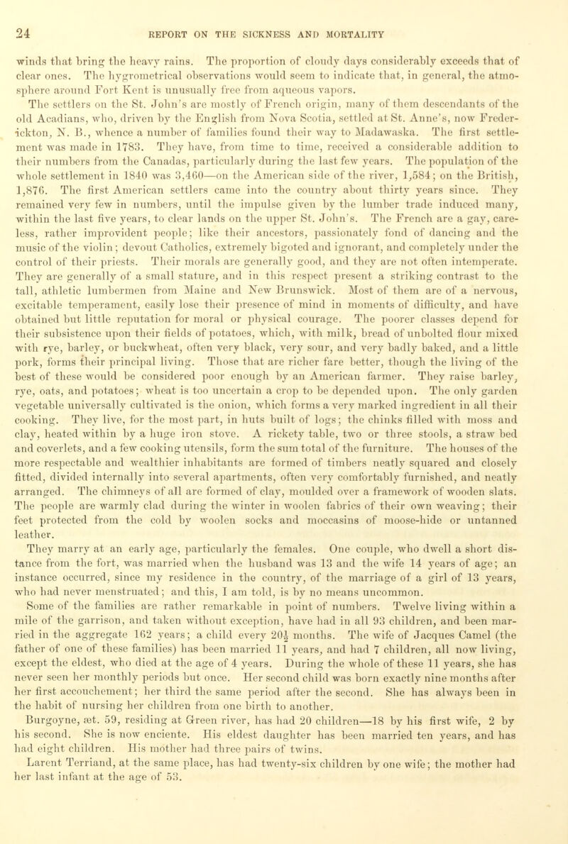 winds that bring the heavy rains. The proportion of cloudy days considerably exceeds that of clear ones. The hygrometrical observations would seem to indicate that, in general, the atmo- sphere around Fort Kent is unusually free from aqueous vapors. The settlers on the St. John's are mostly of French origin, many of them descendants of the old Acadians, who, driven by the English from Nova Scotia, settled at St. Anne's, now Freder- ickton, N. B., whence a number of families found their way to Madawaska. The first settle- ment was made in 1783. They have, from time to time, received a considerable addition to their numbers from the Canadas, particularly during the last few years. The population of the whole settlement in 1840 was 3,460—on the American side of the river, 1,584; on the British, 1,876. The first American settlers came into the country about thirty years since. They remained very few in numbers, until the impulse given by the lumber trade induced many, within the last five years, to clear lands on the upper St. John's. The French are a gay, care- less, rather improvident people; like their ancestors, passionately fond of dancing and the music of the violin; devout Catholics, extremely bigoted and ignorant, and completely under the control of their priests. Their morals are generally good, and they are not often intemperate. They are generally of a small stature, and in this respect present a striking contrast to the tall, athletic lumbermen from Maine and New Brunswick. Most of them are of a nervous, excitable temperament, easily lose their presence of mind in moments of difficulty, and have obtained but little reputation for moral or physical courage. The poorer classes depend for their subsistence upon their fields of potatoes, which, with milk, bread of unbolted flour mixed with rye, barley, or buckwheat, often very black, very sour, and very badly baked, and a little pork, forms their principal living. Those that are richer fare better, though the living of the best of these would be considered poor enough by an American farmer. They raise barley, rye, oats, and potatoes; wheat is too uncertain a crop to be depended upon. The only garden vegetable universally cultivated is the onion, which forms a very marked ingi-edient in all their cooking. They live, for the most part, in huts built of logs; the chinks filled with moss and clay, heated within by a huge iron stove. A rickety table, two or three stools, a straw bed and coverlets, and a few cooking utensils, form the sum total of the furniture. The houses of the more respectable and wealthier inhabitants are formed of timbers neatly squared and closely fitted, divided internally into several apartments, often very comfortably furnished, and neatly arranged. The chimneys of all are formed of clay, moulded over a framework of wooden slats. The people are warmly clad during the winter in woolen fabrics of their own weaving; their feet protected from the cold by woolen socks and moccasins of moose-hide or untanned leather. They marry at an early age, particularly the females. One couple, who dwell a short dis- tance from the fort, was married when the husband was 13 and the wife 14 years of age; an instance occurred, since my residence in the country, of the marriage of a girl of 13 years, who had never menstruated; and this, I am told, is by no means uncommon. Some of the families are rather remarkable in point of numbers. Twelve living within a mile of the garrison, and taken without exception, have had in all 93 children, and been mar- ried in the aggregate 162 years; a child every 20| months. The wife of Jacques Camel (the father of one of these families) has been married 11 years, and had 7 children, all now living, except the eldest, who died at the age of 4 years. During the whole of these 11 years, she has never seen her monthly periods but once. Her second child was born exactly nine months after her first accouchement; her third the same period after the second. She has always been in the habit of nursing her children from one birth to another. Burgoyne, fet. 59, residing at G-reen river, has had 20 children—18 by his first wife, 2 by his second. She is now enciente. His eldest daughter has been married ten years, and has had eight children. His mother had three pairs of twins. Larent Terriand, at the same place, has had twenty-six children by one wife; the mother had her last infant at the age of 53.