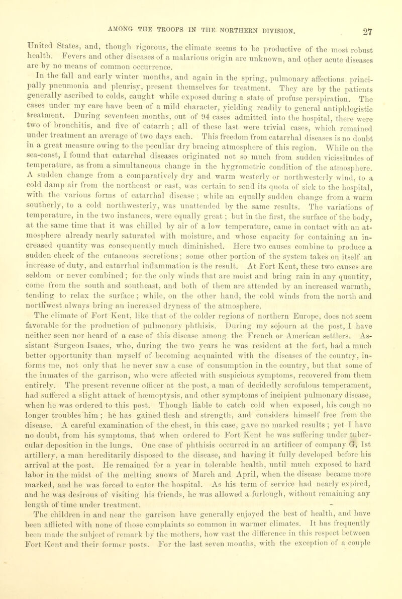 United States, and, though rigorous, the climate seems to he productive of the most rohust health. Fevers and other diseases of a malarious origin are unknown, and other acute diseases are by no means of common occurrence. In the fall and early winter months, and again in the spring, pulmonary affections, princi- pally pneumonia and pleurisy, present themselves for treatment. They are by the patients generally ascribed to colds, caught while exposed during a state of profuse perspiration. The cases under my care have been of a mild character, yielding readily to general antiphlogistic treatment. During seventeen months, out of 94 cases admitted into the hospital, there were two of bronchitis, and five of catarrh ; all of these last were trivial cases, which remained under treatment an average of two days each. This freedom from catarrhal diseases is no doubt in a great measure owing to the peculiar dry bracing atmosphere of this region. While on the sea-coast, I found that catarrhal diseases originated not so much from sudden vicissitudes of temperature, as from a simultaneous change in the hygrometric condition of the atmosphere. A sudden change from a comparatively dry and warm westerly or northwesterly wind, to a cold damp air from the northeast or east, was certain to send its quota of sick to the hospital, with the various forms of catarrhal disease ; while an equally sudden change from a warm southerly, to a cold northwesterly, was unattended by the same results. The variations of temperature, in the two instances, were equally great; but in the first, the surface of the body, at the same time that it was chilled by air of a low temperature, came in contact with an at- mosphere already nearly saturated with moisture, and whose capacity for containing an in- creased quantity was consequently much diminished. Here two causes combine to produce a sudden check of the cutaneous secretions; some other portion of the system takes on itself an increase of duty, and catarrhal inflammation is the result. At Fort Kent, these two causes are seldom or never combined; for the only winds that are moist and bring rain in any quantity, come from the south and southeast, and both of them are attended by an increased warmth, tending to relax the surface ; while, on the other hand, the cold winds from the north and northwest always bring an increased dryness of the atmosphere. The climate of Fort Kent, like that of the colder regions of northern Europe, does not seem favorable for the production of pulmonary phthisis. During my sojourn at the post, I have neither seen nor heard of a case of this disease among the French or American settlers. As- sistant Surgeon Isaacs, who, during the two years he was resident at the fort, had a much better opportunity than myself of becoming acquainted with the diseases of the country, in- forms me, not only that he never saw a case of consumption in the country, but that some of the inmates of the garrison, who were affected with suspicious symptoms, recovered from them entirely. The present revenue officer at the post, a man of decidedly scrofulous temperament, had suffered a slight attack of lnemoptysis, and other symptoms of incipient pulmonary disease, when he was ordered to this post. Though liable to catch cold when exposed, his cough no longer troubles him ; he has gained flesh and strength, and considers himself free from the disease. A careful examination of the chest, in this case, gave no marked results ; yet I have no doubt, from his symptoms, that when ordered to Fort Kent he was suffering under tuber- cular deposition in the lungs. One case of phthisis occurred in an artificer of company Gr, 1st artillery, a man hereditarily disposed to the disease, and having it fully developed before his arrival at the post. He remained for a year in tolerable health, until much exposed to hard labor in the midst of the melting snows of March and April, when the disease became more marked, and he was forced to eater the hospital. As his term of service had nearly expired, and lie was desirous of visiting his friends, he was allowed a furlough, without remaining any length of time under treatment. The children in and near the garrison have generally enjoyed the best of health, and have been afflicted with none of those complaints so common in warmer climates. It has frequently been made the subject of remark by the mothers, how vast the difference in this respect between Fort Kent and their former posts. For the last seven months, with the exception of a couple
