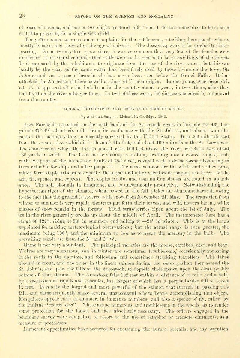 of cases of eczema, and one or two slight pectoral affections, I do not remember to have been called to prescribe for a single sick child. The goitre is not an uncommon complaint in the settlement, attacking here, as elsewhere, mostly females, and those after the age of puberty. The disease appears to be gradually disap- pearing. Some twenty-five years since, it was so common that very few of the females were unaffected, and even sheep and other cattle were to be seen with large swellings of the throat. It is supposed by the inhabitants to originate from the use of the river water ; but this can hardly be the case, as the same water has been freely used by those living on the lower St.- John's, and yet a case of bronchocele has never been seen below the Grand Falls. It has attacked the American settlers as well as those of French origin. In one young American girl, ait. 15, it appeared after she had been in the country about a- year ; in two others, after they had lived on the river a longer time. In two of these cases, the disease was cured by a removal from the country. MEDICAL TOPOGRAPHY AND DISEASES OF FORT FAIRFIELD. By Assistant Surgeon Richard H. Coolidge : 1843. Fort Fairfield is situated on the south bank of the Aroostook river, in latitude 46° 46', lon- gitude 6*7° 49', about six miles from its confluence with the St. John's, and about two miles east of the boundary-line as recently surveyed by the United States. It is 200 miles distant from the ocean, above which it is elevated 415 feet, and about 100 miles from the St. Lawrence. The eminence on which the fort is placed rises 100 feet above the river, which is here about 180 yards in width. The land in the vicinity is rolling, swelling into elevated ridges, and, with exception of the immediate banks of the river, covered with a dense forest abounding in trees valuable for ships and other purposes. The most common are the white and yellow pine, which form staple articles of export; the sugar and other varieties of maple ; the beech, birch, ash, fir, spruce, and cypress. The coptis trifolia and asarum Canadensis are found in abund- ance. The soil abounds in limestone, and is uncommonly productive. Notwithstanding the hyperborean rigor of the climate, wheat sowed in the fall yields an abundant harvest, owing to the fact that the ground is covered with snow from November till May. The transition from winter to summer is very rapid; the trees put forth their leaves, and wild flowers bloom, while masses of snow remain in the forests. Field strawberries ripen about the 1st of July. The ice in the river generally breaks up about the middle of April. The thermometer here has a range of 122°, rising to 98° in summer, and falling to—24° in winter. This is at the hours appointed for making meteorological observations ; but the actual range is even greater, the maximum being 100°, and the minimum so low as to freeze the mercury in the bulb. The prevailing winds are from the N. and N.W. Game is not very abundant. The principal varieties are the moose, carriboo, deer, and bear. Wolves are very numerous, and in winter are sometimes troublesome,' occasionally appearing in the roads in the daytime, and following and sometimes attacking travellers. The lakes abound in trout, and the river in the finest salmon during the season, when they ascend the St. John's, and pass the falls of the Aroostook, to deposit their spawn upon the clear pebbly bottom of that stream. The Aroostook falls 102 feet within a distance of a mile and a half, by a succession of rapids and cascades, the largest of which has a perpendicular fall of about 12 feet. It is only the largest and most powerful of the salmon that succeed in passing this fall, and these frequently make several unsuccessful efforts before accomplishing that object. Mosquitoes appear early in summer, in immense numbers, and also a species of fly, called by the Indians  no see 'ems. These are so numerous and troublesome in the woods, as to render some protection for the hands and face absolutely necessary. The officers engaged in the boundary survey were compelled to resort to the use of camphor or creosote ointments, as a measure of protection. Numerous opportunities have occurred for examining the aurora borealis, and my attention