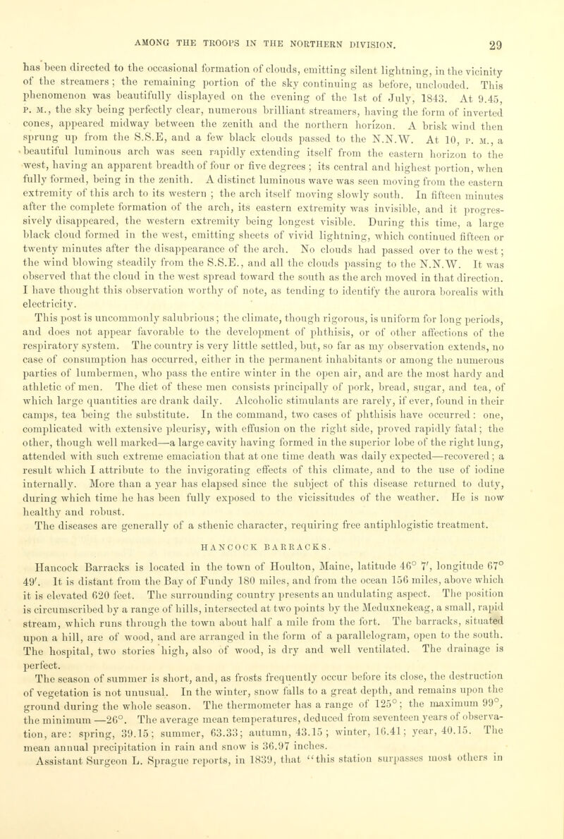has been directed to the occasional formation of clouds, emitting silent lightning, in the vicinity of the streamers ; the remaining portion of the sky continuing as before, unclouded. This phenomenon was beautifully displayed on the evening of the 1st of July, 1843. At 9.45, p. m., the sky being perfectly clear, numerous brilliant streamers, having the form of inverted cones, appeared midway between the zenith and the northern horizon. A brisk wind then sprung up from the S.S.E, and a few black clouds passed to the N.N.W. At 10, p. M. a - beautiful luminous arch was seen rapidly extending itself from the eastern horizon to the west, having an apparent breadth of four or five degrees ; its central and highest portion, when fully formed, being in the zenith. A distinct luminous wave was seen moving from the eastern extremity of this arch to its western ; the arch itself moving slowly south. In fifteen minutes after the complete formation of the arch, its eastern extremity was invisible, and it progres- sively disappeared, the western extremity being longest visible. During this time, a large black cloud formed in the west, emitting sheets of vivid lightning, which continued fifteen or twenty minutes after the disappearance of the arch. No clouds had passed over to the west; the wind blowing steadily from the S.S.E., and all the clouds passing to the N.N.W. It was observed that the cloud in the west spread toward the south as the arch moved in that direction. I have thought this observation worthy of note, as tending to identify the aurora borealis with electricity. This post is uncommonly salubrious; the climate, though rigorous, is uniform for long periods, and does not appear favorable to the development of phthisis, or of other affections of the respiratory system. The country is very little settled, but, so far as my observation extends, no case of consumption has occurred, either in the permanent inhabitants or among the numerous parties of lumbermen, who pass the entire winter in the open air, and are the most hardy and athletic of men. The diet of these men consists principally of pork, bread, sugar, and tea, of which large quantities are drank daily. Alcoholic stimulants are rarely, if ever, found in their camps, tea being the substitute. In the command, two cases of phthisis have occurred : one, complicated with extensive pleurisy, with effusion on the right side, proved rapidly fatal; the other, though well marked—a large cavity having formed in the superior lobe of the right lung, attended with such extreme emaciation that at one time death was daily expected—recovered; a result which I attribute to the invigorating effects of this climate., and to the use of iodine internally. More than a year has elapsed since the subject of this disease returned to duty, during which time he has been fully exposed to the vicissitudes of the weather. He is now healthy and robust. The diseases are generally of a sthenic character, requiring free antiphlogistic treatment. HANCOCK BARRACKS. Hancock Barracks is located in the town of Houlton, Maine, latitude 46° 7', longitude 67° 49'. It is distant from the Bay of Fundy 180 miles, and from the ocean 156 miles, above which it is elevated 620 feet. The surrounding country presents an undulating aspect. The position is circumscribed by a range of hills, intersected at two points by the Meduxnekeag, a small, rapid stream, which runs through the town about half a mile from the fort. The barracks, situated upon a hill, are of wood, and are arranged in the form of a parallelogram, open to the south. The hospital, two stories high, also of wood, is dry and well ventilated. The drainage is perfect. The season of summer is short, and, as frosts frequently occur before its close, the destruction of vegetation is not unusual. In the winter, snow falls to a great depth, and remains upon the ground during the whole season. The thermometer has a range of 125° ; the maximum 99°, the minimum —26°. The average mean temperatures, deduced from seventeen years of observa- tion, are: spring, 39.15; summer, 63.33; autumn, 43.15 ; winter, 16.41; year, 40.15. The mean annual precipitation in rain and snow is 36.97 inches. Assistant Surgeon L. Sprague reports, in 1839, that this station surpasses mosfe others in
