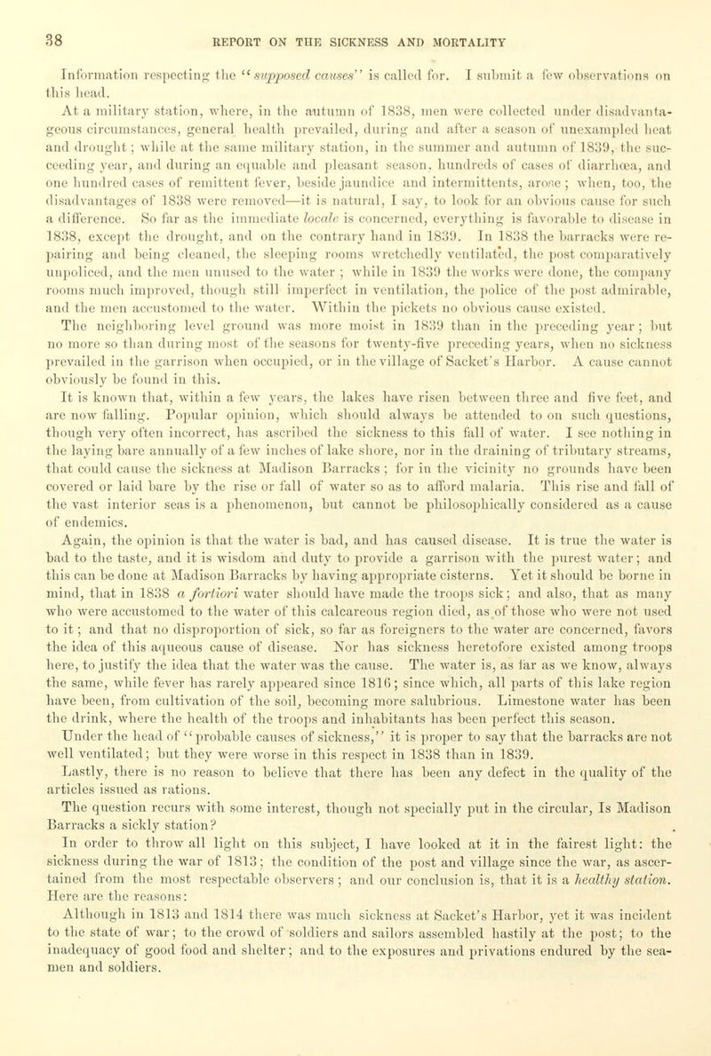 Information respecting- the 11 supposed causes is called for. I submit a few observations <>n this Lead. At a military station, where, in the autumn of 1838, men were collected under disadvanta- geous circumstances, general health prevailed, during and after a season of unexampled heat and drought; while at the same military station, in the summer and autumn of 1839, the suc- ceeding year, and during an equable and pleasant season, hundreds of cases of diarrhoea, and one hundred cases of remittent fever, beside jaundice and intermittents, arose ; when, too, the disadvantages of 1838 were removed—it is natural, I say, to look for an obvious cause for such a difference. So far as the immediate locale is concerned, everything is favorable to disease in 1838, except the drought, and on the contrary hand in 1839. In 1838 the barracks were re- pairing and being cleaned, the sleeping rooms wretchedly ventilated, the post comparatively unpoliced, and the men unused to the water ; while in 1839 the works were done, the company rooms much improved, though still imperfect in ventilation, the police of the post admirable, and the men accustomed to the water. Within the pickets no obvious cause existed. The neighboring level ground was more moist in 1839 than in the preceding year ; but no more so than during most of the seasons for twenty-five preceding years, when no sickness prevailed in the garrison when occupied, or in the village of Sachet's Harbor. A cause cannot obviously be found in this. It is known that, within a few years, the lakes have risen between three and five feet, and are now falling. Popular opinion, which should always be attended to on such questions, though very often incorrect, has ascribed the sickness to this fall of water. I see nothing in the laying bare annually of a few inches of lake shore, nor in the draining of tributary streams, that could cause the sickness at Madison Barracks ; for in the vicinity no grounds have been covered or laid bare by the rise or fall of water so as to afford malaria. This rise and fall of the vast interior seas is a phenomenon, but cannot be philosophically considered as a cause of endemics. Again, the opinion is that the water is bad, and has caused disease. It is true the water is bad to the taste, and it is wisdom and duty to provide a garrison with the purest water; and this can be done at Madison Barracks by having appropriate cisterns. Yet it should be borne in mind, that in 1838 a fortiori water should have made the troops sick; and also, that as many who were accustomed to the water of this calcareous region died, as,of those who were not used to it; and that no disproportion of sick, so far as foreigners to the water are concerned, favors the idea of this aqueous cause of disease. Nor has sickness heretofore existed among troops here, to justify the idea that the water was the cause. The water is, as far as we know, always the same, while fever has rarely appeared since 1816; since which, all parts of this lake region have been, from cultivation of the soil, becoming more salubrious. Limestone water has been the drink, where the health of the troops and inhabitants has been perfect this season. Under the head of probable causes of sickness, it is proper to say that the barracks are not well ventilated; but they were worse in this respect in 1838 than in 1839. Lastly, there is no reason to believe that there has been any defect in the quality of the articles issued as rations. The question recurs with some interest, though not specially put in the circular, Is Madison Barracks a sickly station? In order to throw all light on this subject, I have looked at it in the fairest light: the sickness during the war of 1813; the condition of the post and village since the war, as ascer- tained from the most respectable observers ; and our conclusion is, that it is a healthy station. Here are the reasons: Although in 1813 and 1814 there was much sickness at Sacket's Harbor, yet it was incident to the state of war; to the crowd of soldiers and sailors assembled hastily at the post; to the inadequacy of good food and shelter; and to the exposures and privations endured by the sea- men and soldiers.