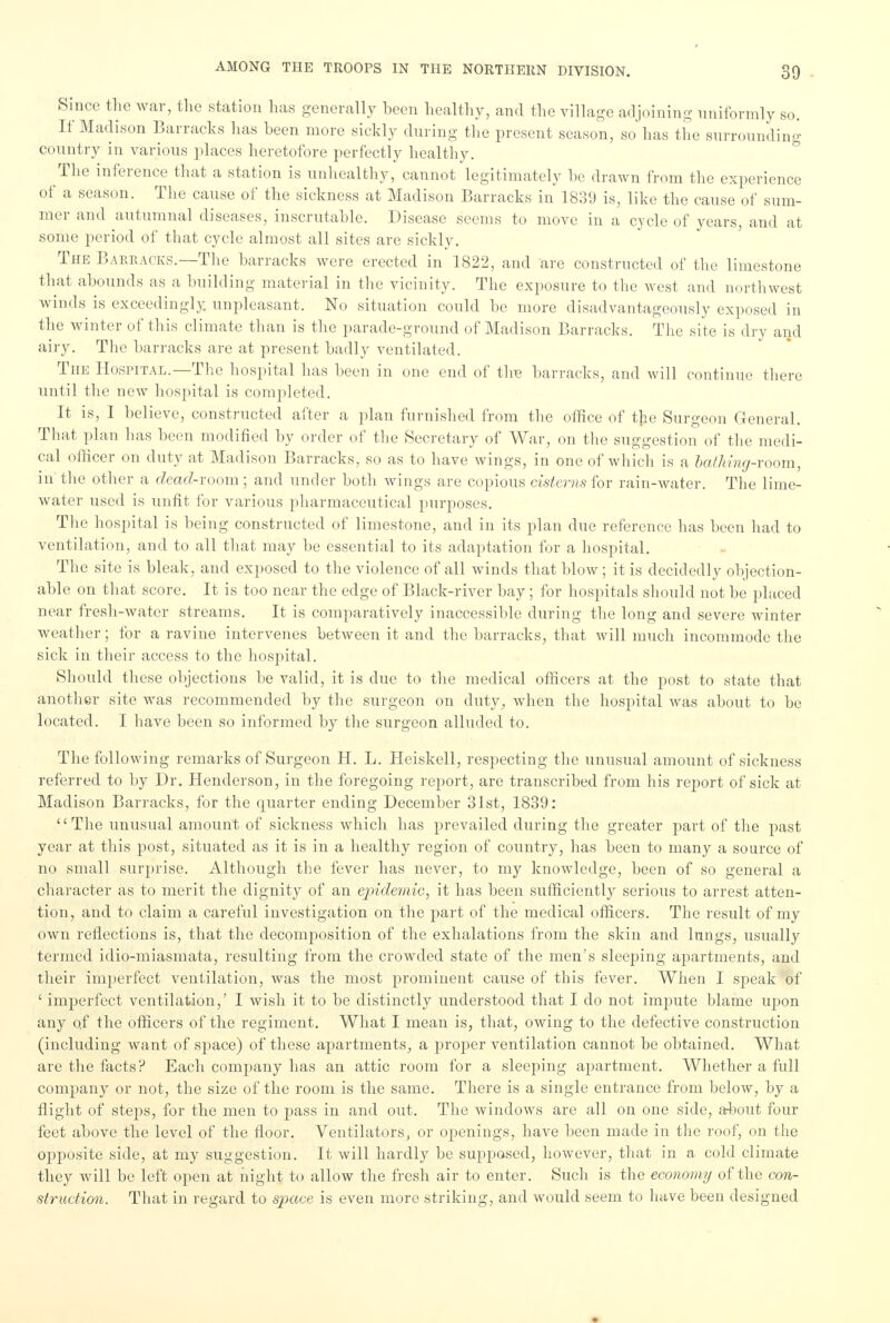 Since the war, the station has generally hecn healthy, and the village adjoining uniformly so. If Madison Barracks has heen more sickly during the present season, so'has the surrounding country in various places heretofore perfectly healthy. The inference that a station is unhealthy, cannot legitimately he drawn from the experience of a season. The cause of the sickness at Madison Barracks in 1839 is, like the cause of sum- mer and autumnal diseases, inscrutahle. Disease seems to move in a cycle of years, and at some period of that cycle almost all sites are sickly. The Barracks.—The harracks were erected in 1822, and are constructed of the limestone that abounds as a building material in the vicinity. The exposure to the west and northwest winds is exceedingly unpleasant. No situation could he more disadvantageous^ exposed in the winter of this climate than is the parade-ground of Madison Barracks. The site is dry and airy. The harracks are at present badly ventilated. The Hospital.—The hospital has heen in one end of the harracks, and will continue there until the new hospital is completed. It is, I helieve, constructed after a plan furnished from the office of the Surgeon General. That plan lias heen modified by order of the Secretary of War, on the suggestion of the medi- cal officer on duty at Madison Barracks, so as to have wings, in one of which is a bathing-room, in the other a dead-room ; and under both wings are copious cisterns for rain-water. The lime- water used is unfit for various pharmaceutical purposes. The hospital is being constructed of limestone, and in its plan due reference has been had to ventilation, and to all that may be essential to its adaptation for a hospital. The site is bleak, and exposed to the violence of all winds that blow; it is decidedly objection- able on that score. It is too near the edge of Black-river bay ; for hospitals should not be placed near fresh-water streams. It is comparatively inaccessible during the long and severe winter weather; lor a ravine intervenes between it and the barracks, that will much incommode the sick in their access to the hospital. Should these objections be valid, it is due to the medical officers at the post to state that another site was recommended by the surgeon on duty, when the hospital was about to be located. I have been so informed by the surgeon alluded to. The following remarks of Surgeon H. L. Heiskell, respecting the unusual amount of sickness referred to by Dr. Henderson, in the foregoing report, are transcribed from his report of sick at Madison Barracks, for the quarter ending December 31st, 1839: The unusual amount of sickness which has prevailed during the greater part of the past year at this post, situated as it is in a healthy region of country, has been to many a source of no small surprise. Although the fever has never, to my knowledge, been of so general a character as to merit the dignity of an epidemic, it has been sufficiently serious to arrest atten- tion, and to claim a careful investigation on the part of the medical officers. The result of my own reflections is, that the decomposition of the exhalations from the skin and lungs, usually termed idio-miasmata, resulting from the crowded state of the men's sleeping apartments, and their imperfect ventilation, was the most prominent cause of this fever. When I speak of ' imperfect ventilation,' I wish it to be distinctly understood that I do not impute blame upon any of the officers of the regiment. What I mean is, that, owing to the defective construction (including want of space) of these apartments, a proper ventilation cannot be obtained. What are the facts? Each company has an attic room for a sleeping apartment. Whether a full company or not, the size of the room is the same. There is a single entrance from below, by a flight of steps, for the men to pass in and out. The windows are all on one side, about four feet above the level of the floor. Ventilators, or openings, have been made in the roof, on the opposite side, at my suggestion. It will hardly be supposed, however, that in a cold climate they will be left open at night to allow the fresh air to enter. Such is the economy of the con- struction. That in regard to space is even more striking, and would seem to have been designed