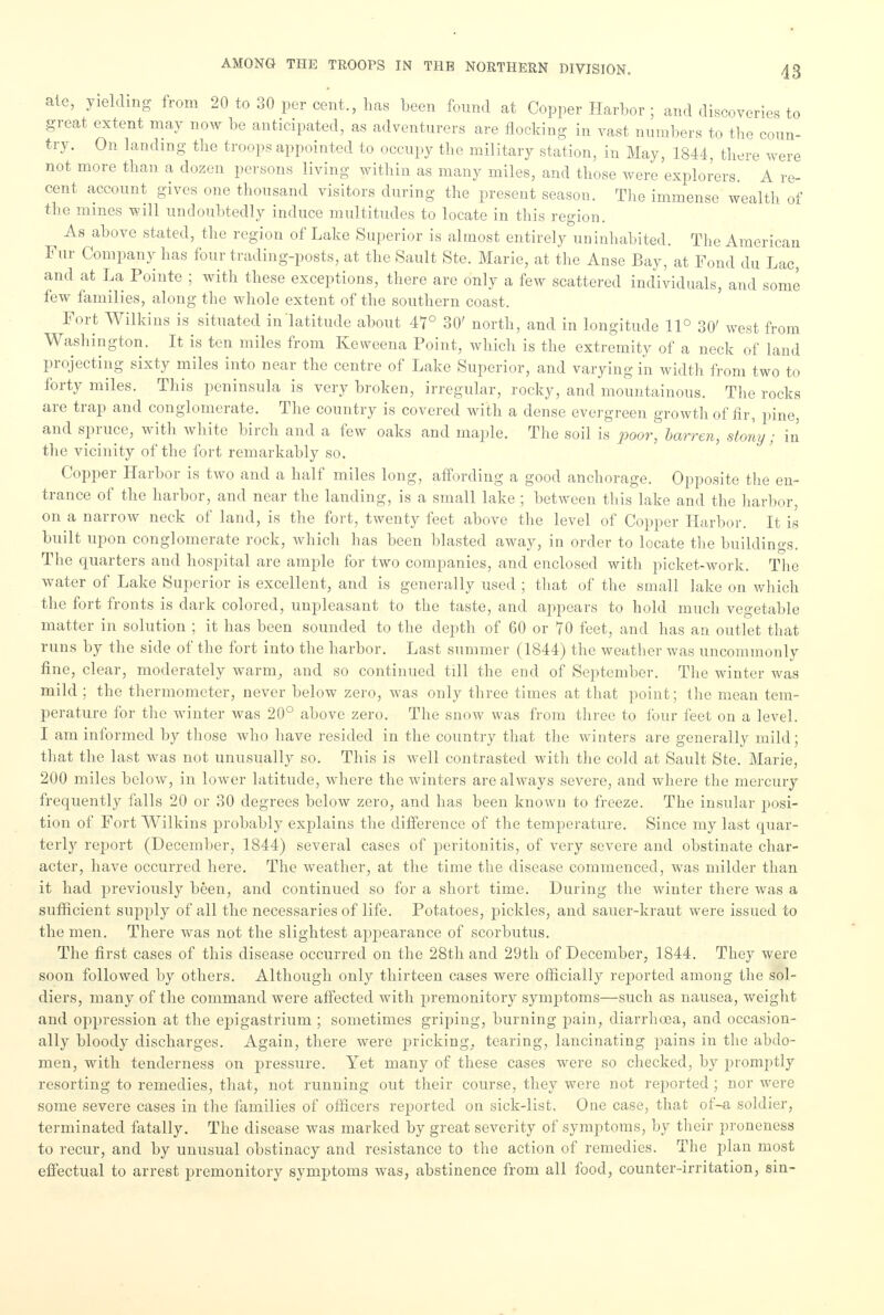 ate, yielding from 20 to 30 per cent., has been found at Copper Harbor ; and discoveries to great extent may now be anticipated, as adventurers are flocking in vast numbers to the coun- try. On landing the troops appointed to occupy the military station, in May, 1844, there were not more than a dozen persons living within as many miles, and those were explorers. A re- cent account gives one thousand visitors during the present season. The immense wealth of the mines will undoubtedly induce multitudes to locate in this region. As above stated, the region of Lake Superior is almost entirely uninhabited. The American Fur Company has four trading-posts, at the Sault Ste. Marie, at the Anse Bay, at Fond du Lac, and at La Pointe ; with these exceptions, there are only a few scattered individuals, and some few families, along the whole extent of the southern coast. Fort Wilkins is situated in latitude about 47° 30' north, and in longitude 11° 30' west from Washington. It is ten miles from Kcweena Point, which is the extremity of a neck of land projecting sixty miles into near the centre of Lake Superior, and varying in width from two to forty miles. This peninsula is very broken, irregular, rocky, and mountainous. The rocks are trap and conglomerate. The country is covered with a dense evergreen growth of fir, pine, and spruce, with white birch and a few oaks and maple. The soil is poor, barren, stony; in the vicinity of the fort remarkably so. Copper Harbor is two and a half miles long, affording a good anchorage. Opposite the en- trance of the harbor, and near the landing, is a small lake ; between this lake and the harbor, on a narrow neck of land, is the fort, twenty feet above the level of Copper Harbor. It is built upon conglomerate rock, which has been blasted away, in order to locate the buildings. The quarters and hospital are ample for two companies, and enclosed with picket-work. The water of Lake Superior is excellent, and is generally used ; that of the small lake on which the fort fronts is dark colored, unpleasant to the taste, and appears to hold much vegetable matter in solution ; it has been sounded to the depth of 60 or 70 feet, and has an outlet that runs by the side of the fort into the harbor. Last summer (1844) the weather was uncommonly fine, clear, moderately warm, and so continued till the end of September. The winter was mild ; the thermometer, never below zero, was only three times at that point; the mean tem- perature for the winter was 20° above zero. The snow was from three to four feet on a level. I am informed by those who have resided in the country that the winters are generally mild; that the last was not unusually so. This is well contrasted with the cold at Sault Ste. Marie, 200 miles below, in lower latitude, where the winters are always severe, and where the mercury frequently falls 20 or 30 degrees below zero, and has been known to freeze. The insular posi- tion of Fort Wilkins probably explains the difference of the temperature. Since my last quar- terly report (December, 1844) several eases of peritonitis, of very severe and obstinate char- acter, have occurred here. The weather, at the time the disease commenced, was milder than it had previously been, and continued so for a short time. During the winter there was a sufficient supply of all the necessaries of life. Potatoes, pickles, and sauer-kraut were issued to the men. There was not the slightest appearance of scorbutus. The first cases of this disease occurred on the 28th and 29th of December, 1844. They were soon followed by others. Although only thirteen cases were officially reported among the sol- diers, many of the command were affected with premonitory symptoms—such as nausea, weight and oppression at the ejn'gastrium ; sometimes griping, burning pain, diarrhoea, and occasion- ally bloody discharges. Again, there were pricking, tearing, lancinating pains in the abdo- men, with tenderness on pressure. Yet many of these cases were so checked, by promptly resorting to remedies, that, not running out their course, they were not reported ; nor were some severe cases in the families of officers reported on sick-list. One case, that of-a soldier, terminated fatally. The disease was marked by great severity of symptoms, by their proneness to recur, and by unusual obstinacy and resistance to the action of remedies. The plan most effectual to arrest premonitory symptoms was, abstinence from all food, counter-irritation, sin-