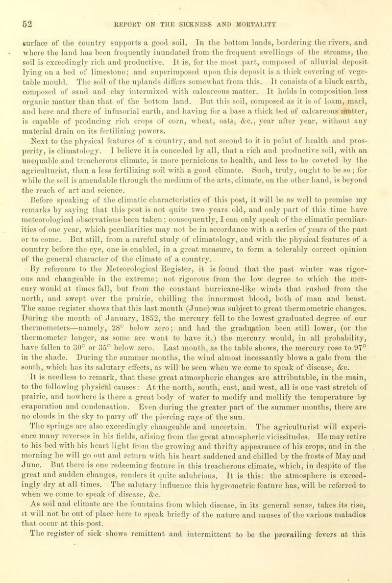 surface of the country supports a good soil. In the bottom lands, bordering the rivers, and where the land has been frequently inundated from the frequent swellings of the streams, the soil is exceedingly rich and productive. It is, for the most part, composed of alluvial deposit lying on a bed of limestone; and superimposed upon this deposit is a thick covering of vege- table mould. The soil of the uplands differs somewhat from this. It consists of a black earth, composed of sand and clay intermixed with calcareous matter. It holds in composition less organic matter than that of the bottom land. But this soil, composed as it is of loam, marl, and here and there of infusorial earth, and having for a base a thick bed of calcareous matter, is capable of producing rich crops of corn, wheat, oats, &c, year after year, without any material drain on its fertilizing powers. Next to the physical features of a country, and not second to it in point of health and pros- perity, is climatology. I believe it is conceded by all, that a rich and productive soil, with an unequable and treacherous climate, is more pernicious to health, and less to be coveted by the agriculturist, than a less fertilizing soil with a good climate. Such, truly, ought to be so; for while the soil is amendable through the medium of the arts, climate, on the other hand, is beyond the reach of art and science. Before speaking of the climatic characteristics of this post, it will be as well to premise my remarks by saying that this post is not quite two years old, and only part of this time have meteorological observations been taken; consequently, I can only speak of the climatic peculiar- ities of one year, which peculiarities may not be in accordance with a series of years of the past or to come. But still, from a careful study of climatology, and with the physical features of a country before the eye, one is enabled, in a great measure, to form a tolerably correct opinion of the general character of the climate of a country. By reference to the Meteorological Begister, it is found that the past winter was rigor- ous and changeable in the extreme; not rigorous from the low degree to which the mer- cury would at times fall, but from the constant hurricane-like winds that rushed from the north, and swept over the prairie, chilling the innermost blood, both of man and beast. The same register shows that this last month (June) was subject to great thermometric changes. During the month of January, 1852, the mercury fell to the lowest graduated degree of our thermometers—namely, 28° below zero; and had the graduation been still lower, (or the thermometer longer, as some are wont to have it,) the mercury would, in all probability, have fallen to 30° or 35° below zero. Last month, as the table shows, the mercury rose to 97° in the shade. During the summer months, the wind almost incessantly blows a gale from the south,.which has its salutary effects, as will be seen when we come to speak of disease, &c. It is needless to remark, that these great atmospheric changes are attributable, in the main, to the following physical causes: At the north, south, east, and west, all is one vast stretch of prairie, and nowhere is there a great body of water to modify and mollify the temperature by evaporation and condensation. Even during the greater part of the summer months, there are no clouds in the sky to parry off the piercing rays of the sun. The springs are also exceedingly changeable and uncertain. The agriculturist will experi- ence many reverses in his fields, arising from the great atmospheric vicissitudes. He may retire to his bed with his heart light from the growing and thrifty appearance of his crops, and in the morning he will go out and return with his heart saddened and chilled by the frosts of May and June. But there is one redeeming feature in this treacherous climate, which, in despite of the great and sudden changes, renders it quite salubrious. It is this: the atmosphere is exceed- ingly dry at all times. The salutary influence this hygrometric feature has, will be referred to when we come to speak of disease, &c. As soil and climate are the fountains from which disease, in its general sense, takes its rise, it will not be out of place here to speak briefly of the nature and causes of the various maladies that occur at this post. The register of sick shows remittent and intermittent to be the prevailing fevers at this