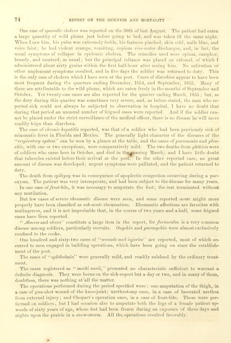 One case of sporadic cholera was reported on the 30th of last August. The patient had eaten a large quantity of wild plums just before going to hod, and was taken ill the same night. When I saw him, his pulse was extremely fcehle, his features pinched, skin cold, nails blue, and voice faint; he had violent cramps, vomiting, copious rice-water discharges, and, in fact, the usual symptoms of collapse in epidemic cholera. The remedies used were opium, camphor, brandy, and mustard, as usual; but the principal reliance was placed on calomel, of which I administered about sixty grains within the first half-hour after seeing him. No salivation or other unpleasant symptoms resulted, and in five days the soldier was returned to duty. This is the only case of cholera which I have seen at the post. Cases of diarrhaia appear to have been most frequent during the quarters ending December, 1854, and September, 1855. Many of these are attributable to the wild plums, which are eaten freely in the months of September and October. Yet twenty-one cases are also reported for the quarter ending March, 1855 ; but, as the duty during this quarter was sometimes very severe, and, as before stated, the men who re- ported sick could not always be subjected to observation in hospital, I have no doubt that during that period an unusual number of feigned cases were reported And if the soldier can- not be placed under the strict surveillance of the medical officer, there is no disease he will more readily feign than diarrhoea. The case of chronic hepatitis reported, was that of a soldier who had been previously sick of miasmatic fever in Florida and Mexico. The generally light character of the diseases of the respiratory system can be seen by a glance at the table, and the cases of pneumonia and pleu- ritis, with one or two exceptions, were comparatively mild. The two deaths from phthisis were of soldiers who came here in October, and died in the^nsuing March,; and I have little doubt that tubercles existed before their arrival at the post. In the other reported case, no great amount of disease was developed; urgent symptoms were palliated, and the patient returned to duty. The death from epilepsy was in consequence of apoplectic congestion occurring during a par- oxysm. The patient was very intemperate, and had been subject to the disease for many years. In one case of frost-bite, it was necessary to amputate the foot; the rest terminated without any mutilation. But few cases of severe rheumatic disease were seen, and some reported acute might more properly have been classified as sub-acute rheumatism. Rheumatic affections are favorites with malingerers, and it is not improbable that, in the course of two years and a half, some feigned cases have been reported. Abscess and ulcers constitute a large item in the report, for furunculus is a very common disease among soldiers, particularly recruits. Onychia and paronychia were almost exclusively confined to the cooks. One hundred and sixty-two cases of wounds and injuries ' are reported, most of which oc- curred to men engaged in building operations, which have been going on since the establish- ment of the post. The cases of ophthalmia were generally mild, and readily subdued by the ordinary treat- ment. The cases registered as morbi varii presented no characteristic sufficient to warrant a definite diagnosis. They were borne on the sick-report but a day or two, and in many of them, doubtless, there was nothing at all the matter. The operations performed during the period specified were : one amputation of the thigh, in a case of gun-shot wound of the knee-joint; urethrotomy once, in a case of lacerated urethra from external injury; and Chopart's operation once, in a case of frost-bite. These were per- formed on soldiers ', but I had occasion also to amputate both the legs of a female patient up- wards of sixty years of age, whose feet had been frozen during an exposure of three days and nights upon the prairie in a snow-storm. All the. operations resulted favorably.