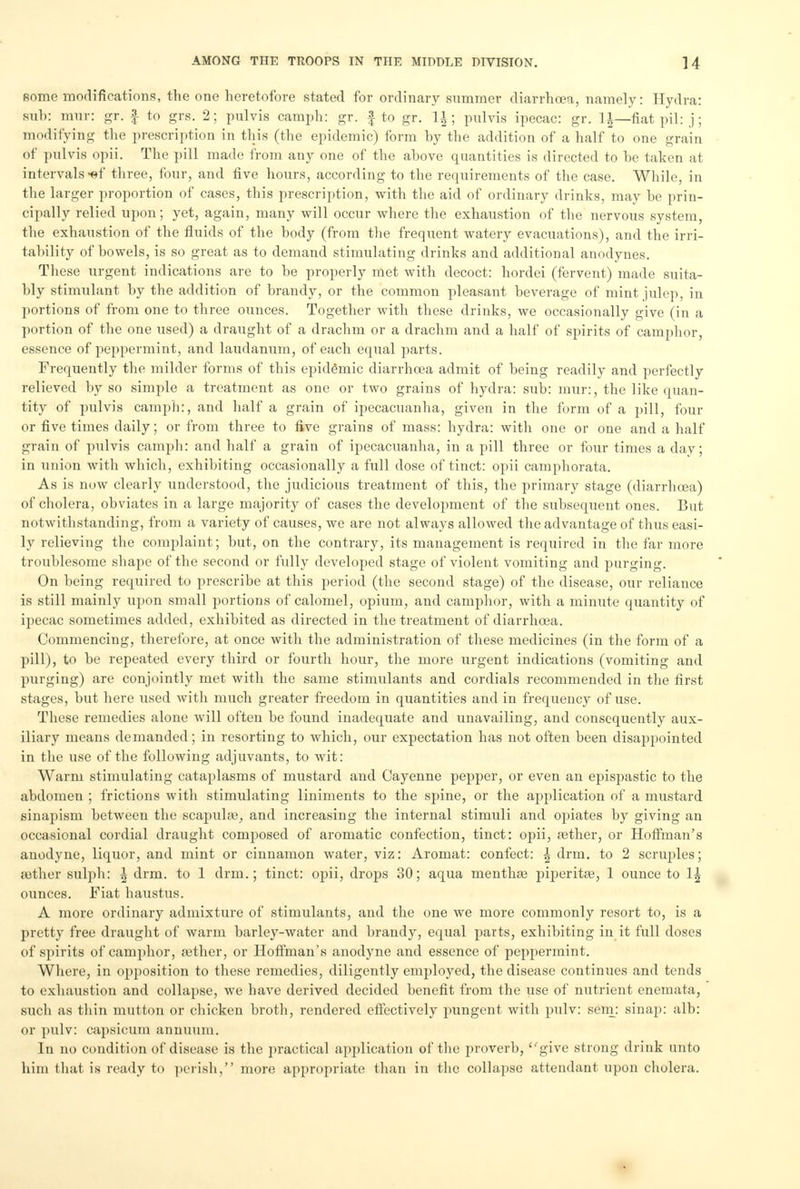 some modifications, the one heretofore stated for ordinary summer diarrhoea, namely: Hydra: suh: raur: gr. f to grs. 2; pulvis camph: gr. f to gr. \\; pulvis ipecac: gr. \\—fiat pil: j; modifying the prescription in this (the epidemic) form by the addition of a half to one grain of pulvis opii. The pill made from any one of the above quantities is directed to be taken at intervals -©f three, four, and five hours, according to the requirements of the case. While, in the larger proportion of cases, this prescription, with the aid of ordinary drinks, may be prin- cipally relied upon; yet, again, many will occur where the exhaustion of the nervous system, the exhaustion of the fluids of the body (from the frequent watery evacuations), and the irri- tability of bowels, is so great as to demand stimulating drinks and additional anodynes. These urgent indications are to be properly met with decoct: hordei (fervent) made suita- bly stimulant by the addition of brandy, or the common pleasant beverage of mint julep, in portions of from one to three ounces. Together with these drinks, we occasionally give (in a portion of the one used) a draught of a drachm or a drachm and a half of spirits of camphor, essence of peppermint, and laudanum, of each equal parts. Frequently the milder forms of this epidemic diarrhcea admit of being readily and perfectly relieved by so simple a treatment as one or two grains of hydra: sub: mur:, the like quan- tity of pulvis camph:, and half a grain of ipecacuanha, given in the form of a pill, four or five times daily; or from three to five grains of mass: hydra: with one or one and a half grain of pulvis camph: and half a grain of ipecacuanha, in a pill three or four times a day; in union with which, exhibiting occasionally a full dose of tinct: opii camphorata. As is now clearly understood, the judicious treatment of this, the primary stage (diarrhcea) of cholera, obviates in a large majority of cases the development of the subsequent ones. But notwithstanding, from a variety of causes, we are not always allowed the advantage of thus easi- ly relieving the complaint; but, on the contrary, its management is required in the far more troublesome shape of the second or fully developed stage of violent vomiting and purging. On being required to prescribe at this period (the second stage) of the disease, our reliance is still mainly upon small portions of calomel, opium, and camphor, with a minute quantity of ipecac sometimes added, exhibited as directed in the treatment of diarrhoea. Commencing, therefore, at once with the administration of these medicines (in the form of a pill), to be repeated every third or fourth hour, the more urgent indications (vomiting and purging) are conjointly met with the same stimulants and cordials recommended in the first stages, but here used with much greater freedom in quantities and in frequency of use. These remedies alone will often be found inadequate and unavailing, and consequently aux- iliary means demanded; in resorting to which, our expectation has not often been disappointed in the use of the following adjuvants, to wit: Warm stimulating cataplasms of mustard and Cayenne pepper, or even an epispastic to the abdomen ; frictions with stimulating liniments to the spine, or the application of a mustard sinapism between the scapuhe, and increasing the internal stimuli and opiates by giving an occasional cordial draught composed of aromatic confection, tinct: opii, rether, or Hoffman's anodyne, liquor, and mint or cinnamon water, viz: Aromat: confect: \ drm. to 2 scruples; aether sulph: \ drm. to 1 drm.; tinct: opii, drops 30; aqua menthse piperita?, 1 ounce to \\ ounces. Fiat haustus. A more ordinary admixture of stimulants, and the one we more commonly resort to, is a pretty free draught of warm barley-water and brandy, equal parts, exhibiting in it full doses of spirits of camphor, 03ther, or Hoffman's anodyne and essence of peppermint. Where, in opposition to these remedies, diligently employed, the disease continues and tends to exhaustion and collapse, we have derived decided benefit from the use of nutrient enemata, such as thin mutton or chicken broth, rendered effectively pungent with pulv: sem: sinap: alb: or pulv: capsicum annuum. In no condition of disease is the practical application of the proverb, give strong drink unto him that is ready to perish, more appropriate than in the collapse attendant upon cholera.