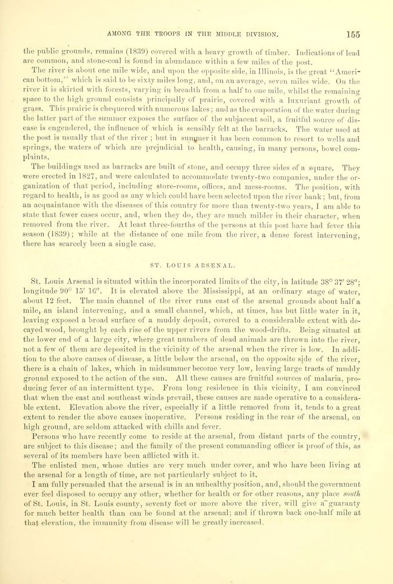 the public grounds, remains (1839) covered with a heavy growth of timber. Indications of lead are common, and stone-coal is found in abundance within a few miles of the post. The river is about one mile wide, and upon the opposite side, in Illinois, is the great Ameri- can bottom, which is said to he sixty miles long, and, on an average, seven miles wide. On the river it is skirted with forests, varying in breadth from a half to one mile, whilst the remaining space to the high ground consists principally of prairie, covered with a luxuriant growth of grass. This prairie is chequered with numerous lakes ; and as the evaporation of the water during the latter part of the summer exposes the surface of the subjacent soil, a fruitful source of dis- ease is engendered, the influence of which is sensibly felt at the barracks. The water used at the post is usually that of the river ; but in sunyncr it has been common to resort to wells and springs, the waters of which are prejudicial to health, causing, in many persons, bowel com- plaints. The buildings used as barracks are built of stone, and occupy three sides of a square. They were erected in 1827, and were calculated to accommodate twenty-two companies, under the or- ganization of that period, including store-rooms, offices, and mess-rooms. The position, with regard to health, is as good as any which could have been selected upon the river bank; but, from an acquaintance with the diseases of this country for more than twenty-two years, I am able to state that fewer cases occur, and, when they do, they are much milder in their character, when removed from the river. At least three-fourths of the persons at this post have had fever this season (1839); while at the distance of one mile from the river, a dense forest intervening, there has scarcely been a single case. ST. LOUIS ARSENAL. St. Louis Arsenal is situated within the incorporated limits of the city, in latitude 38° 37' 28; longitude 90° 15' 16. It is elevated above the Mississippi, at an ordinary stage of water, about 12 feet. The main channel of the river runs east of the arsenal grounds about half a mile, an island intervening, and a small channel, which, at times, has but little water in it, leaving exposed a broad surface of a muddy deposit, covered to a considerable extent with de- cayed wood, brought by each rise of the upper rivers from the wood-drifts. Being situated at the lower end of a large city, where great numbers of dead animals are thrown into the river, not a few of them are deposited in the vicinity of the arsenal when the river is low. In addi- tion to the above causes of disease, a little below the arsenal, on the opposite side of the river, there is a chain of lakes, which in midsummer become very low, leaving large tracts of muddy ground exposed to the action of the sun. All these causes are fruitful sources of malaria, pro- ducing fever of an intermittent type. From long residence in this vicinity, I am convinced that when the east and southeast winds prevail, these causes are made operative to a considera- ble extent. Elevation above the river, especially if a little removed from it, tends to a great extent to render the above causes inoperative. Persons residing in the rear of the arsenal, on high ground, are seldom attacked with chills and fever. Persons who have recently come to reside at the arsenal, from distant parts of the country, are subject to this disease; and the family of the present commanding officer is proof of this, as several of its members have been afflicted with it. The enlisted men, whose duties are very much under cover, and who have been living at the arsenal for a length of time, are not particularly subject to it. I am fully persuaded that the arsenal is in an unhealthy position, and, should the government ever feel disposed to occupy any other, whether for health or for other reasons, any place south of St. Louis, in St. Louis county, seventy feet or more above the river, will give a~guaranty for much better health than can be found at the arsenal; and if thrown back one-half mile at that elevation, the immunity from disease will be greatly increased.
