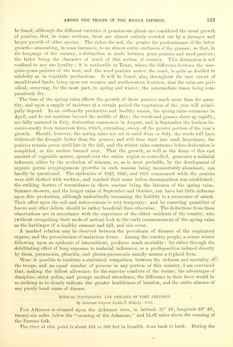 be found, although the different varieties of gramineous plants are considered the usual growth of prairies, that, in some sections, these are almost entirely crowded out by a stronger and larger growth of other species. The richer the soil, the greater the predominance of the latter growth—amounting, in some instances, to an almost entire exclusion of the grasses ; so that, in the language of the country, a distinction is made between grass prairies and weed prairies; the latter being the character of much of this section of country. This distinction is not confined to any one locality ; it is noticeable in Texas, where the difference between the mes- quite-grass prairies of the west, and the weed prairies nearer the coast, is quite as decided iD salubrity as in vegetable productions. It will he found, also, throughout the vast extent of uncultivated lands, lying upon our western and northwestern frontiers, that the rains are peri- odical, occurring, for the most part, in spring and winter; the intermediate times being com- paratively dry. The time of the spring rains affects the growth of these prairies much more than the quan- tity, and upon a supply of moisture at a certain period the vegetation of the year will princi- pally depend. In an ordinarily productive and healthy season, the spring rains commence in April, and do not continue beyond the middle of May; the weeds and grasses shoot up rapidly, are fully matured in July, desiccation commences in August, and in September the horizon be- comes smoky from numerous fires, which, extending, sweep off the greater portion of the year's growth. Should, however, the spring rains not set in until June or July, the weeds will have withstood the drought better than the grasses, and will then start into rank luxuriance, the prairies remain green until late in the fall, and the winter rains commence before desiccation is completed, or the surface burned over. That the growth, as well as the decay of this vast amount of vegetable matter, spread over the entire region so controlled, generates a malarial influence, either by I he evolution of miasma, or, as is most probable, by the development of organic germs (cryptogamous growths in such seasons being inconceivably abundant), can hardly be questioned. The epidemics of 1843, 1845, and 1851 commenced while the prairies were still clothed with verdure, and reached their acme before decomposition was established ; the striking feature of resemblance in these seasons being the lateness of the spring rains. Summer showers, and the longer rains of September and October, can have but little influence upon this production, although undoubtedly increasing the liability to a recurrence of attack. Their effect upon the soil and water-courses is very temporary; and by removing quantities of leaves and other debris, should be rather beneficial than otherwise. The deductions from these observations are in accordance with the experience of the oldest residents of the country, who (without recognizing their mode of action) look to the early commencement of the spring rains as the harbinger of a healthy summer and fall, and vice versa. A marked relation may be observed between the prevalence of diseases of the respiratory organs, and the pre-existence of malarious fevers. Among the country people, a severe winter following upon an epidemic of intermittent, produces much mortality ; for either through the debilitating effect of long exposure to malarial influences, or a predisposition induced directly by them, pneumonia, pleuritis, and pleura-pneumonia usually assume a typhoid form. Were it possible to institute a statistical comparison between the sickness and mortality of the troops, and an equal number of persons in any portion of this country, I am convinced that, making the fullest allowance for the superior comforts of the former, the advantages of discipline, strict police, and prompt medical attendance, the difference in their favor would be so striking as to clearly indicate the greater healthiness of location, and the entire absence of any purely local cause of disease. MEDICAL TOPOGRAPHY AND DISEASES OF FORT ATKINSON. By Assistant Surgeon Aquila T. Ridgely : 1852. Fort Atkinson is situated upon the Arkansas river, in latitude 37° 46', longitude 99° 40', twenty-six miles below the crossing of the Arkansas, and 74.07 miles above the crossing of the Pawnee fork. The river at this point is about 450 or 500 feet in breadth, from bank to bank. During the