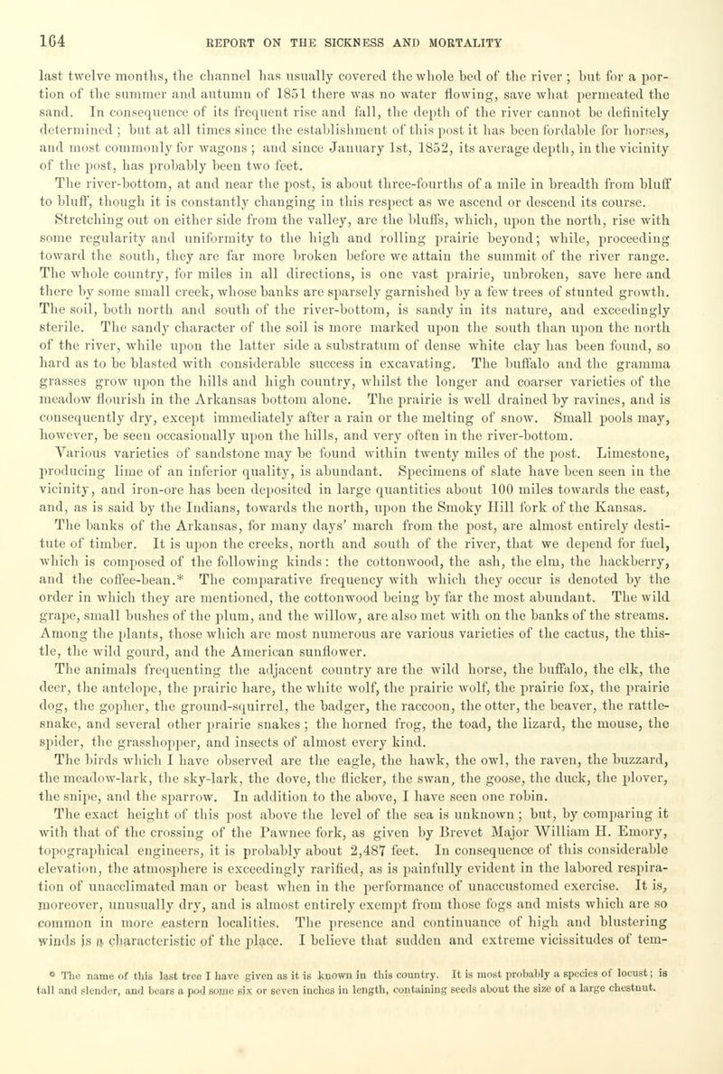 last twelve months, the channel has usually covered the whole heel of the river ; hut for a por- tion of the summer and autumn of 1851 there was no water flowing, save what permeated the sand. In consequence of its frequent rise and fall, the depth of the river cannot be definitely determined ; but at all times since the establishment of this post it has been fordable for homes, and most commonly for wagons ; and since January 1st, 1852, its average depth, in the vicinity of the post, has probably been two feet. The river-bottom, at and near the post, is about three-fourths of a mile in breadth from bluff to bluff, though it is constantly changing in this respect as we ascend or descend its course. Stretching out on either side from the valley, are the bluffs, which, upon the north, rise with some regularity and uniformity to the high and rolling prairie beyond; while, proceeding toward the south, they are far more broken before we attain the summit of the river range. The whole country, for miles in all directions, is one vast prairie, unbroken, save here and there by some small creek, whose banks are sparsely garnished by a few trees of stunted growth. The soil, both north and south of the river-bottom, is sandy in its nature, and exceedingly sterile. The sandy character of the soil is more marked upon the south than upon the north of the river, while upon the latter side a substratum of dense white clay has been found, so hard as to be blasted with considerable success in excavating. The buffalo and the gramma grasses grow upon the hills and high country, whilst the longer and coarser varieties of the meadow flourish in the Arkansas bottom alone. The prairie is well drained by ravines, and is consequently dry, except immediately after a rain or the melting of snow. Small pools may, however, be seen occasionally upon the hills, and very often in the river-bottom. Various varieties of sandstone may be found within twenty miles of the post. Limestone, producing lime of an inferior quality, is abundant. Specimens of slate have been seen in the vicinity, and iron-ore has been deposited in large quantities about 100 miles towards the east, and, as is said by the Indians, towards the north, upon the Smoky Hill fork of the Kansas. The banks of the Arkansas, for many days' march from the post, are almost entirely desti- tute of timber. It is upon the creeks, north and south of the river, that we depend for fuel, which is composed of the following kinds: the cottonwood, the ash, the elm, the hackberry, and the coffee-bean.* The comparative frequency with which they occur is denoted by the order in which they are mentioned, the cottonwood being by far the most abundant. The wild grape, small bushes of the plum, and the willow, are also met with on the banks of the streams. Among the plants, those which are most numerous are various varieties of the cactus, the this- tle, the wild gourd, and the American sunflower. The animals frequenting the adjacent country are the wild horse, the buffalo, the elk, the deer, the antelope, the prairie hare, the white wolf, the prairie wolf, the prairie fox, the prairie dog, the gopher, the ground-squirrel, the badger, the raccoon, the otter, the beaver, the rattle- snake, and several other prairie snakes ; the horned frog, the toad, the lizard, the mouse, the spider, the grasshopper, and insects of almost every kind. The birds which I have observed are the eagle, the hawk, the owl, the raven, the buzzard, the meadow-lark, the sky-lark, the dove, the flicker, the swan, the goose, the duck, the plover, the snipe, and the sparrow. In addition to the above, I have seen one robin. The exact height of this post above the level of the sea is unknown ; but, by comparing it with that of the crossing of the Pawnee fork, as given by Brevet Major William H. Emory, topographical engineers, it is probably about 2,487 feet. In consequence of this considerable elevation, the atmosphere is exceedingly rarified, as is painfully evident in the labored respira- tion of unacclimated man or beast when in the performance of unaccustomed exercise. It is, moreover, unusually dry, and is almost entirely exempt from those fogs and mists which are so common in more eastern localities. The presence and continuance of high and blustering winds is a characteristic of the place. I believe that sudden and extreme vicissitudes of tem- * The name of this last tree I have given as it is known in this country. It is most probahly a species of locust; is tall and slender, and bears a pod some six or seven inches in length, containing seeds about the size of a large chestnut.