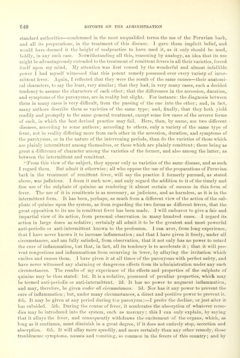 standard authorities—condemned in the most unqualified terms the use of the Peruvian baric, and all its preparations, in the treatment of this disease. I gave them implicit belief, and would have deemed it the height of malpractice to have used it, as it only should be used, boldly, in any such case. Notwithstanding all this, reasoning by analogy, an idea that its use might be advantageously extended to the treatment of remittent fevers in all their varieties, forced itself upon my mind. My attention was first roused by the wonderful and almost infallible power I had myself witnessed that this potent remedy possessed over every variety of inter- mittent fever. Again, I reflected that they were the result of the same causes—their anatomi- cal characters, to say the least, very similar; that they had, in very many cases, such a decided tendency to assume the characters of each other; that the differences in the accession, duration, and symptoms of the paroxysms, are in reality but slight. For instance: the diagnosis between them in many cases is very difficult, from the passing of the one into the other; and, in fact, many authors describe them as varieties of the same type; and, finally, that they both yield readily and promptly to the same general treatment, except some few cases of the severer forms of each, in which the best devised practice may fail. Here, then, by name, are two different diseases, according to some authors; according to others, only a variety of the same type of fever, not in reality differing more from each other in the accession, duration, and symptoms of the paroxysms, or in the nature of the intervening periods, than do the varieties of those which are plainly intermittent among themselves, or those which are plainly remittent; there being as great a difference of character among the varieties of the former, and also among the latter, as between the intermittent and remittent. From this view of the subject, they appear only as varieties of the same disease, and as such I regard them. But admit it otherwise; all who oppose the use of the preparations of Peruvian bark in the treatment of remittent fever, will say the practice I formerly pursued, as stated above, was judicious. I deem it such now, and only regard the addition to it of the timely and free use of the sulphate of quinine as rendering it almost certain of success in this form of fever. The use of it in remittents is as necessary, as judicious, and as harmless, as it is in the intermittent form. It has been, perhaps, as much from a different view of the action of the sul- phate of quinine upon the system, as from regarding the two forms as different fevers, that the great opposition to its use in remittent fever has been made. I will endeavor to give a fair and impartial view of its action, from personal observation in many hundred cases. I regard its action in large doses as sedative; certainly all admit it to be the greatest and most powerful anti-periodic or anti-intermittent known to the profession. I can aver, from long experience, that I have never known it to increase inflammation; and that I have given it freely, under all circumstances, and am fully satisfied, from observation, that it not only has no power to retard the cure of inflammation, but that, in fact, all its tendency is to accelerate it ; that it will pre- vent congestions and inflammations from occurring in fever, by allaying the irritation which excites and causes them. I have given it at all times of the paroxysms with perfect safety, and have never witnessed any alarming or dangerous effects from its administration under any such circumstances. The results of my experience of the effects and properties of the sulphate of quinine may be thus stated: 1st. It is a sedative, possessed of peculiar properties, which may be termed anti-periodic or anti-intermittent. 2d. It has no power to augment inflammation, and may, therefore, be given under all circumstances. 3d. Nor has it any power to prevent the cure of inflammation; but, under many circumstances, a direct and positive power to prevent it. 4th. It may be given at any period during the paroxysm;—I prefer the decline, or just after it has subsided. 5th. During the course of fever, it accelerates the absorption of whatever reme- dies may be introduced into the system, such as mercury; this I can only explain, by saying that it allays the fever, and consequently withdraws the excitement of the organs, which, as long as it continues, must diminish in a great degree, if it does not entirely stop, secretion and absorption. Gth. It will allay more speedily, and more certainly than any other remedy, those troublesome symptoms, nausea and vomiting, so common in the fevers of this country; and by