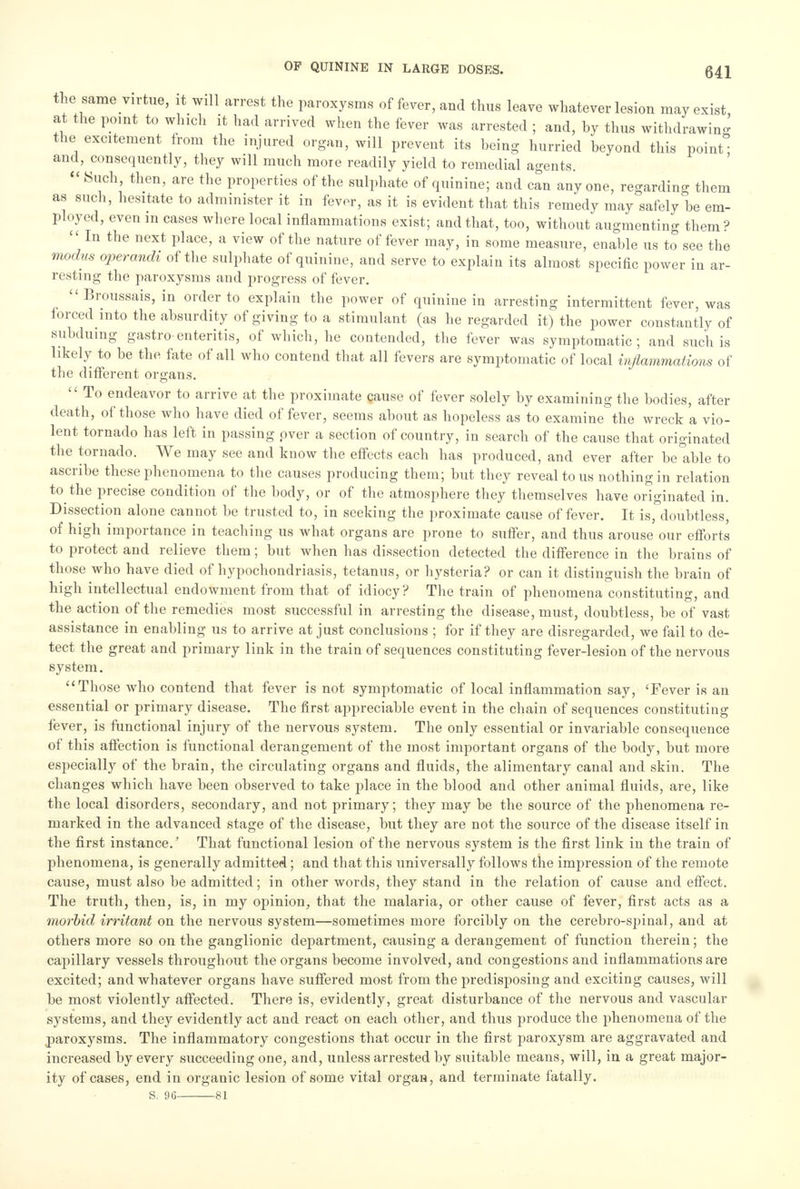 the same virtue, it will arrest the paroxysms of fever, and thus leave whatever lesion may exist at the point to which it had arrived when the fever was arrested ; and, hy thus withdrawing the excitement from the injured organ, will prevent its being hurried beyond this point and, consequently, they will much more readily yield to remedial agents.  Such, then, are the properties of the sulphate of quinine; and can anyone, regarding them as such, hesitate to administer it in fevor, as it is evident that this remedy may safely be em- ployed, even in cases where local inflammations exist; and that, too, without augmenting them?  In the next place, a view of the nature of fever may, in some measure, enable us to see the modus operandi of the sulphate of quinine, and serve to explain its almost specific power in ar- resting the paroxysms and progress of fever. Broussais, in order to explain the power of quinine in arresting intermittent fever, was forced into the absurdity of giving to a stimulant (as he regarded it) the power constantly of subduing gastro enteritis, of which, he contended, the fever was symptomatic; and such is likely to be the fate of all who contend that all fevers are symptomatic of local inflammations of the different organs.  To endeavor to arrive at the proximate cause of fever solely by examining the bodies, after death, of those who have died of fever, seems about as hopeless as to examine the wreck a vio- lent tornado has left in passing over a section of country, in search of the cause that originated the tornado. We may see and know the effects each has produced, and ever after be able to ascribe these phenomena to the causes producing them; but they reveal to us nothing in relation to the precise condition of the body, or of the atmosphere they themselves have originated in. Dissection alone cannot be trusted to, in seeking the proximate cause of fever. It is, doubtless, of high importance in teaching us what organs are prone to suffer, and thus arouse our efforts to protect and relieve them; but when has dissection detected the difference in the brains of those who have died of hypochondriasis, tetanus, or hysteria? or can it distinguish the brain of high intellectual endowment from that of idiocy? The train of phenomena constituting, and the action of the remedies most successful in arresting the disease, must, doubtless, be of vast assistance in enabling us to arrive at just conclusions ; for if they are disregarded, we fail to de- tect the great and primary link in the train of sequences constituting fever-lesion of the nervous system. Those who contend that fever is not symptomatic of local inflammation say, 'Fever is an essential or primary disease. The first appreciable event in the chain of sequences constituting fever, is functional injury of the nervous system. The only essential or invariable consequence of this affection is functional derangement of the most important organs of the body, but more especially of the brain, the circulating organs and fluids, the alimentary canal and skin. The changes which have been observed to take place in the blood and other animal fluids, are, like the local disorders, secondary, and not primary; they may be the source of the phenomena re- marked in the advanced stage of the disease, but they are not the source of the disease itself in the first instance.' That functional lesion of the nervous system is the first link in the train of phenomena, is generally admitted; and that this universally follows the impression of the remote cause, must also be admitted; in other words, they stand in the relation of cause and effect. The truth, then, is, in my opinion, that the malaria, or other cause of fever, first acts as a morbid irritant on the nervous system—sometimes more forcibly on the cerebro-spinal, and at others more so on the ganglionic department, causing a derangement of function therein; the capillary vessels throughout the organs become involved, and congestions and inflammations are excited; and whatever organs have suffered most from the predisposing and exciting causes, will be most violently affected. There is, evidently, great disturbance of the nervous and vascular systems, and they evidently act and react on each other, and thus produce the phenomena of the paroxysms. The inflammatory congestions that occur in the first paroxysm are aggravated and increased by every succeeding one, and, unless arrested by suitable means, will, in a great major- ity of cases, end in organic lesion of some vital organ, and terminate fatally. S. 96 81