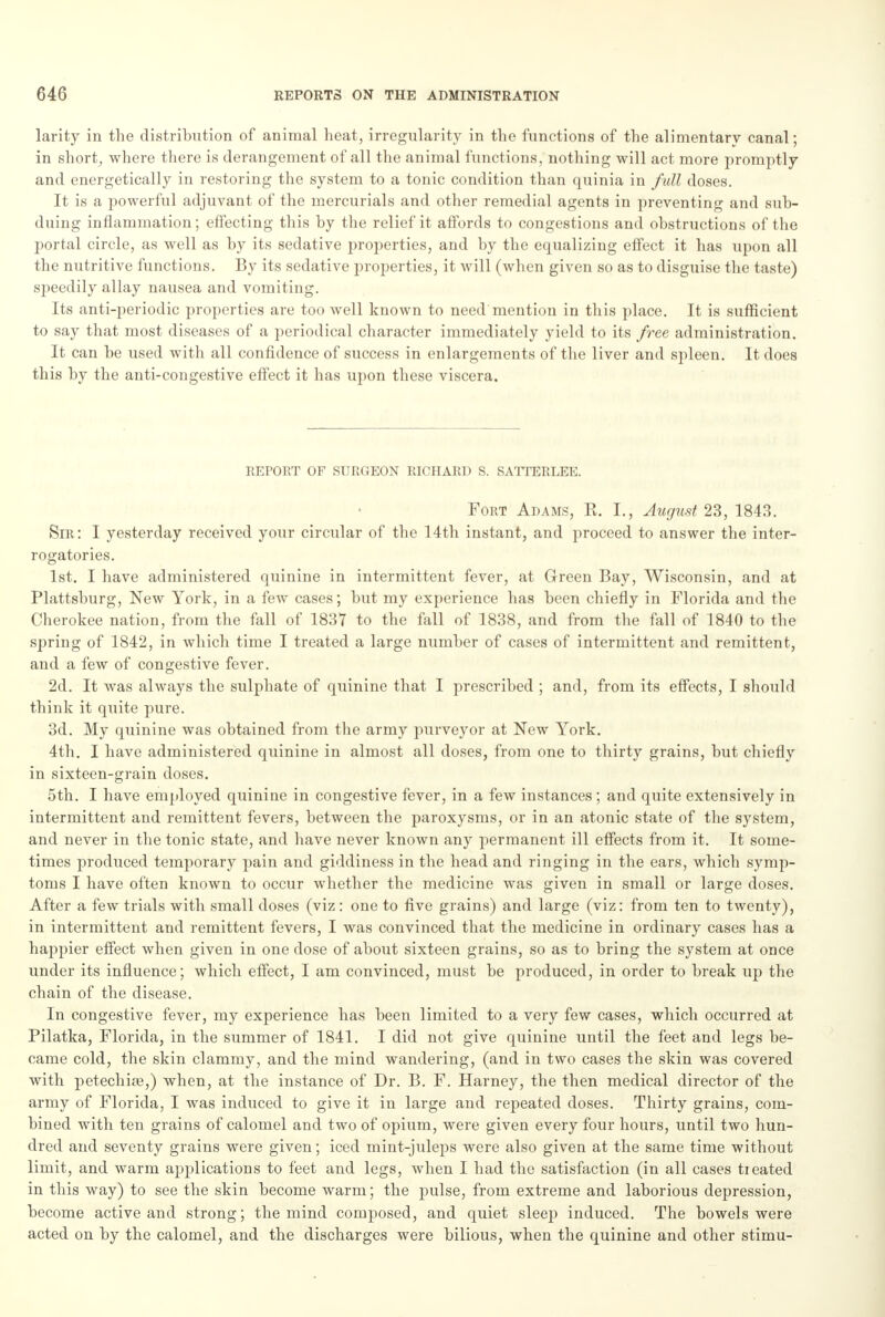 larity in the distribution of animal heat, irregularity in the functions of the alimentary canal; in short, where there is derangement of all the animal functions, nothing will act more promptly and energetically in restoring the system to a tonic condition than quinia in full doses. It is a powerful adjuvant of the mercurials and other remedial agents in preventing and sub- duing inflammation; effecting this by the relief it affords to congestions and obstructions of the portal circle, as well as by its sedative properties, and by the equalizing effect it has upon all the nutritive functions. By its sedative properties, it will (when given so as to disguise the taste) speedily allay nausea and vomiting. Its anti-periodic properties are too well known to need mention in this place. It is sufficient to say that most diseases of a periodical character immediately yield to its free, administration. It can be used with all confidence of success in enlargements of the liver and spleen. It does this by the anti-congestive effect it has upon these viscera. REPORT OF SURGEON RICHARD S. SATTERLEE. Fort Adams, R. I., August 23, 1843. Sir: I yesterday received your circular of the 14th instant, and proceed to answer the inter- rogatories. 1st. I have administered quinine in intermittent fever, at Green Bay, Wisconsin, and at Plattsburg, New York, in a few cases; but my experience has been chiefly in Florida and the Cherokee nation, from the fall of 1837 to the fall of 1838, and from the fall of 1840 to the spring of 1842, in which time I treated a large number of cases of intermittent and remittent, ami a few of congestive fever. 2d. It was always the sulphate of quinine that I prescribed ; and, from its effects, I should think it quite pure. 3d. My quinine was obtained from the army purveyor at New York. 4th. I have administered quinine in almost all doses, from one to thirty grains, but chiefly in sixteen-grain doses. 5th. I have employed quinine in congestive fever, in a few instances ; and quite extensively in intermittent and remittent fevers, between the paroxysms, or in an atonic state of the system, and never in the tonic state, and have never known any permanent ill effects from it. It some- times produced temporary pain and giddiness in the head and ringing in the ears, which symp- toms I have often known to occur whether the medicine was given in small or large doses. After a few trials with small doses (viz: one to five grains) and large (viz: from ten to twenty), in intermittent and remittent fevers, I was convinced that the medicine in ordinary cases has a happier effect when given in one dose of about sixteen grains, so as to bring the system at once under its influence; which effect, I am convinced, must be produced, in order to break up the chain of the disease. In congestive fever, my experience has been limited to a very few cases, which occurred at Pilatka, Florida, in the summer of 1841. I did not give quinine until the feet and legs be- came cold, the skin clammy, and the mind wandering, (and in two cases the skin was covered with petechia?,) when, at the instance of Dr. B. F. Harney, the then medical director of the army of Florida, I was induced to give it in large and repeated doses. Thirty grains, com- bined with ten grains of calomel and two of opium, were given every four hours, until two hun- dred and seventy grains were given; iced mint-juleps were also given at the same time without limit, and warm applications to feet and legs, when I had the satisfaction (in all cases treated in this way) to see the skin become warm; the pulse, from extreme and laborious depression, become active and strong; the mind composed, and quiet sleep induced. The bowels were acted on by the calomel, and the discharges were bilious, when the quinine and other stimu-