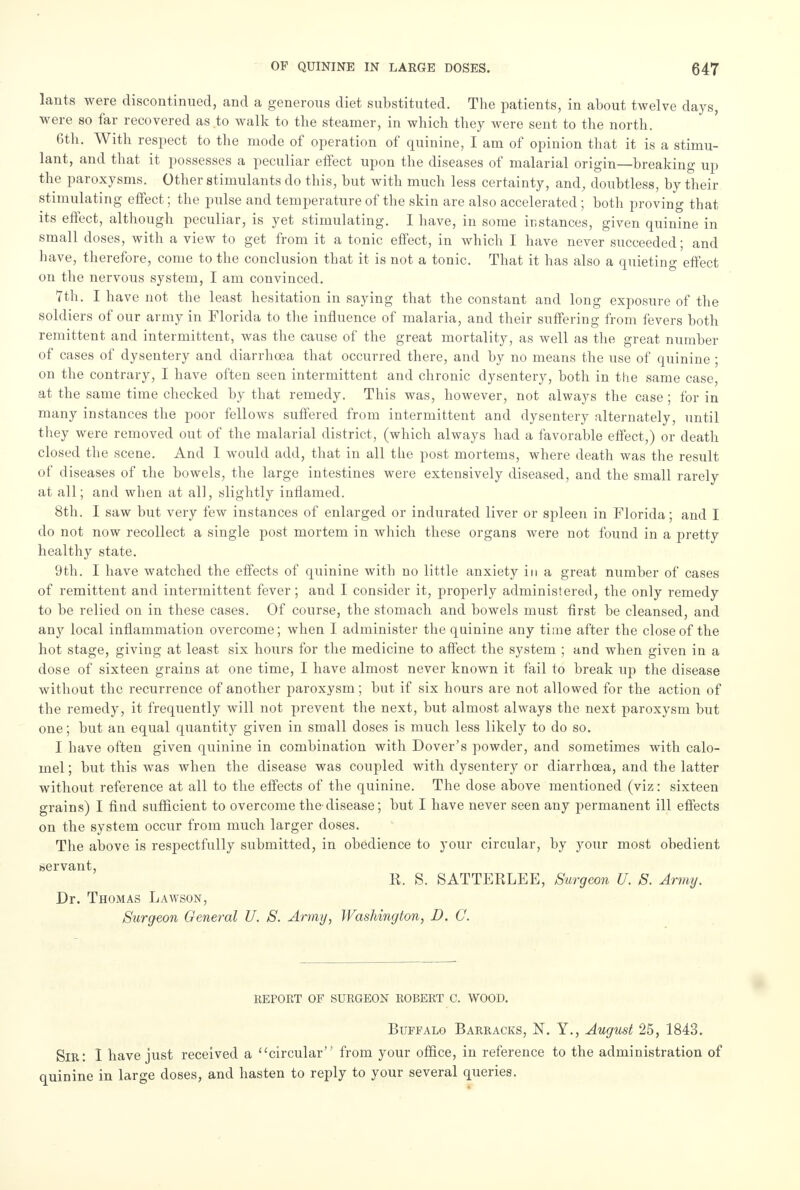 lants were discontinued, and a generous diet substituted. The patients, in about twelve days, were so far recovered as to walk to the steamer, in which they were sent to the north. 6th. With respect to the mode of operation of quinine, I am of opinion that it is a stimu- lant, and that it possesses a peculiar effect upon the diseases of malarial origin—breaking up the paroxysms. Other stimulants do this, but with much less certainty, and, doubtless, by their stimulating effect; the pulse and temperature of the skin are also accelerated ; both proving that its effect, although peculiar, is yet stimulating. I have, in some instances, given quinine in small closes, with a view to get from it a tonic effect, in which I have never succeeded; and have, therefore, come to the conclusion that it is not a tonic. That it has also a quieting effect on the nervous system, I am convinced. 7th. I have not the least hesitation in saying that the constant and long exposure of the soldiers of our army in Florida to the influence of malaria, and their suffering from fevers both remittent and intermittent, was the cause of the great mortality, as well as the great number of cases of dysentery and cliarrhcea that occurred there, and by no means the use of quinine ; on the contrary, I have often seen intermittent and chronic dysentery, both in the same case, at the same time checked by that remedy. This was, however, not always the case; for in many instances the poor fellows suffered from intermittent and dysentery alternately, until they were removed out of the malarial district, (which always had a favorable effect,) or death closed the scene. And 1 would add, that in all the post mortems, where death was the result of diseases of the bowels, the large intestines were extensively diseased, and the small rarely at all; and when at all, slightly inflamed. 8th. I saw but very few instances of enlarged or indurated liver or spleen in Florida; and I do not now recollect a single post mortem in Avhich these organs were not found in a pretty healthy state. 9th. I have watched the effects of quinine with no little anxiety in a great number of cases of remittent and intermittent fever; and I consider it, properly administered, the only remedy to be relied on in these cases. Of course, the stomach and bowels must first be cleansed, and any local inflammation overcome; when I administer the quinine any time after the close of the hot stage, giving at least six hours for the medicine to affect the system ; and when given in a dose of sixteen grains at one time, I have almost never known it fail to break up the disease without the recurrence of another paroxysm; but if six hours are not allowed for the action of the remedy, it frequently will not prevent the next, but almost always the next paroxysm but one; but an equal qiiantity given in small doses is much less likely to do so. I have often given quinine in combination with Dover's powder, and sometimes with calo- mel ; but this was when the disease was coupled with dysentery or diarrhcea, and the latter without reference at all to the effects of the quinine. The close above mentioned (viz: sixteen grains) I find sufficient to overcome the'disease; but I have never seen any permanent ill effects on the system occur from much larger doses. The above is respectfully submitted, in obedience to your circular, by your most obedient servant, R. S. SATTERLEE, Surgeon U. S. Army. Dr. Thomas Lawson, Surgeon General U. S. Army, Washington, D. C. REPORT OF SURGEON ROBERT C. WOOD. Buffalo Barracks, N. Y., August 25, 1843. Sir: I have just received a circular from your office, in reference to the administration of quinine in large doses, and hasten to reply to your several queries.