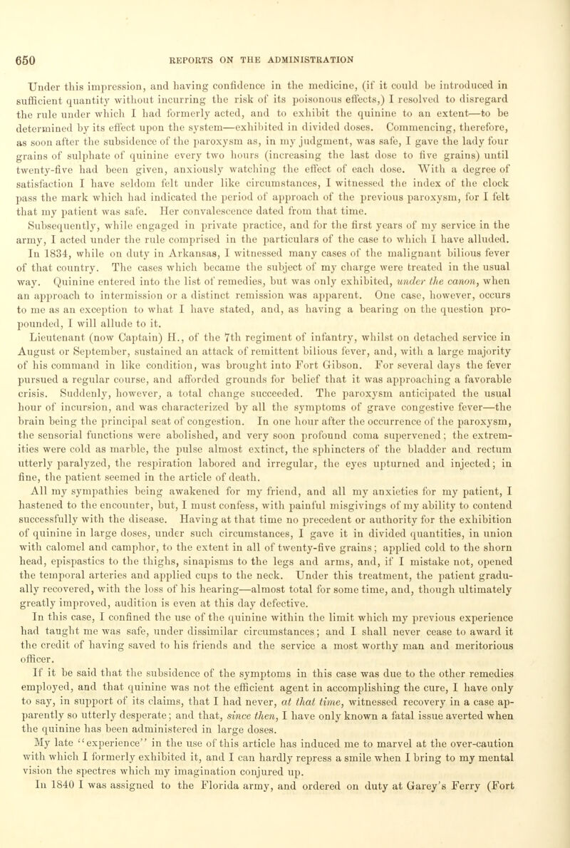 Under this impression, and having confidence in the medicine, (if it could be introduced in sufficient quantity without incurring the risk of its poisonous effects,) I resolved to disregard the rule under which I had formerly acted, and to exhibit the quinine to an extent—to be determined by its effect upon the system—exhibited in divided doses. Commencing, therefore, as soon after the subsidence of the paroxysm as, in my judgment, was safe, I gave the lady four grains of sulphate of quinine every two hours (increasing the last dose to five grains) until twenty-five had been given, anxiously watching the effect of each dose. With a degree of satisfaction I have seldom felt under like circumstances, I witnessed the index of the clock pass the mark which had indicated the period of approach of the previous paroxysm, for I felt that my patient was safe. Her convalescence dated from that time. Subsequently, while engaged in private practice, and for the first years of my service in the army, I acted under the rule comprised in the particulars of the case to which I have alluded. In 1834, while on duty in Arkansas, I witnessed many cases of the malignant bilious fever of that country. The cases which became the subject of my charge were treated in the usual way. Quinine entered into the list of remedies, but was only exhibited, under the canon, when an approach to intermission or a distinct remission was apparent. One case, however, occurs to me as an exception to what I have stated, and, as having a bearing on the question pro- pounded, I will allude to it. Lieutenant (now Captain) H., of the 7th regiment of infantry, whilst on detached service in August or September, sustained an attack of remittent bilious fever, and, with a large majority of his command in like condition, was brought into Fort Gibson. For several days the fever pursued a regular course, and afforded grounds for belief that it was approaching a favorable crisis. Suddenly, however, a total change succeeded. The paroxysm anticipated the usual hour of incursion, and was characterized by all the symptoms of grave congestive fever—the brain being the principal seat of congestion. In one hour after the occurrence of the paroxysm, the sensorial functions were abolished, and very soon profound coma supervened; the extrem- ities were cold as marble, the pulse almost extinct, the sphincters of the bladder and rectum utterly paralyzed, the respiration labored and irregular, the eyes upturned and injected; in fine, the patient seemed in the article of death. All my sympathies being awakened for my friend, and all my anxieties for my patient, I hastened to the encounter, but, I must confess, with painful misgivings of my ability to contend successfully with the disease. Having at that time no precedent or authority for the exhibition of quinine in large doses, under such circumstances, I gave it in divided quantities, in union with calomel and camphor, to the extent in all of twenty-five grains; applied cold to the shorn head, epispastics to the thighs, sinapisms to the legs and arms, and, if I mistake not, opened the temporal arteries and applied cups to the neck. Under this treatment, the patient gradu- ally recovered, with the loss of his hearing—almost total for some time, and, though ultimately greatly improved, audition is even at this day defective. In this case, I confined the use of the quinine within the limit which my previous experience had taught me was safe, under dissimilar circumstances; and I shall never cease to award it the credit of having saved to his friends and the service a most worthy man and meritorious officer. If it be said that the subsidence of the symptoms in this case was due to the other remedies employed, and that quinine was not the efficient agent in accomplishing the cure, I have only to say, in support of its claims, that I had never, at that time, witnessed recovery in a case ap- parently so utterly desperate; and that, since then, I have only known a fatal issue averted when the quinine has been administered in large doses. My late experience in the use of this article has induced me to marvel at the over-caution with which I formerly exhibited it, and I can hardly repress a smile when I bring to my mental vision the spectres which my imagination conjured up. In 1840 I was assigned to the Florida army, and ordered on duty at Garey's Ferry (Fort