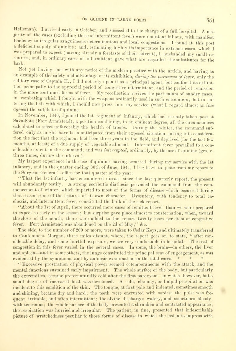 Heileman). I arrived early in October, and succeeded to the charge of a full hospital. A ma- jority of the cases (excluding those of intermittent fever) were remittent bilious, with manifest tendency to irregular sanguineous determinations and local congestions. I found at this post a deficient supply of quinine; and, estimating highly its importance in extreme cases, which I was prepared to expect (having already a foretaste of their advent), I husbanded my small re- sources, and, in ordinary cases of intermittent, gave what are regarded the substitutes for the bark. Not yet having met with any notice of the modern practice with the article, and having as an example of the safety and advantage of its exhibition, during the paroxysm of fever, only the solitary case of Captain H., I did not rely upon it as a principal agent, but confined its exhibi- tion principally to the apyrexial period of congestive intermittent, and the period of remission in the more continued forms of fever. My recollection revives the particulars of sundry cases, in combating which I fought with the weapons ordinarily used in such encounters; but in en- tering the lists with which, I should now press into my service (what I regard almost an ipse agmen) the sulphate of quinine. In November, 1840, I joined the 1st regiment of infantry, which had recently taken post at Sava-Sota (Fort Armistead), a position combining, in an eminent degree, all the circumstances calculated to affect unfavorably the health of troops. During the winter, the command suf- fered only as might have been anticipated from their exposed situation, taking into considera- tion the fact that the regiment had been three years in the field, and deprived (for the last few months, at least) of a due supply of vegetable aliment. Intermittent fever prevailed to a con- siderable extent in the command, and was interrupted, ordinarily, by the use of quinine (grs. v, three times, during the interval). My largest experience in the use of quinine having occurred during my service with the 1st infantry, and in the quarter ending 30th of June, 1841, I beg leave to quote from my report to the Surgeon General's office for that quarter of the year : That the 1st infantry has encountered disease since the last quarterly report, the present will abundantly testify. A strong scorbutic diathesis pervaded the command from the com- mencement of winter, which imparted to most of the forms of disease which occurred during that season some of the features of its own character. Dysentery, with tendency to total ca- chexia, and intermittent fever, constituted the bulk of the sick-report. About the 1st of April, there occurred more cases of remittent fever than we were prepared to expect so early m the season ; but surprise gave place almost to consternation, when, toward the close of the month, there were added to the report twenty cases per diem of congestive fever. Fort Armistead was abandoned on the 2d of May, &c. The sick, to the number of 200 or more, were taken to Cedar Keys, and ultimately transferred to Cantonment Morgan, three miles distant, where, the report goes on to state,  after con- siderable delay, and some hurtful exposure, we are very comfortable in hospital. The seat of congestion in this fever varied in the several cases. In some, the brain—in others, the liver and spleen—and in some others, the lungs constituted the principal seat of engorgement, as was evidenced by the symptoms, and by autopsic examination in the fatal cases. * * * Excessive prostration of physical power seemed cotemporaneous with the attack, and the mental functions sustained early impairment. The whole surface of the body, but particularly the extremities, became preternaturally cold after the first paroxysm—in which, however, but a small degree of increased heat was developed. A cold, clammy, or limpid perspiration was incident to this condition of the skin. The tongue, at first pale and indented, sometimes smooth and shining, became dry and hard; the teeth were encrusted with sordes; the pulse was fre- quent, irritable, and often intermittent; the alvine discharges watery, and sometimes bloody, with tenesmus ; the whole surface of the body presented a shrunken and contracted appearance; the respiration was hurried and irregular. The patient, in fine, presented that indescribable picture of wretchedness peculiar to those forms of-disease in which the lredentia impress with