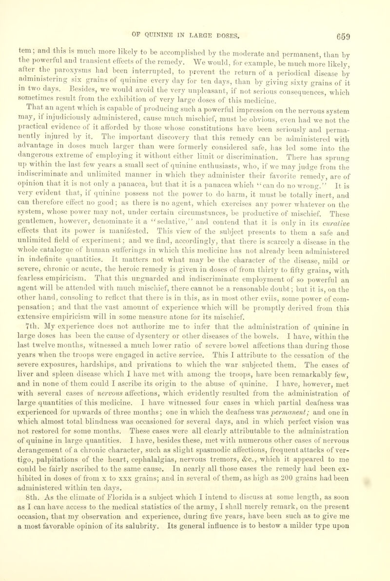 tern; and this is much more likely to be accomplished by the moderate and permanent, than by the powerful and transient effects of the remedy. We would, for example, be much more likely after the paroxysms had been interrupted, to prevent the return of a periodical disease by administering six grains of quinine every day for ten days, than by giving sixty grains of it in two days. Besides, we would avoid the very unpleasant, if not serious consequences, which sometimes result from the exhibition of very large closes of this medicine. That an agent which is capable of producing such a powerful impression on the nervous system may, if injudiciously administered, cause much mischief, must be obvious, even had we not the practical evidence of it afforded by those whose constitutions have been seriously and perma- nently injured by it. The important discovery that this remedy can be administered with advantage in doses much larger than were formerly considered safe, has led some into the dangerous extreme of employing it without either limit or discrimination. There has sprung up within the last few years a small sect of quinine enthusiasts, who, if we may judge from the indiscriminate and unlimited manner in which they administer their favorite remedy, are of opinion that it is not only a panacea, but that it is a panacea which can do no wrong. It is very evident that, if quinine possess not the power to do harm, it must be totally inert, and can therefore effect no good; as there is no agent, which exercises any power whatever on the system, whose power may not, under certain circumstances, be productive of mischief. These gentlemen, however, denominate it a sedative, and contend that it is only in its curative effects that its power is manifested. This view of the subject presents to them a safe and unlimited field of experiment; and we find, accordingly, that there is scarcely a disease in the whole catalogue of human sufferings in which this medicine has not already been administered in indefinite quantities. It matters not what may be the character of the disease, mild or severe, chronic or acute, the heroic remedy is given in doses of from thirty to fifty grains, with fearless empiricism. That this unguarded and indiscriminate employment of so powerful an agent will be attended with much mischief, there cannot be a reasonable doubt; but it is, on the other hand, consoling to reflect that there is in this, as in most other evils, some power of com- pensation ; and that the vast amount of experience which will be promptly derived from this extensive empiricism will in some measure atone for its mischief. 7th. My experience does not authorize me to infer that the administration of quinine in large doses has been the cause of dysentery or other diseases of the bowels. I have, within the last twelve months, witnessed a much lower ratio of severe bowel affections than during those years when the troops were engaged in active service. This I attribute to the cessation of the severe exposures, hardships, and privations to which the war subjected them. The cases of liver and spleen disease which I have met with among the troops, have been remarkably few, and in none of them could I ascribe its origin to the abuse of quinine. I have, however, met with several cases of nervous affections, which evidently resulted from the administration of large quantities of this medicine. I have witnessed four cases in which partial deafness was experienced for upwards of three months; one in which the deafness was permanent; and one in which almost total blindness was occasioned for several days, and in which perfect vision was not restored for some months. These cases were all clearly attributable to the administration of quinine in large quantities. I have, besides these, met with numerous other cases of nervous derangement of a chronic character, such as slight spasmodic affections, frequent attacks of ver- tigo, palpitations of the heart, cephalalgias, nervous tremors, &c, which it appeared to me could be fairly ascribed to the same cause. In nearly all those cases the remedy had been ex- hibited in doses of from x to xxx grains; and in several of them, as high as 200 grains had been administered within ten days. 8th. As the climate of Florida is a subject which I intend to discuss at some length, as soon as I can have access to the medical statistics of the army, I shall merely remark, on the present occasion, that my observation and experience, during five years, have been such as to give me a most favorable opinion of its salubrity. Its general influence is to bestow a milder type upon