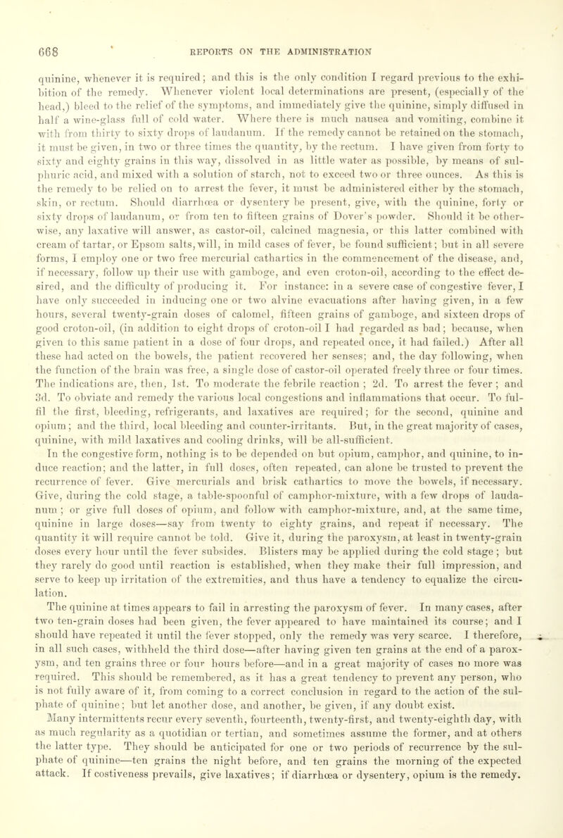 quinine, whenever it is required; and this is the only condition I regard previous to the exhi- bition of the remedy. Whenever violent local determinations are present, (especially of the head,) bleed to the relief of the symptoms, and immediately give the quinine, simply diffused in half a wine-glass full of cold water. Where there is much nausea and vomiting, combine it with from thirty to sixty drops of laudanum. If the remedy cannot be retained on the stomach, it must be given, in two or three times the quantity, by the rectum. I have given from forty to sixty and eighty grains in this way, dissolved in as little water as possible, by means of sul- phuric acid, and mixed with a solution of starch, not to exceed two or three ounces. As this is the remedy to be relied on to arrest the fever, it must be administered either by the stomach, shin, or rectum. Should diarrhoea or dysentery be present, give, with the quinine, forty or sixty drops of laudanum, or from ten to fifteen grains of Dover's powder. Should it be other- wise, any laxative will answer, as castor-oil, calcined magnesia, or this latter combined with cream of tartar, or Epsom salts, will, in mild cases of fever, be found sufficient; but in all severe forms, I employ one or two free mercurial cathartics in the commencement of the disease, and, if necessary, follow up their use with gamboge, and even croton-oil, according to the effect de- sired, and the difficulty of producing it. For instance: in a severe case of congestive fever, I have only succeeded in inducing one or two alvine evacuations after having given, in a few hours, several twenty-grain doses of calomel, fifteen grains of gamboge, and sixteen drops of good croton-oil, (in addition to eight drops of croton-oil I had regarded as bad; because, when given to this same patient in a dose of four drops, and repeated once, it had failed.) After all these had acted on the bowels, the patient recovered her senses; and, the day following, when the function of the brain was free, a single dose of castor-oil operated freely three or four times. The indications are, then, 1st. To moderate the febrile reaction ; 2d. To arrest the fever ; and 3d. To obviate and remedy the various local congestions and inflammations that occur. To ful- fil the first, bleeding, refrigerants, and laxatives are required; for the second, quinine and opium ; and the third, local bleeding and counter-irritants. But, in the great majority of cases, quinine, with mild laxatives and cooling drinks, will be all-sufficient. In the congestive form, nothing is to be depended on but opium, camphor, and quinine, to in- duce reaction; and the latter, in full doses, often repeated, can alone be trusted to prevent the recurrence of fever. Give mercurials and brisk cathartics to move the bowels, if necessary. Give, during the cold stage, a table-spoonful of camphor-mixture, with a few drops of lauda- num ; or give full closes of opium, and follow with camphor-mixture, and, at the same time, quinine in large doses—say from twenty to eighty grains, and repeat if necessary. The quantity it will require cannot be told. Give it, during the paroxysm, at least in twenty-grain closes every hour until the fever subsides. Blisters may be applied during the cold stage ; but they rarely do good until reaction is established, when they make their full impression, and serve to keep up irritation of the extremities, and thus have a tendency to equalize the circu- lation. The quinine at times appears to fail in arresting the paroxysm of fever. In many cases, after two ten-grain doses had been given, the fever appeared to have maintained its course; and I should have repeated it until the fever stopped, only the remedy was very scarce. I therefore, in all such cases, withheld the third dose—after having given ten grains at the end of a parox- ysm, and ten grains three or four hours before—and in a great majority of cases no more was required. This should be remembered, as it has a great tendency to prevent any person, who is not fully aware of it, from coming to a correct conclusion in regard to the action of the sul- phate of quinine; but let another dose, and another, be given, if any doubt exist. Many intermittents recur every seventh, fourteenth, twenty-first, and twenty-eighth day, with as much regularity as a quotidian or tertian, and sometimes assume the former, and at others the latter type. They should be anticipated for one or two periods of recurrence by the sul- phate of quinine—ten grains the night before, and ten grains the morning of the expected attack. If costiveness prevails, give laxatives; if diarrhoea or dysentery, opium is the remedy.