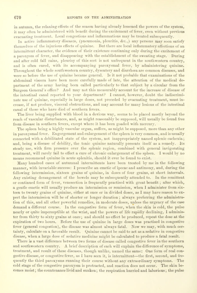 in autumn, the relaxing effects of the season having already lessened the powers of the system, it may often be administered with benefit during the excitement of fever, even witbout previous evacuating treatment. Local congestions and inflammations may be treated subsequently. In active inflammatory diseases, (pneumonia, pleuritis, &c.,) any persons may soon satisfy themselves of the injurious effects of quinine. But there are local inflammatory affections of an intermittent character, the evidence of their existence continuing only during the excitement of a paroxysm of fever, and disappearing with the establishment of the sweating stage. During and after cold fall rains, pleurisy of this sort is not unfrequent in the southwestern country, and is often cured, with its accompanying paroxysmal fever, by administering quinine. Throughout the whole southwestern country, dysentery and diarrhoea are common diseases, and were so before the use of quinine became general. Is it not probable that examinations of the abdominal viscera have been more carefully made of late, the attention of the medical de- partment of the army having been called particularly to that subject by a circular from the Surgeon General's office? And may not this measurably account for the increase of disease of the intestinal canal reported to your department? I cannot, however, doubt the indiscrimi- nate use of quinine, especially in large doses, not preceded by evacuating treatment, must in- crease, if not produce, visceral obstructions, and may account for many lesions of the intestinal canal of those who have died of southern fevers. The liver being supplied with blood in a devious way, seems to be placed mostly beyond the reach of vascular disturbances, and, as might reasonably be supposed, will usually be found free from disease in southern fevers, except where it has been goaded with mercury. The spleen being a highly vascular organ, suffers, as might be supposed, more than any other in paroxysmal fever. Engorgement and enlargement of the spleen is very common, and is usually connected with a debilitated state of the system, not inappropriately named splenic cachexia; and, being a disease of debility, the tonic quinine naturally presents itself as a remedy. Its steady use, with firm pressure over the splenic region, combined with general invigorating treatment, will rarely tail to effect a cure of chronic enlargement of the spleen. I would by no means recommend quinine in acute splenitis, should it ever be found to exist. Many hundred cases of autumnal intermittents have been treated by me in the following manner, with invariable success: I prescribe an emetic of ipecac and antimony, and, during the following intermission, sixteen grains of quinine, in doses of four grains, at short intervals. Any existing derangement of the bowels may be subsequently attended to. In the remittent or continued form of fever, venesection is frequently practised with great benefit; after which, a gentle emetic will usually produce an intermission or remission, when I administer from six- teen to twenty grains of quinine, either at once or in divided doses, as I may have reason to ex- pect the intermission will be of shorter or longer duration ; always preferring the administra- tion of this, and all other powerful remedies, in moderate doses, unless the urgency of the case demand a different course. In the congestive form of fever, when the skin is cold, the pulse nearly or quite imperceptible at the wrist, and the powers of life rapidly declining, I adminis- ter from thirty to sixty grains at once; and should no effect be produced, repeat the dose at the expiration of two hours. Before the use of quinine in large doses was practised in congestive fever (general congestion), the disease was almost always fatal. Now we may, with much cer- tainty, calculate on a favorable result. Quinine cannot be said to act as a sedative in congestive disease, when a large dose of sedative medicine might be calculated to produce a fatal result. There is a vast difference between two forms of disease called congestive fever in the southern and southwestern country. A brief description of each will explain the difference of symptoms, treatment, and result of these diseases, though unlike, named the same: One form of real con- gestive disease, or congestive fever, as I have seen it, is intermittent—the first, second, and fre- quently the third paroxysms running their course without any extraordinary symptoms. The cold stage of the congestive paroxysm is protracted, and reaction does not occur. The skin be- comes moist; the countenance livid and sunken; the respiration hurried and laborious ; the pulse