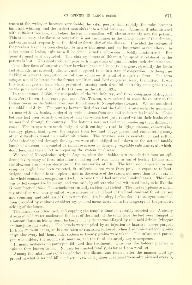 ceases at the wrist, or becomes very feeble; the vital powers sink rapidly; the voice becomes faint and whining; and the patient soon sinks into a fatal lethargy. Quinine, if administered with sufficient freedom, and before the loss of sensation, will almost certainly save the patient. This same stage of collapse or congestion is not uncommon in the bilious fevers of this climate, and occurs most frequently on the third or fourth day of the disease. Provided the violence of the previous fever has been checked by active treatment, and no important organ allowed to suffer material lesion, quinine will be found equally efficacious if boldly administered. But quantity must be disregarded. The sinking powers of life must be speedily bolstered, or the patient is lost. No remedy will compare with large doses of quinine under such circumstances. The other form of congestive fever is where large and important organs, especially the brain and stomach, are seriously affected, and supposed to be in a state of congestion. Although no sinking or general congestion or collapse comes on, it is called congestive fever. The term collapse would be better for the former condition, and local congestive fever, the latter. It was this local congestive fever which prevailed, causing such dreadful mortality among the troops on the prairies west of, and at Fort Gribson, in the fall of 1834. In the summer of 1836, six companies of the 7th infantry, and three companies of dragoons from Fort Gibson, then encamped near Fort Towson, were ordered to cross the country to the Indian towns on the Sabine river, and from thence to Nacogdoches (Texas). We set out about the middle of July. The country between Red river and the Sabine is intersected by numerous streams with low banks, bordered by wide bottoms from one-half to four miles in width. These bottoms had been recently overflowed, and the waters had just retired within their banks when we marched through the country. The bottoms were wet and miry, rendering them difficult to cross. The troops were much fatigued with cutting a road, bridging streams, causewaying swampy places, hauling out the wagons from low and boggy places, and encountering many other difficulties usual in similar situations. The weather was excessively hot and sultry. After laboring hard through the day, we were often obliged to lie down on the wet and muddy banks of a stream, surrounded by immense masses of decaying vegetable substances; all which, doubtless, had their effect in preparing the system for disease. We reached Nacogdoches early in August, when the inhabitants were suffering from an epi- demic fever; many of these inhabitants, having fled from home in fear of hostile Indians and the Mexican army, were destitute of the necessaries of life. The fever soon appeared in our camp, as might have been expected, fit subjects as we were, from previous exposure to heat, fatigue, and miasmatic atmosphere, and in the course of the season not more than five or six of the whole command escaped an attack. At one time I had over one hundred cases. This fever was called congestive by many, and was said, by officers who had witnessed both, to be like the Gribson fever of 1834. The attacks were usually sudden and violent. The first symptoms to which my attention was usually called, were intense pain and heat of the head, constant thirst, nausea and vomiting, and coldness of the extremities. On inquiry, I often found these symptoms had been preceded by coldness or shivering, general uneasiness, or, in the language of the patients, aching of the bones. The lancet was often used, and cupping the temples almost invariably resorted to. A steady stream of cold water moderated the heat of the head, at the same time the feet were plunged in a mustard-bath as hot as could be borne. The thirst was allayed by cold acid drinks, (vinegar or lime-juice and water.) The bowels were emptied by an injection or laxative—never purged. In from 12 to 40 hours, an intermission or remission followed, when I administered four grains of quinine every half-hour, until sixteen or twenty grains were taken. The subsequent parox- ysm was milder, the second still more so, and the third of scarcely any consequence. In many instances no paroxysm followed this treatment. This was the boldest practice in quinine then known to me. No case terminated fatally, as far as I now recollect. Among the inhabitants of Nacogdoches, the disease was treated after the manner most ap- proved in what is termed bilious fever : 3 ss. or 3 j doses of calomel were administered every 3,