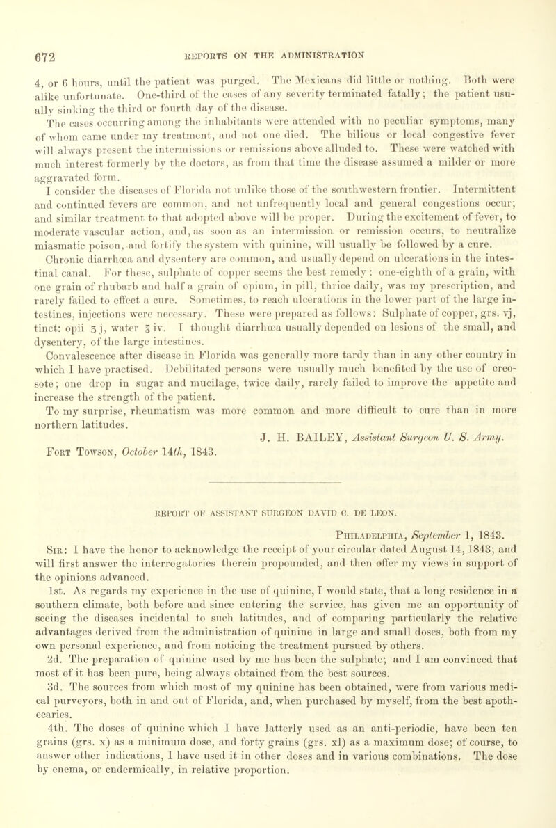 4, or 6 hours, until the patient was purged. The Mexicans did little or nothing. Both were alike unfortunate. One-third of the cases of any severity terminated fatally ; the patient usu- ally sinking the third or fourth day of the disease. The cases occurring among the inhabitants were attended with no peculiar symptoms, many of whom came under my treatment, and not one died. The bilious or local congestive fever will always present the intermissions or remissions above alluded to. These were watched with much interest formerly by the doctors, as from that time the disease assumed a milder or more aggravated form. I consider the diseases of Florida not unlike those of the southwestern frontier. Intermittent and continued fevers are common, and not unfrequently local and general congestions occur; and similar treatment to that adopted above will be proper. During the excitement of fever, to moderate vascular action, and, as soon as an intermission or remission occurs, to neutralize miasmatic poison, and fortify the system with quinine, will usually be followed by a cure. Chronic diarrhoea and dysentery are common, and usually depend on ulcerations in the intes- tinal canal. For these, sulphate of copper seems the best remedy : one-eighth of a grain, with one grain of rhubarb and half a grain of opium, in pill, thrice daily, was my prescription, and rarely failed to effect a cure. Sometimes, to reach ulcerations in the lower part of the large in- testines, injections were necessary. These were prepared as follows: Sulphate of copper, grs. vj, tinct: opii 3 j, water § iv. I thought diarrhoea usually depended on lesions of the small, and dysentery, of the large intestines. Convalescence after disease in Florida was generally more tardy than in any other country in which I have practised. Debilitated persons were usually much benefited by the use of creo- sote ; one drop in sugar and mucilage, twice daily, rarely failed to improve the appetite and increase the strength of the patient. To my surprise, rheumatism was more common and more difficult to cure than in more northern latitudes. J. H. BAILEY, Assistant Surgeon U. S. Army. Fort Towson, October Uth, 1843. REPORT OF ASSISTANT SURGEON DAVID C. DE LEON. Philadelphia, September 1, 1843. Sir: I have the honor to acknowledge the receipt of your circular dated August 14, 1843; and will first answer the interrogatories therein propounded, and then offer my views in support of the opinions advanced. 1st. As regards my experience in the use of quinine, I would state, that a long residence in a southern climate, both before and since entering the service, has given me an opportunity of seeing the diseases incidental to sucb latitudes, and of comparing particularly the relative advantages derived from the administration of quinine in large and small doses, both from my own personal experience, and from noticing the treatment pursued by others. 2d. The preparation of quinine used by me has been the sulphate; and I am convinced that most of it has been pure, being always obtained from the best som-ces. 3d. The sources from which most of my quinine has been obtained, were from various medi- cal purveyors, both in and out of Florida, and, when purchased by myself, from the best apoth- ecaries. 4th. The doses of quinine which I have latterly used as an anti-periodic, have been ten grains (grs. x) as a minimum dose, and forty grains (grs. xl) as a maximum dose; of course, to answer other indications, I have used it in other doses and in various combinations. The dose by enema, or endermically, in relative proportion.