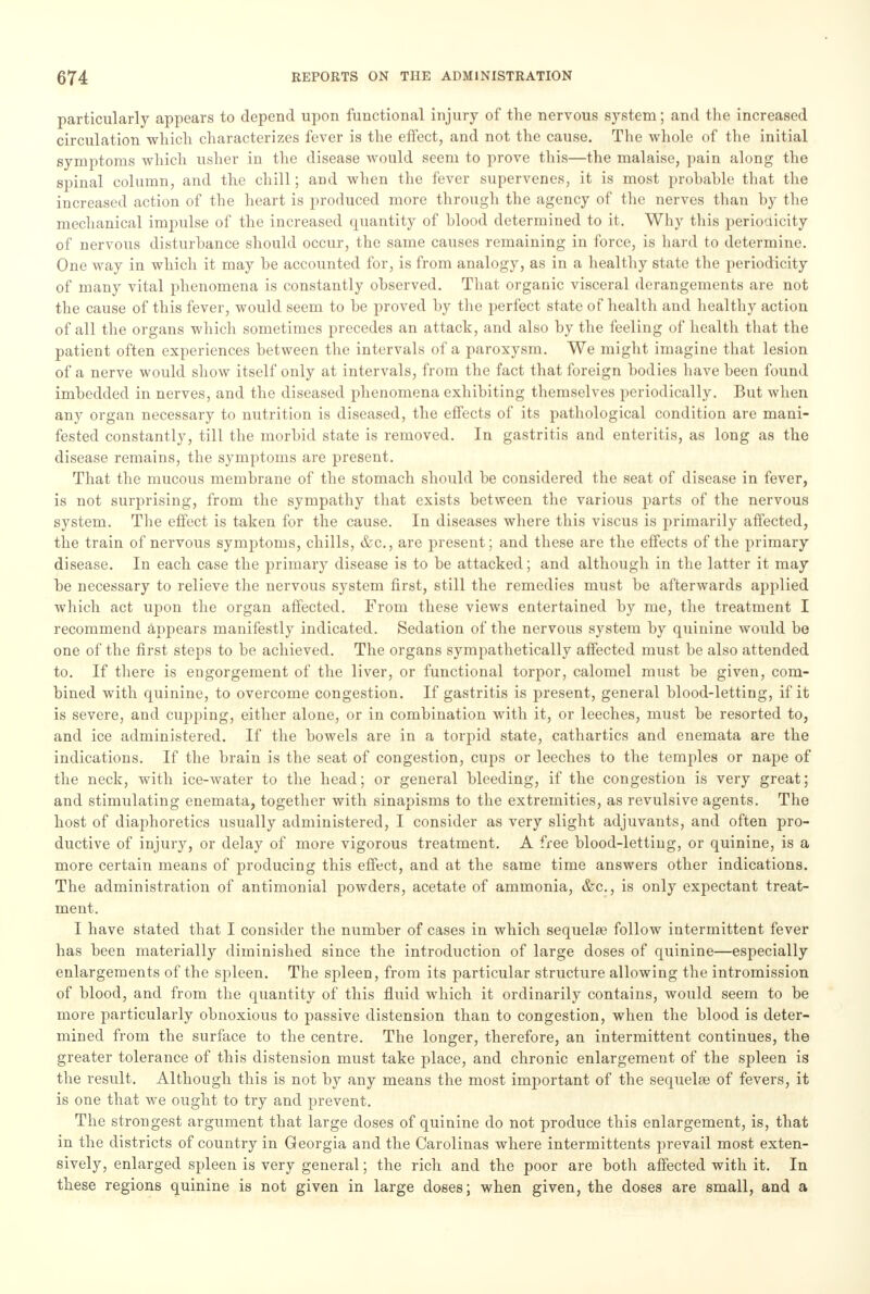 particularly appears to depend upon functional injury of the nervous system; and the increased circulation which characterizes fever is the effect, and not the cause. The whole of the initial symptoms which usher in the disease would seem to prove this—the malaise, pain along the spinal column, and the chill; and when the fever supervenes, it is most probable that the increased action of the heart is produced more through the agency of the nerves than by the mechanical impulse of the increased quantity of blood determined to it. Why this periodicity of nervous disturbance should occur, the same causes remaining in force, is hard to determine. One way in which it may be accounted for, is from analogy, as in a healthy state the periodicity of many vital phenomena is constantly observed. That organic visceral derangements are not the cause of this fever, would seem to be proved by the perfect state of health and healthy action of all the organs which sometimes precedes an attack, and also by the feeling of health that the patient often experiences between the intervals of a paroxysm. We might imagine that lesion of a nerve would show itself only at intervals, from the fact that foreign bodies have been found imbedded in nerves, and the diseased phenomena exhibiting themselves periodically. But when any organ necessary to nutrition is diseased, the effects of its pathological condition are mani- fested constantly, till the morbid state is removed. In gastritis and enteritis, as long as the disease remains, the symptoms are present. That the mucous membrane of the stomach should be considered the seat of disease in fever, is not surprising, from the sympathy that exists between the various parts of the nervous system. The effect is taken for the cause. In diseases where this viscus is primarily affected, the train of nervous symptoms, chills, &c, are present; and these are the effects of the primary disease. In each case the primary disease is to be attacked; and although in the latter it may be necessary to relieve the nervous system first, still the remedies must be afterwards applied which act upon the organ affected. From these views entertained by me, the treatment I recommend appears manifestly indicated. Sedation of the nervous system by quinine would be one of the first steps to be achieved. The organs sympathetically affected must be also attended to. If there is engorgement of the liver, or functional torpor, calomel must be given, com- bined with quinine, to overcome congestion. If gastritis is present, general blood-letting, if it is severe, and cupping, either alone, or in combination with it, or leeches, must be resorted to, and ice administered. If the bowels are in a torpid state, cathartics and enemata are the indications. If the brain is the seat of congestion, cups or leeches to the temples or nape of the neck, with ice-water to the head; or general bleeding, if the congestion is very great; and stimulating enemata, together with sinapisms to the extremities, as revulsive agents. The host of diaphoretics usually administered, I consider as very slight adjuvants, and often pro- ductive of injury, or delay of more vigorous treatment. A free blood-letting, or quinine, is a more certain means of producing this effect, and at the same time answers other indications. The administration of antimonial powders, acetate of ammonia, &c, is only expectant treat- ment. I have stated that I consider the number of cases in which sequela? follow intermittent fever has been materially diminished since the introduction of large doses of quinine—especially enlargements of the spleen. The spleen, from its particular structure allowing the intromission of blood, and from the quantity of this fluid which it ordinarily contains, would seem to be more particularly obnoxious to passive distension than to congestion, when the blood is deter- mined from the surface to the centre. The longer, therefore, an intermittent continues, the greater tolerance of this distension must take place, and chronic enlargement of the spleen is the result. Although this is not by any means the most important of the sequela? of fevers, it is one that we ought to try and prevent. The strongest argument that large doses of quinine do not produce this enlargement, is, that in the districts of country in Georgia and the Carolinas where intermittents prevail most exten- sively, enlarged spleen is very general; the rich and the poor are both affected with it. In these regions quinine is not given in large doses; when given, the doses are small, and a