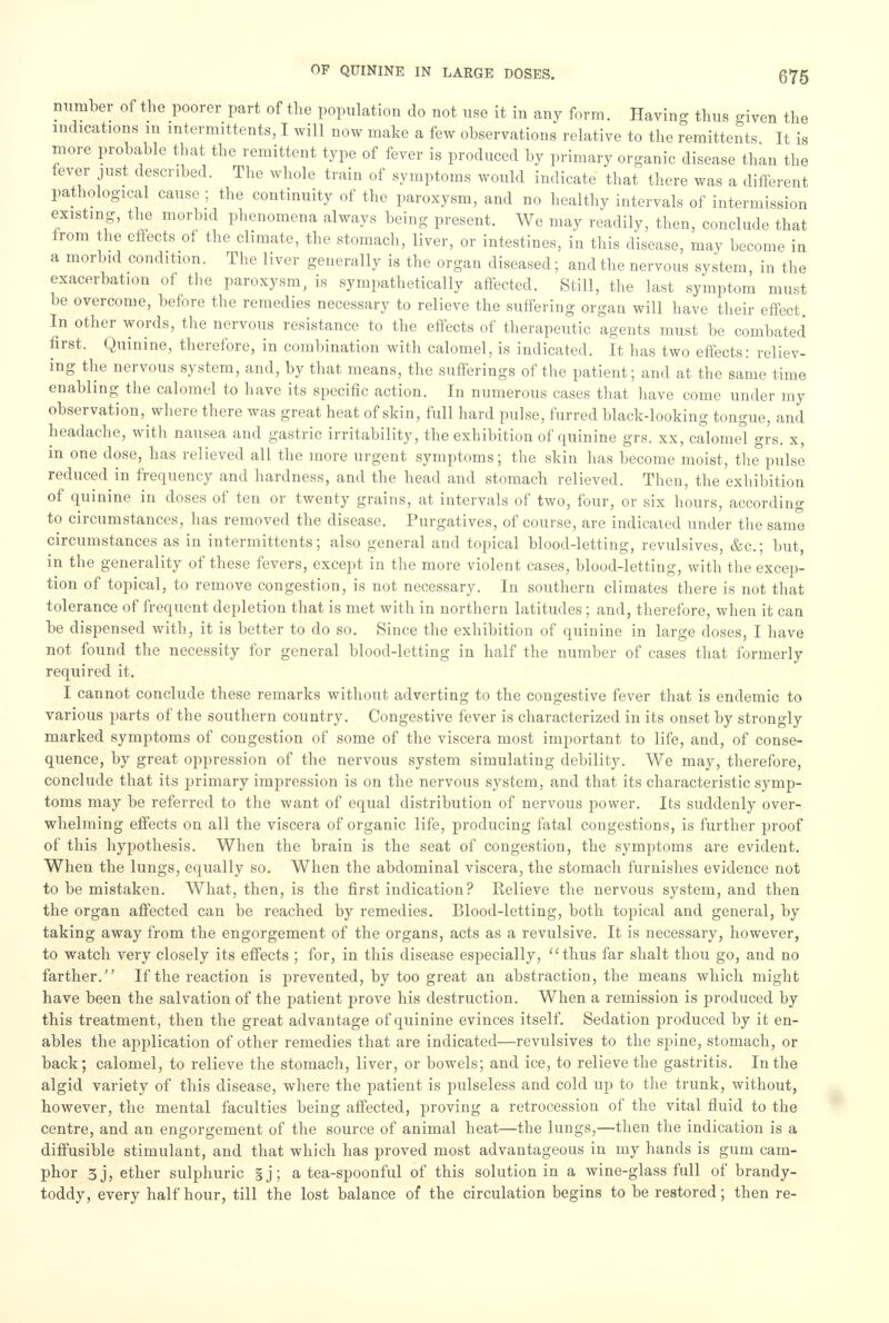 number of the poorer part of the population do not use it in any form. Having thus given the indications in intermittens, I will now make a few observations relative to the remittents It is more probable that the remittent type of fever is produced by primary organic disease than the fever just described. The whole train of symptoms would indicate that there was a different pathological cause ; the continuity of the paroxysm, and no healthy intervals of intermission existing, the morbid phenomena always being present. We may readily, then, conclude that from the effects of the climate, the stomach, liver, or intestines, in this disease, may become in a morbid condition. The liver generally is the organ diseased; and the nervous system, in the exacerbation of the paroxysm, is sympathetically affected. Still, the last symptom must be overcome, before the remedies necessary to relieve the suffering organ will have their effect In other words, the nervous resistance to the effects of therapeutic agents must be combated first. Quinine, therefore, in combination with calomel, is indicated. It has two effects: reliev- ing the nervous system, and, by that means, the sufferings of the patient; and at the same time enabling the calomel to have its specific action. In numerous cases that have come under my observation, where there was great heat of skin, full hard pulse, furred blackdooking tongue, and headache, with nausea and gastric irritability, the exhibition of quinine grs. xx, calomel grs. x, in one dose, has relieved all the more urgent symptoms; the skin has become moist, the pulse reduced in frequency and hardness, and the head and stomach relieved. Then, the exhibition of quinine in doses of ten or twenty grains, at intervals of two, four, or six hours, according to circumstances, has removed the disease. Purgatives, of course, are indicated under the same circumstances as in intermittents; also general and topical blood-letting, revulsives, &c; but, in the generality of these fevers, except in the more violent cases, blood-letting, with the excep- tion of topical, to remove congestion, is not necessary. In southern climates there is not that tolerance of frequent depletion that is met with in northern latitudes ; and, therefore, when it can be dispensed with, it is better to do so. Since the exhibition of quinine in large doses, I have not found the necessity for general blood-letting in half the number of cases that formerly required it. I cannot conclude these remarks without adverting to the congestive fever that is endemic to various parts of the southern country. Congestive fever is characterized in its onset by strongly marked symptoms of congestion of some of the viscera most important to life, and, of conse- quence, by great oppression of the nervous system simulating debility. We may, therefore, conclude that its primary impression is on the nervous system, and that its characteristic syrnj)- toms may be referred to the want of equal distribution of nervous power. Its suddenly over- whelming effects on all the viscera of organic life, producing fatal congestions, is further proof of this hypothesis. When the brain is the seat of congestion, the symptoms are evident. When the lungs, equally so. When the abdominal viscera, the stomach furnishes evidence not to be mistaken. What, then, is the first indication? Relieve the nervous system, and then the organ affected can be reached by remedies. Blood-letting, both topical and general, by taking away from the engorgement of the organs, acts as a revulsive. It is necessary, however, to watch very closely its effects ; for, in this disease especially, thus far shalt thou go, and no farther. If the reaction is prevented, by too great an abstraction, the means which might have been the salvation of the patient prove his destruction. When a remission is produced by this treatment, then the great advantage of quinine evinces itself. Sedation produced by it en- ables the application of other remedies that are indicated—revulsives to the spine, stomach, or back; calomel, to relieve the stomach, liver, or bowels; and ice, to relieve the gastritis. In the algid variety of this disease, where the patient is pulseless and cold up to the trunk, without, however, the mental faculties being affected, proving a retrocession of the vital fluid to the centre, and an engorgement of the source of animal heat—the lungs,—then the indication is a diffusible stimulant, and that which has proved most advantageous in my hands is gum cam- phor 3j, ether sulphuric §j; a tea-spoonful of this solution in a wine-glass full of brandy- toddy, every half hour, till the lost balance of the circulation begins to be restored; then re-