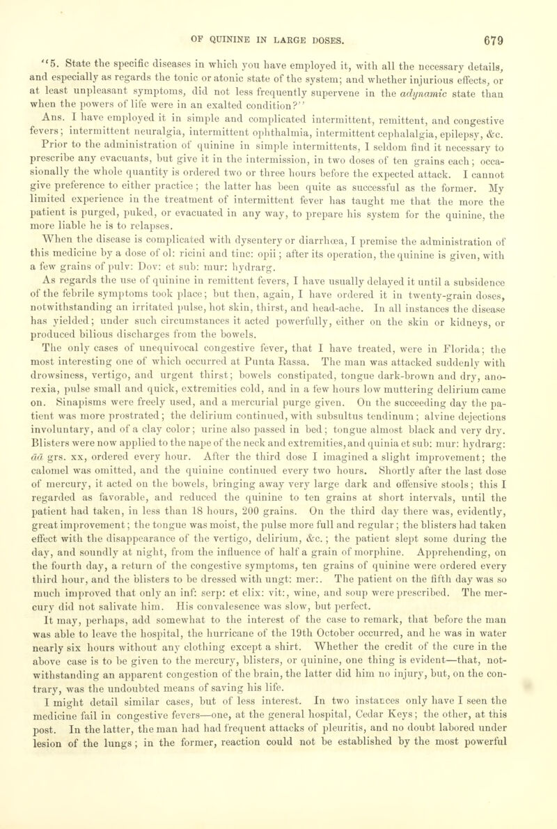 5. State the specific diseases in which you have employed it, with all the necessary details, and especially as regards the tonic or atonic state of the system; and whether injurious effects, or at least unpleasant symptoms, did not less frequently supervene in the adynamic state than when the powers of life were in an exalted condition? Ans. I have employed it in simple and complicated intermittent, remittent, and congestive fevers; intermittent neuralgia, intermittent ophthalmia, intermittent cephalalgia, epilepsy, &c. Prior to the administration of quinine in simple intermittents, I seldom find it necessary to prescribe any evacuants, hut give it in the intermission, in two doses of ten grains each; occa- sionally the whole quantity is ordered two or three hours before the expected attack. I cannot give preference to either practice; the latter has been quite as successful as the former. My limited experience in the treatment of intermittent fever has taught me that the more the patient is purged, puked, or evacuated in any way, to prepare his system for the quinine, the more liable he is to relapses. When the disease is complicated with dysentery or diarrhoea, I premise the administration of this medicine by a dose of ol: ricini and tine: opii; after its operation, the quinine is given, with a few grains of pulv: Dov: et sub: mur: hydrarg. As regards the use of quinine in remittent fevers, I have usually delayed it until a subsidence of the febrile symptoms took place; but then, again, I have ordered it in twenty-grain doses, notwithstanding an irritated pulse, hot skin, thirst, and head-ache. In all instances the disease has yielded; under such circumstances it acted powerfully, either on the skin or kidneys, or produced bilious discharges from the bowels. The only cases of unequivocal congestive fever, that I have treated, were in Florida; the most interesting one of which occurred at Punta Rassa. The man was attacked suddenly with drowsiness, vertigo, and urgent thirst; bowels constipated, tongue dark-brown and dry, ano- rexia, pulse small and quick, extremities cold, and in a few hours low muttering delirium came on. Sinapisms were freely used, and a mercurial purge given. On the succeeding day the pa- tient was more prostrated; the delirium continued, with subsultus tendinum; alvine dejections involuntary, and of a clay color; urine also passed in bed; tongue almost black and very dry. Blisters were now applied to the nape of the neck and extremities, and quinia et sub: mur: hydrarg: da grs. xx, ordered every hour. After the third dose I imagined a slight improvement; the calomel was omitted, and the quinine continued every two hours. Shortly after the last dose of mercury, it acted on the bowels, bringing away very large dark and offensive stools; this I regarded as favorable, and reduced the quinine to ten grains at short intervals, until the patient had taken, in less than 18 hours, 200 grains. On the third day there was, evidently, great improvement; the tongue was moist, the pulse more full and regular ; the blisters had taken effect with the disappearance of the vertigo, delirium, &c.; the patient slept some during the day, and soundly at night, from the influence of half a grain of morphine. Apprehending, on the fourth day, a return of the congestive symptoms, ten grains of quinine were ordered every third hour, and the blisters to be dressed with ungt: mer:. The patient on the fifth day was so much improved that only an inf: serp: et elix: vit:, wine, and soup were prescribed. The mer- cury did not salivate him. His convalesence was slow, but perfect. It may, perhaps, add somewhat to the interest of the case to remark, that before the man was able to leave the hospital, the hurricane of the 19th October occurred, and he was in water nearly six hours without any clothing except a shirt. Whether the credit of the cure in the above case is to be given to the mercury, blisters, or quinine, one thing is evident—that, not- withstanding an apparent congestion of the brain, the latter did him no injury, but, on the con- trary, was the undoubted means of saving his life. I might detail similar cases, but of less interest. In two instances only have I seen the medicine fail in congestive fevers—one, at the general hospital, Cedar Keys; the other, at this post. In the latter, the man had had frequent attacks of pleuritis, and no doubt labored under lesion of the lungs ; in the former, reaction could not be established by the most powerful