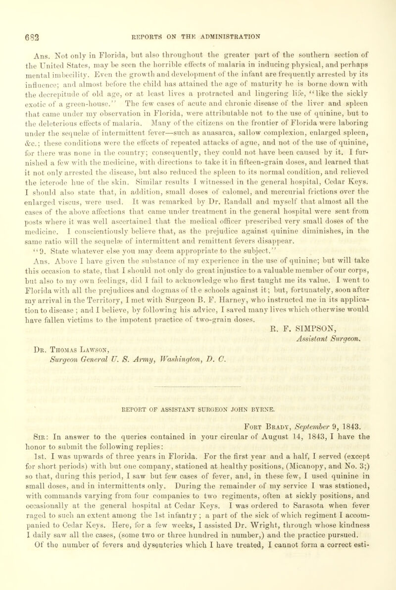Ans. Not only in Florida, but also throughout the greater part of the southern section of the United States, maybe seen the horrible effects of malaria in inducing physical, and perhaps mental imbecility. Even the growth and development of the infant are frequently arrested by its influence; and almost before the child has attained the age of maturity he is borne down with the decrepitude of old age, or at least lives a protracted and lingering life, like the sickly exotic of a green-house. The few cases of acute and chronic disease of the liver and spleen that came under my observation in Florida, were attributable not to the use of quinine, but to the deleterious effects of malaria. Many of the citizens on the frontier of Florida were laboring under the sequela? of intermittent fever—such as anasarca, sallow complexion, enlarged spleen, &c.; these conditions were the effects of repeated attacks of ague, and not of the use of quinine, for there was none in the country; consequently, they could not have been caused by it. I fur- nished a few with the medicine, with directions to take it in fifteen-grain doses, and learned that it not only arrested the disease, but also reduced the spleen to its normal condition, and relieved the icterode hue of the skin. Similar results I witnessed in the general hospital, Cedar Keys. I should also state that, in addition, small doses of calomel, and mercurial frictions over the enlarged viscus, were used. It was remarked by Dr. Randall and myself that almost all the cases of the above affections that came under treatment in the general hospital were sent from posts where it was well ascertained that the medical officer prescribed very small doses of the medicine. I conscientiously believe that, as the prejudice against quinine diminishes, in the same ratio will the sequela? of intermittent and remittent fevers disappear. 9. State whatever else you may deem appropriate to the subject. Ans. Above I have given the substance of my experience in the use of quinine; but will take this occasion to state, that I should not only do great injustice to a valuable member of our corps, but also to my own feelings, did I fail to acknowledge who first taught me its value. I went to Florida with all the prejudices and dogmas of the schools against it; but, fortunately, soon after my arrival in the Territory, I met with Surgeon B. F. Harney, who instructed me in its applica- tion to disease ; and I believe, by following his advice, I saved many lives which otherwise would have fallen victims to the impotent practice of two-grain doses. R. F. SIMPSON, Assistant Surgeon. Dr. Thomas Lawson, Surgeon General U. S. Army, Washington, D. C. REPORT OF ASSISTANT SURGEON JOHN BYRNE. Fort Brady, September 9, 1843. Sir: In answer to the queries contained in your circular of August 14, 1843, I have the honor to submit the following replies: 1st. I was upwards of three years in Florida. For the first year and a half, I served (except for short periods) with but one company, stationed at healthy positions, (Micanopy, and No. 3;) so that, during this period, I saw but few cases of fever, and, in these few, I used quinine in small doses, and in intermittents only. During the remainder of my service I was stationed, with commands varying from four companies to two regiments, often at sickly positions, and occasionally at the general hospital at Cedar Keys. I was ordered to Sarasota when fever raged to such an extent among the 1st infantry ; a part of the sick of which regiment I accom- panied to Cedar Keys. Here, for a few weeks, I assisted Dr. Wright, through whose kindness I daily saw all the cases, (some two or three hundred in number,) and the practice pursued. Of the number of fevers and dysenteries which I have treated, I cannot form a correct esti-