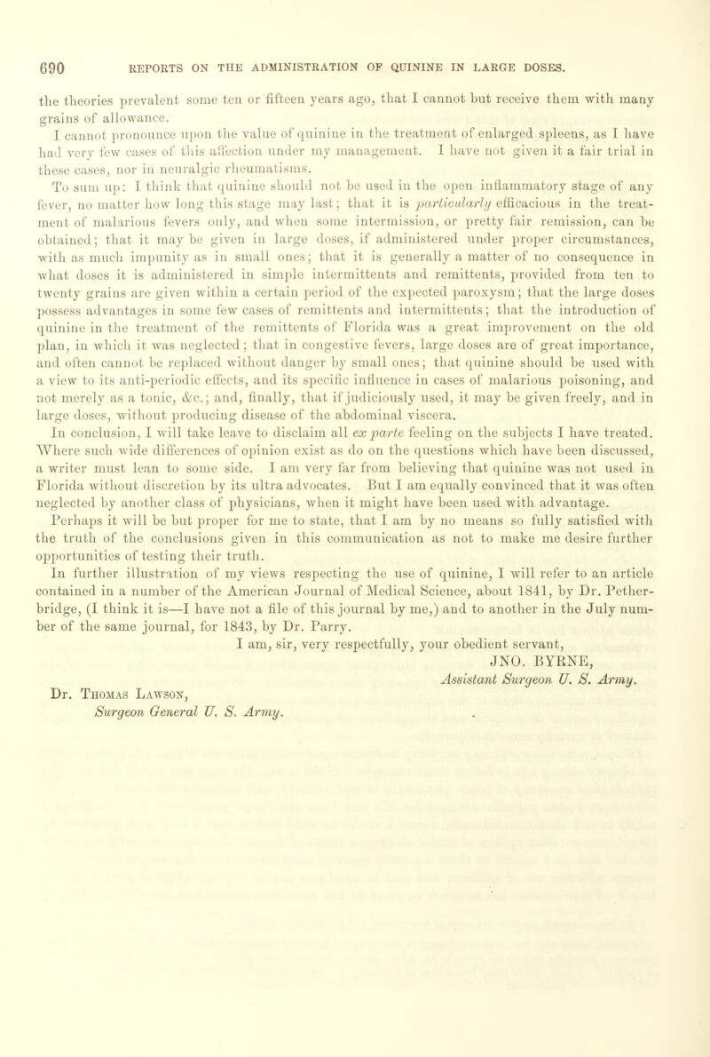 the theories prevalent some ten or fifteen years ago, that I cannot but receive them with many- grains of allowance. I cannot pronounce upon the value of quinine in the treatment of enlarged spleens, as I have had very few cases of this affection under my management. I have not given it a fair trial in these cases, nor in neuralgic rheumatisms. To sum up: I think that quinine should not be U9ed in the open inflammatory stage of any fever, no matter how long this stage may last; that it is particularly efficacious in the treat- ment of malarious fevers only, and when some intermission, or pretty fair remission, can be obtained; that it maybe given in large doses, if administered under proper circumstances, with as much impunity as in small ones; that it is generally a matter of no consequence in what doses it is administered in simple intermittents and remittents, provided from ten to twenty grains are given within a certain period of the expected paroxysm; that the large doses possess advantages in some few cases of remittents and intermittents; that the introduction of quinine in the treatment of the remittents of Florida was a great improvement on the old plan, in which it was neglected; that in congestive fevers, large doses are of great importance, and often cannot be replaced without danger by small ones; that quinine should be used with a view to its anti-periodic effects, and its specific influence in cases of malarious poisoning, and not merely as a tonic, &c.; and, finally, that if judiciously used, it may be given freely, and in large doses, without producing disease of the abdominal viscera. In conclusion, I will take leave to disclaim all ex parte feeling on the subjects I have treated. Where such wide differences of opinion exist as do on the questions which have been discussed, a writer must lean to some side. I am very far from believing that quinine was not used in Florida without discretion by its ultra advocates. But I am equally convinced that it was often neglected by another class of physicians, when it might have been used with advantage. Perhaps it will be but proper for me to state, that I am by no means so fully satisfied with the truth of the conclusions given in this communication as not to make me desire further opportunities of testing their truth. In further illustration of my views respecting the use of quinine, I will refer to an article contained in a number of the American Journal of Medical Science, about 1841, by Dr. Pether- bridge, (I think it is—I have not a file of this journal by me,) and to another in the July num- ber of the same journal, for 1843, by Dr. Parry. I am, sir, very respectfully, your obedient servant, JNO. BYRNE, Assistant Surgeon U. S. Army. Dr. Thomas Lawson, Surgeon General U. S. Army.