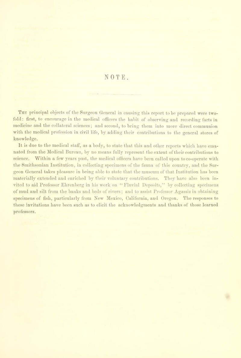 NOTE. Thr principal objects of the Surgeon General in causing this report to be prepared were two- fold: first, to encourage in the medical officers the habit of observing and recording facts in medicine and the collateral sciences; and second, to bring them into more direct communion with the medical profession in civil life, by adding their contributions to the general stores of knowledge. It is due to the medical staff, as a body, to state that this and other reports which have ema- nated from the Medical Bureau, by no means fully represent the extent of their contributions to science. Within a few years past, the medical officers have been called upon toco-operate witli the Smithsonian Institution, in collecting specimens of the fauna of this country, and the Sur- geon General takes pleasure in being able to state that the museum of that Institution has been materially extended and enriched by their voluntary contributions. They have also been in- vited to aid Professor Ehrenberg in his work on  Fluvial Deposits, by collecting specimens of mud and silt from the banks and beds of rivers ; and to assist Professor Agassiz in obtaining specimens of fish, particularly from New Mexico, California, and Oregon. The responses to these invitations have been such as to elicit the acknowledgments and thanks of those learned professors.